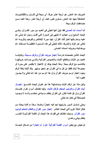 ‫ﻣﻮﺳﻮﻋﺔ اﻹﻋﺠﺎز اﻟﺮﻗﻤﻲ ---------------------------------------------------------- ‪www.kaheel7.com‬‬

‫ﺍﻟﺤﺭﻭﻑ ﻋﺩﺍ ﺍﻟﻤﻜﺭﺭ ﻫﻭ ﺃﺭﺒﻌﺔ ﻋﺸﺭ ﺤﺭﻓ ﹰ، ﺃﻱ ﺴﺒﻌﺔ ﻓﻲ ﺍﺜﻨـﺎﻥ، ﻭﺍﻻﻓﺘﺘﺎﺤﻴـﺎﺕ‬
‫ﺎ‬

‫ﺍﻟﻤﺘﺸﻜﻠﺔ ﻤﻨﻬﺎ ﻋﺩﺍ ﺍﻟﻤﻜﺭﺭ ﺘﺴﺎﻭﻱ ﻨﻔﺱ ﺍﻟﻌﺩﺩ ﺃﻱ ﺃﺭﺒﻌﺔ ﻋﺸﺭ، ﻭﻫﺫﺍ ﺍﻟﻌﺩﺩ ﻤـﻥ‬

‫ﻤﻀﺎﻋﻔﺎﺕ ﺍﻟﺭﻗﻡ ﺴﺒﻌﺔ.‬
‫ﺃﻤﺎ ﺃﺴﻤﺎﺀ ﺍﷲ ﺍﻟﺤﺴﻨﻰ ﻓﻘﺩ ﺘﺒ ‪‬ﻥ ﺃﻨﻬﺎ ﺘﺘﺠﱠﻰ ﻓﻲ ﺍﻟﻌﺩﻴﺩ ﻤﻥ ﺴﻭﺭ ﺍﻟﻘـﺭﺁﻥ، ﻭﻓـﻲ‬
‫ﻠ‬
‫ﻴ‬

‫ﺍﻟﺒﺤﺙ ﺍﻟﺴﺎﺒﻊ ﻨﺭﻯ ﻋﺠﺎﺌ ‪ ‬ﻻ ﺘﻨﺘﻬﻲ ﻓﻲ ﺍﻟﺴﻭﺭﺓ ﺍﻟﺘﻲ ﺃﻗ ‪  ‬ﺭﺴﻭل ﺍﷲ ﺼﻠﻰ ﺍﷲ‬
‫ﺴﻡ‬
‫ﺏ‬

‫ﻋﻠﻴﻪ ﻭﺴﻠﻡ ﺒﺄﻨﻬﺎ ﺘﻌ ِل ﹸﹸﺙ ﺍﻟﻘﺭﺁﻥ، ﺇﻨﻬﺎ ﺴﻭﺭﺓ ﺍﻹﺨﻼﺹ ﻭﺍﻟﺘﻭﺤﻴﺩ ﻭﺘﻨﹾﺯﻴـﻪ ﺍﷲ‬
‫ﺩ ﺜﻠ‬
‫ﺘﻌﺎﻟﻰ ﻋﻥ ﺍﻟﻭﻟﺩ ﻭﺍﻟﺸﺭﻴﻙ، ﻟﺫﻟﻙ ﺘﺘﺠﱠﻰ ﻓﻲ ﻫﺫﻩ ﺍﻟـﺴﻭﺭﺓ ﺍﻟﻌﻅﻴﻤـﺔ ﺼـﻔﺎﺕ ﺍﷲ‬
‫ﻠ‬

‫ﻭﻭﺤﺩﺍﻨﻴﺘﻪ ﻭﺤﺭﻭﻑ ﺃﺴﻤﺎﺌﻪ ﺍﻟﺤﺴﻨﻰ.‬
‫ﺍﻟﺒﺤﺙ ﺍﻟﺜﺎﻤﻥ ﺨﺼﺼﻨﺎﻩ ﻟﺩﺭﺍﺴﺔ ﺇﻋﺠﺎﺯ ﺤﺭﻭﻑ ﺍﻟﻘﺭﺁﻥ ﻭﺍﻟﺭﻗﻡ ﺴـﺒﻌﺔ، ﻭﺘﻨﺎﻭﻟﻨـﺎ‬
‫ﺍﻟﻌﺩﻴﺩ ﻤﻥ ﺍﻵﻴﺎﺕ ﻭﻤﻘﺎﻁﻊ ﺍﻵﻴﺎﺕ ﻭﺍﻟﻨﺼﻭﺹ ﺍﻟﻘﺭﺁﻨﻴﺔ ﻭﺍﻟﺘـﻲ ﺠـﺎﺀﺕ ﺤﺭﻭﻓﻬـﺎ‬

‫ﺒﺎﻟﺘﻨﺎﺴﺏ ﻤﻊ ﺍﻟﺭﻗﻡ ﺴﺒﻌﺔ. ﻭﻫﺫﺍ ﺍﻟﺒﺤﺙ ﻴﺅﻜﺩ ﺃﻥ ﺍﻹﻋﺠﺎﺯ ﻻ ﻴﻘﺘﺼﺭ ﻋﻠﻰ ﺴﻭﺭﺓ ﺃﻭ‬

‫ﻤﺠﻤﻭﻋﺔ ﺁﻴﺎﺕ ﻓﻘﻁ، ﺒل ﻜل ﻤﺎ ﻓﻲ ﺍﻟﻘﺭﺁﻥ ﻫﻭ ‪‬ﻌﺠﺯ ﻭ ‪‬ﺒﻬﺭ. ﻭﻗﺩ ﺃﺜﺒﺘﻨﺎ ﺒﻠﻐﺔ ﺍﻟﺭﻗﻡ‬
‫ﻤ‬
‫ﻤ‬

‫ﻭﺠﻭﺩ ﺇﻋﺠﺎﺯ ﻟﺭﺴﻡ ﺤﺭﻭﻑ ﺍﻟﻘﺭﺁﻥ ﻭﺃﻥ ﻫﺫﺍ ﺍﻟﺭﺴﻡ ﻤﻥ ﻋﻨﺩ ﺍﷲ ﺘﻌﺎﻟﻰ ﻭﻻ ﻴﺠـﻭﺯ‬
‫ﺘﻐﻴﻴﺭﻩ ﺃﺒﺩﹰ.‬
‫ﺍ‬
‫ﻭﻟﻜﻥ ﻤﺎﺫﺍ ﻋﻥ ﺃﺭﻗﺎﻡ ﺍﻵﻴﺎﺕ ﻭﺘﺴﻠﺴﻠﻬﺎ؟ ﻫﺫﺍ ﻫﻭ ﻋﻨﻭﺍﻥ ﺍﻟﺒﺤﺙ ﺍﻟﺘﺎﺴـﻊ: ﺇﻋﺠـﺎﺯ‬

‫ﺁﻴﺎﺕ ﺍﻟﻘﺭﺁﻥ ﻭﺍﻟﺘﺭﺘﻴﺏ ﺍﻟﻤﺤﻜﻡ ﻷﺭﻗﺎﻡ ﺍﻵﻴﺎﺕ. ﻭﻓﻴﻪ ﻨﻜﺘﺸﻑ ﺃﺴﺭﺍﺭ ﺘﻜﺭﺍﺭ ﻜﻠﻤـﺎﺕ‬
‫ﺍﻟﻘﺭﺁﻥ ﻭﺃﻥ ﻜل ﻜﻠﻤﺔ ﺘﺘﻜ ‪‬ﺭ ﻓﻲ ﺍﻟﻘﺭﺁﻥ ﺒﻨﻅﺎﻡ ﺴـﺒﺎﻋﻲ ‪‬ﺤﻜـﻡ ﻭﺃﻨـﻪ ﻻ ﻭﺠـﻭﺩ‬
‫ﻤ‬
‫ﺭ‬

‫ﻟﻠﻤﺼﺎﺩﻓﺔ ﻓﻲ ﻜﻼﻡ ﺍﷲ ﺘﻌﺎﻟﻰ.‬
‫ﻭﺤﺘﻰ ﺘﺴﻠﺴل ﺍﻟﺴﻭﺭ ﻭﺘﺭﺘﻴﺒﻬﺎ ﻨﺠﺩ ﻓﻴﻪ ﺇﻋﺠﺎﺯﹰ ﻭﺍﻀﺤ ﹰ، ﻭﻫﺫﺍ ﻤﺎ ﻗﻤﻨﺎ ﺒﺒﺤﺜﻪ ﻤﻥ‬
‫ﺎ‬
‫ﺍ‬
‫ﺨﻼل ﺃﻤﺜﻠﺔ ﻏﺯﻴﺭﺓ ﻓﻲ ﺍﻟﺒﺤﺙ ﺍﻟﻌﺎﺸﺭ: ﺇﻋﺠﺎﺯ ﺴﻭﺭ ﺍﻟﻘﺭﺁﻥ ﻭﺍﻟﻨﻅﺎﻡ ﺍﻟ ‪‬ﺤﻜﻡ ﻟﺘﺭﺘﻴﺏ‬
‫ﻤ‬

‫ﺴﻭﺭ ﺍﻟﻘﺭﺁﻥ. ﻭﺴﻭﻑ ﻨﻜﺘﺸﻑ ﻓﻲ ﻓﻘﺭﺍﺕ ﻫﺫﺍ ﺍﻟﺒﺤﺙ ﺃﻥ ﺍﻟﻜﻠﻤﺔ ﺍﻟﻘﺭﺁﻨﻴـﺔ ﺘﺘﻜـﺭﺭ‬

‫ﺒﻨﻅﺎﻡ ﺒﻴﺎﻨﻲ ﻭﻋﺩﺩﻱ!‬
‫ﺜﻡ ﻨﻌﻴﺵ ﻤﻊ ﺒﻌﺽ ﺃﺴﺭﺍﺭ ﺍﻟﻘﺼﺔ ﺍﻟﻘﺭﺁﻨﻴﺔ: ﺘﻜﺭﺍﺭ ﺃﻡ ﺇﻋﺠﺎﺯ؟ ﻤﻥ ﺨـﻼل ﺍﻟﺒﺤـﺙ‬

‫ﻛﺘﺎب ﻣﺠﺎﻧﻲ ﻣﻦ ﻣﻮﻗﻊ أﺳﺮار اﻹﻋﺠﺎز ﻓﻲ اﻟﻘﺮآن واﻟﺴﻨﺔ ﻟﻠﻤﮫﻨﺪس ﻋﺒﺪ اﻟﺪاﺋﻢ اﻟﻜﺤﯿﻞ‬

‫٠١‬

 