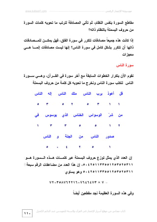 ‫ﻣﻮﺳﻮﻋﺔ اﻹﻋﺠﺎز اﻟﺮﻗﻤﻲ ---------------------------------------------------------- ‪www.kaheel7.com‬‬

‫ﻤﻘﺎﻁﻊ ﺍﻟﺴﻭﺭﺓ ﺒﻨﻔﺱ ﺍﻟﻨﻅﺎﻡ، ﺜﻡ ﺘﺄﺘﻲ ﺍﻟﻤﺼﺎﺩﻓﺔ ﻟﺘﺭﺘﺏ ﻤﺎ ﺘﺤﻭﻴﻪ ﻜﻠﻤﺎﺕ ﺍﻟﺴﻭﺭﺓ‬
‫ﻤﻥ ﺤﺭﻭﻑ ﺍﻟﺒﺴﻤﻠﺔ ﺒﺎﻟﻨﻅﺎﻡ ﺫﺍﺘﻪ؟‬
‫ﺇﺫﺍ ﻜﺎﻨﺕ ﻫﺫﻩ ﺠﻤﻴﻌ ﹰ ﻤﺼﺎﺩﻓﺎﺕ ﺘﺘﻜﺭﺭ ﻓﻲ ﺴﻭﺭﺓ ﺍﻟﻔﻠﻕ، ﻓﻬل ﻴﻤﻜـﻥ ﻟﻠﻤـﺼﺎﺩﻓﺎﺕ‬
‫ﺎ‬

‫ﺫﺍﺘﻬﺎ ﺃﻥ ﺘﺘﻜﺭﺭ ﺒﺸﻜل ﻜﺎﻤل ﻓﻲ ﺴﻭﺭﺓ ﺍﻟﻨﺎﺱ؟ ﺇﻨﻬﺎ ﻟﻴﺴﺕ ﻤﺼﺎﺩﻓﺎﺕ ﺇﻨﻤـﺎ ﻫـﻲ‬
‫ﻤﻌﺠﺯﺍﺕ.‬
‫ﺴﻭﺭﺓ ﺍﻟﻨﺎﺱ‬
‫ﻨﻘﻭﻡ ﺍﻵﻥ ﺒﺘﻜﺭﺍﺭ ﺍﻟﺨﻁﻭﺍﺕ ﺍﻟﺴﺎﺒﻘﺔ ﻤﻊ ﺁﺨﺭ ﺴﻭﺭﺓ ﻓﻲ ﺍﻟﻘـﺭﺁﻥ، ﻭﻫـﻲ ﺴـﻭﺭﺓ‬
‫ﺍﻟﻨﺎﺱ. ﻟﻨﻜﺘﺏ ﺴﻭﺭﺓ ﺍﻟﻨﺎﺱ ﻭﻨﺨﺭﺝ ﻤﺎ ﺘﺤﻭﻴﻪ ﻜل ﻜﻠﻤﺔ ﻤﻥ ﺤﺭﻭﻑ ﺍﻟﺒﺴﻤﻠﺔ:‬
‫ﺃﻋﻭﺫ‬

‫ﺒﺭﺏ‬

‫ﻗل‬

‫ﺍﻟﻨﺎﺱ‬

‫١‬

‫١‬

‫٣‬

‫٥‬

‫ﻤﻥ‬

‫ﺭ‬
‫ﺸ‪‬‬

‫ﺍﻟﻭﺴﻭﺍﺱ‬

‫٢‬

‫ﻤﻠﻙ‬

‫ﺍﻟﻨﺎﺱ‬
‫٥‬

‫٣‬

‫ﺍﻟﺫﻱ‬

‫ﻴﻭﺴﻭﺱ‬

‫ﻓﻲ‬

‫١‬

‫٥‬

‫٥‬

‫٣‬

‫٣‬

‫١‬

‫ﺼﺩﻭﺭ‬
‫١‬

‫٢‬

‫ﺇﻟﻪ‬

‫ﺍﻟﻨﺎﺱ‬

‫ﺍﻟﺨﻨﺎﺱ‬

‫ﺍﻟﻨﺎﺱ‬

‫ﻤﻥ‬

‫ﺍﻟﺠﻨﺔ‬

‫ﻭ‬

‫ﺍﻟﻨﺎﺱ‬

‫٥‬

‫٢‬

‫٤‬

‫٠‬

‫٥‬

‫٥‬

‫ﺇﻥ ﺍﻟﻌﺩﺩ ﺍﻟﺫﻱ ﻴﻤﺜل ﺘﻭﺯﻉ ﺤﺭﻭﻑ ﺍﻟﺒﺴﻤﻠﺔ ﻋﺒﺭ ﻜﻠﻤـﺎﺕ ﻫـﺫﻩ ﺍﻟـﺴﻭﺭﺓ ﻫـﻭ:‬

‫١١٣٥٢٥٣٥٢١٥٥٣٣١١٥٢٤٠٥، ﺇﻥ ﻫﺫﺍ ﺍﻟﻌﺩﺩ ﻤﻥ ﻤﻀﺎﻋﻔﺎﺕ ﺍﻟﺭﻗﻡ ﺴﺒﻌﺔ!!‬
‫١١٣٥٢٥٣٥٢١٥٥٣٣١١٥٢٤٠٥ ﻭﻫﻭ ﻴﺴﺎﻭﻱ:‬
‫= ٧ × ٣٧٤٦٤٦٧٠٦١٢٢٦٧٨٥٣٠٢٧‬
‫ﻭﻓﻲ ﻫﺫﻩ ﺍﻟﺴﻭﺭﺓ ﺍﻟﻌﻅﻴﻤﺔ ﻨﺠﺩ ﻤﻘﻁﻌﻴﻥ ﺃﻴﻀ ﹰ:‬
‫ﺎ‬

‫ﻛﺘﺎب ﻣﺠﺎﻧﻲ ﻣﻦ ﻣﻮﻗﻊ أﺳﺮار اﻹﻋﺠﺎز ﻓﻲ اﻟﻘﺮآن واﻟﺴﻨﺔ ﻟﻠﻤﮫﻨﺪس ﻋﺒﺪ اﻟﺪاﺋﻢ اﻟﻜﺤﯿﻞ‬

‫٠١١‬

 