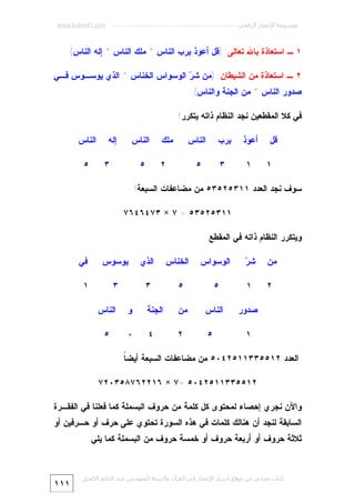 ‫ﻣﻮﺳﻮﻋﺔ اﻹﻋﺠﺎز اﻟﺮﻗﻤﻲ ---------------------------------------------------------- ‪www.kaheel7.com‬‬

‫١ ـ ﺍﺴﺘﻌﺎﺫﺓ ﺒﺎﷲ ﺘﻌﺎﻟﻰ: )ﻗل ﺃﻋﻭﺫ ﺒﺭﺏ ﺍﻟﻨﺎﺱ * ﻤﻠﻙ ﺍﻟﻨﺎﺱ * ﺇﻟﻪ ﺍﻟﻨﺎﺱ(.‬
‫٢ ـ ﺍﺴﺘﻌﺎﺫﺓ ﻤﻥ ﺍﻟﺸﻴﻁﺎﻥ: )ﻤﻥ ﺸ ‪ ‬ﺍﻟﻭﺴﻭﺍﺱ ﺍﻟﺨﻨﺎﺱ * ﺍﻟﺫﻱ ﻴﻭﺴـﻭﺱ ﻓـﻲ‬
‫ﺭ‬
‫ﺼﺩﻭﺭ ﺍﻟﻨﺎﺱ * ﻤﻥ ﺍﻟﺠﻨﺔ ﻭﺍﻟﻨﺎﺱ(.‬
‫ﻓﻲ ﻜﻼ ﺍﻟﻤﻘﻁﻌﻴﻥ ﻨﺠﺩ ﺍﻟﻨﻅﺎﻡ ﺫﺍﺘﻪ ﻴﺘﻜﺭﺭ!‬
‫ﻗل‬
‫١‬

‫ﺃﻋﻭﺫ‬

‫ﺒﺭﺏ‬

‫ﺍﻟﻨﺎﺱ‬

‫١‬

‫٣‬

‫ﻤﻠﻙ‬

‫٥‬

‫ﺍﻟﻨﺎﺱ‬

‫٢‬

‫ﺇﻟﻪ‬
‫٣‬

‫٥‬

‫ﺍﻟﻨﺎﺱ‬
‫٥‬

‫ﺴﻭﻑ ﻨﺠﺩ ﺍﻟﻌﺩﺩ ١١٣٥٢٥٣٥ ﻤﻥ ﻤﻀﺎﻋﻔﺎﺕ ﺍﻟﺴﺒﻌﺔ!‬
‫١١٣٥٢٥٣٥ = ٧ × ٣٧٤٦٤٦٧‬
‫ﻭﻴﺘﻜﺭﺭ ﺍﻟﻨﻅﺎﻡ ﺫﺍﺘﻪ ﻓﻲ ﺍﻟﻤﻘﻁﻊ‬
‫ﻤﻥ‬

‫ﺭ‬
‫ﺸ‪‬‬

‫ﺍﻟﻭﺴﻭﺍﺱ‬

‫٢‬

‫١‬

‫٥‬

‫٥‬

‫ﺼﺩﻭﺭ‬
‫١‬

‫ﺍﻟﺨﻨﺎﺱ‬

‫ﺍﻟﺫﻱ‬

‫ﻴﻭﺴﻭﺱ‬

‫ﻓﻲ‬

‫٣‬

‫٣‬

‫١‬

‫ﺍﻟﻨﺎﺱ‬

‫ﻤﻥ‬

‫ﺍﻟﺠﻨﺔ‬

‫ﻭ‬

‫ﺍﻟﻨﺎﺱ‬

‫٥‬

‫٢‬

‫٤‬

‫٠‬

‫٥‬

‫ﺍﻟﻌﺩﺩ ٢١٥٥٣٣١١٥٢٤٠٥ ﻤﻥ ﻤﻀﺎﻋﻔﺎﺕ ﺍﻟﺴﺒﻌﺔ ﺃﻴﻀ ﹰ.‬
‫ﺎ‬
‫٢١٥٥٣٣١١٥٢٤٠٥ =٧ × ٦١٢٢٦٧٨٥٣٠٢٧‬
‫ﻭﺍﻵﻥ ﻨﺠﺭﻱ ﺇﺤﺼﺎﺀ ﻟﻤﺤﺘﻭﻯ ﻜل ﻜﻠﻤﺔ ﻤﻥ ﺤﺭﻭﻑ ﺍﻟﺒﺴﻤﻠﺔ ﻜﻤﺎ ﻓﻌﻠﻨﺎ ﻓﻲ ﺍﻟﻔﻘـﺭﺓ‬

‫ﺍﻟﺴﺎﺒﻘﺔ ﻟﻨﺠﺩ ﺃﻥ ﻫﻨﺎﻟﻙ ﻜﻠﻤﺎﺕ ﻓﻲ ﻫﺫﻩ ﺍﻟﺴﻭﺭﺓ ﺘﺤﺘﻭﻱ ﻋﻠﻰ ﺤﺭﻑ ﺃﻭ ﺤـﺭﻓﻴﻥ ﺃﻭ‬

‫ﺜﻼﺜﺔ ﺤﺭﻭﻑ ﺃﻭ ﺃﺭﺒﻌﺔ ﺤﺭﻭﻑ ﺃﻭ ﺨﻤﺴﺔ ﺤﺭﻭﻑ ﻤﻥ ﺍﻟﺒﺴﻤﻠﺔ ﻜﻤﺎ ﻴﻠﻲ:‬

‫ﻛﺘﺎب ﻣﺠﺎﻧﻲ ﻣﻦ ﻣﻮﻗﻊ أﺳﺮار اﻹﻋﺠﺎز ﻓﻲ اﻟﻘﺮآن واﻟﺴﻨﺔ ﻟﻠﻤﮫﻨﺪس ﻋﺒﺪ اﻟﺪاﺋﻢ اﻟﻜﺤﯿﻞ‬

‫١١١‬

 