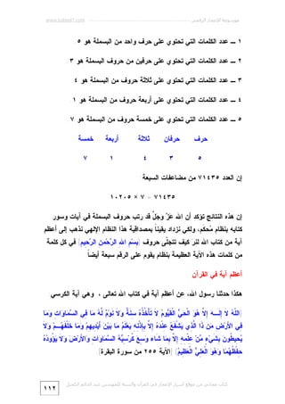 ‫ﻣﻮﺳﻮﻋﺔ اﻹﻋﺠﺎز اﻟﺮﻗﻤﻲ ---------------------------------------------------------- ‪www.kaheel7.com‬‬

‫١ ـ ﻋﺩﺩ ﺍﻟﻜﻠﻤﺎﺕ ﺍﻟﺘﻲ ﺘﺤﺘﻭﻱ ﻋﻠﻰ ﺤﺭﻑ ﻭﺍﺤﺩ ﻤﻥ ﺍﻟﺒﺴﻤﻠﺔ ﻫﻭ ٥.‬
‫٢ ـ ﻋﺩﺩ ﺍﻟﻜﻠﻤﺎﺕ ﺍﻟﺘﻲ ﺘﺤﺘﻭﻱ ﻋﻠﻰ ﺤﺭﻓﻴﻥ ﻤﻥ ﺤﺭﻭﻑ ﺍﻟﺒﺴﻤﻠﺔ ﻫﻭ ٣.‬
‫٣ ـ ﻋﺩﺩ ﺍﻟﻜﻠﻤﺎﺕ ﺍﻟﺘﻲ ﺘﺤﺘﻭﻱ ﻋﻠﻰ ﺜﻼﺜﺔ ﺤﺭﻭﻑ ﻤﻥ ﺍﻟﺒﺴﻤﻠﺔ ﻫﻭ ٤.‬
‫٤ ـ ﻋﺩﺩ ﺍﻟﻜﻠﻤﺎﺕ ﺍﻟﺘﻲ ﺘﺤﺘﻭﻱ ﻋﻠﻰ ﺃﺭﺒﻌﺔ ﺤﺭﻭﻑ ﻤﻥ ﺍﻟﺒﺴﻤﻠﺔ ﻫﻭ ١.‬
‫٥ ـ ﻋﺩﺩ ﺍﻟﻜﻠﻤﺎﺕ ﺍﻟﺘﻲ ﺘﺤﺘﻭﻱ ﻋﻠﻰ ﺨﻤﺴﺔ ﺤﺭﻭﻑ ﻤﻥ ﺍﻟﺒﺴﻤﻠﺔ ﻫﻭ ٧.‬
‫ﺤﺭﻑ‬

‫ﺤﺭﻓﺎﻥ‬

‫ﺜﻼﺜﺔ‬

‫ﺃﺭﺒﻌﺔ‬

‫ﺨﻤﺴﺔ‬

‫٥‬

‫٣‬

‫٤‬

‫١‬

‫٧‬

‫ﺇﻥ ﺍﻟﻌﺩﺩ ٥٣٤١٧ ﻤﻥ ﻤﻀﺎﻋﻔﺎﺕ ﺍﻟﺴﺒﻌﺔ:‬
‫٥٣٤١٧ = ٧ × ٥٠٢٠١‬
‫ﺇﻥ ﻫﺫﻩ ﺍﻟﻨﺘﺎﺌﺞ ﺘﺅﻜﺩ ﺃﻥ ﺍﷲ ‪  ‬ﻭ ‪ ‬ﱠ ﻗﺩ ﺭﺘﺏ ﺤﺭﻭﻑ ﺍﻟﺒﺴﻤﻠﺔ ﻓﻲ ﺁﻴﺎﺕ ﻭﺴﻭﺭ‬
‫ﻋﺯ ﺠل‬

‫ﻜﺘﺎﺒﻪ ﺒﻨﻅﺎﻡ ‪‬ﺤ ﹶﻡ، ﻭﻟﻜﻲ ﻨﺯﺩﺍﺩ ﻴﻘﻴﻨ ﹰ ﺒﻤﺼﺩﺍﻗﻴﺔ ﻫﺫﺍ ﺍﻟﻨﻅﺎﻡ ﺍﻹﻟﻬﻲ ﻨﺫﻫﺏ ﺇﻟﻰ ﺃﻋﻅﻡ‬
‫ﺎ‬
‫ﻤ ﻜ‬
‫ﺁﻴﺔ ﻤﻥ ﻜﺘﺎﺏ ﺍﷲ ﻟﻨ ‪ ‬ﻜﻴﻑ ﺘﺘﺠﹼﻰ ﺤﺭﻭﻑ ) ِﺴ‪ ِ ‬ﺍ ِ ﺍﻟ ‪‬ﺤ‪‬ﻤ ِ ﺍﻟ ‪ِ ‬ﻴ ِ( ﻓﻲ ﻜل ﻜﻠﻤﺔ‬
‫ﺒ ﻡ ﷲ ﺭ ﻥ ﺭﺤ ﻡ‬
‫ﻠ‬
‫ﺭ‬
‫ﻤﻥ ﻜﻠﻤﺎﺕ ﻫﺫﻩ ﺍﻵﻴﺔ ﺍﻟﻌﻅﻴﻤﺔ ﺒﻨﻅﺎﻡ ﻴﻘﻭﻡ ﻋﻠﻰ ﺍﻟﺭﻗﻡ ﺴﺒﻌﺔ ﺃﻴﻀ ﹰ.‬
‫ﺎ‬
‫ﺃﻋﻅﻡ ﺁﻴﺔ ﻓﻲ ﺍﻟﻘﺭﺁﻥ‬
‫ﻫﻜﺫﺍ ﺤﺩﺜﻨﺎ ﺭﺴﻭل ﺍﷲ، ﻋﻥ ﺃﻋﻅﻡ ﺁﻴﺔ ﻓﻲ ﻜﺘﺎﺏ ﺍﷲ ﺘﻌﺎﻟﻰ ، ﻭﻫﻲ ﺁﻴﺔ ﺍﻟﻜﺭﺴﻲ:‬
‫)ﺍﻟﹼ ‪ ‬ﻻ ِ ﹶـ ‪ ِ ‬ﱠ ‪  ‬ﺍﻟﹾ ‪  ‬ﺍﻟﹾ ﹶ ‪‬ﻭ ‪ ‬ﹶ ﹶﺄْ ﹸ ﹸ ‪ ِ ‬ﹶ ﹲ ‪ ‬ﹶ ﹶﻭ‪  ‬ﱠ ‪ ‬ﺎ ِﻲ ﺍﻟ ‪ ‬ﺎ ‪‬ﺍ ِ ‪ ‬ﺎ‬
‫ﻠﻪ ﹶ ﺇﻟ ﻪ ﺇﻻ ﻫﻭ ﺤﻲ ﻘﻴ ﻡ ﻻ ﺘ ﺨﺫﻩ ﺴﻨﺔ ﻭﻻ ﻨ ﻡ ﻟﻪ ﻤ ﻓ ﺴﻤ ﻭ ﺕ ﻭﻤ‬

‫ِﻲ ﺍ َﺭ‪ ِ ‬ﻥ ﹶﺍ ﺍﱠ ِﻱ ‪‬ﺸﹾ ﹶ ‪ِ ‬ﻨﹾ ‪ ِ  ‬ﱠ ِ ِﺫﹾ ِ ِ ‪‬ﻌ‪ ‬ﹶ ‪ ‬ﺎ ‪‬ﻴ‪َ  ‬ﻴ‪ِ ‬ﻴ ِﻡ‪  ‬ﺎ ﹶﻠﹾ ﹶ ‪‬ـﻡ‪ ‬ﻻﹶ‬
‫ﻓ ﻷ ﺽ ﻤ ﺫ ﻟﺫ ﻴ ﻔﻊ ﻋ ﺩﻩ ﺇﻻ ﺒﺈ ﻨﻪ ﻴ ﻠﻡ ﻤ ﺒ ﻥ ﺃ ﺩ ﻬ ﻭﻤ ﺨ ﻔﻬ ﻭ‬

‫ﻴﺤ ﻁ ﻥ ﺒﺸ ﺀ ﻤ ﻋ ﻤﻪ ﺇﻻ ﺒﻤ ﺸ ﻭﺴﻊ ﻜ ﺴﻴﻪ ﺴﻤ ﻭ ﺕ ﻭ ﻷ ﺽ ﻭ ﹶ ﻴﺅ ﺩﻩ‬
‫‪ِ ‬ﻴ ﹸﻭ ‪ ِ ‬ﹶﻲ‪ ٍ ‬ﻥ‪ِ ‬ﻠﹾ ِ ِ ِ ﱠ ِ ‪‬ﺎ ﹶﺎﺀ ‪  ِ ‬ﹸﺭ‪   ِ ‬ﺍﻟ ‪ ‬ﺎ ‪‬ﺍ ِ ‪‬ﺍ َﺭ‪  ‬ﻻ ‪ُ ‬ﻭ ‪ ‬‬
‫ِﻔﹾ ﹸ ‪ ‬ﺎ ‪   ‬ﺍﻟﹾ ‪  ِ ‬ﺍﻟﹾ ‪ِ ‬ﻴ ‪] (‬ﺍﻵﻴﺔ ٥٥٢ ﻤﻥ ﺴﻭﺭﺓ ﺍﻟﺒﻘﺭﺓ[.‬
‫ﺤ ﻅﻬﻤ ﻭﻫﻭ ﻌﻠﻲ ﻌﻅ ﻡ‬

‫ﻛﺘﺎب ﻣﺠﺎﻧﻲ ﻣﻦ ﻣﻮﻗﻊ أﺳﺮار اﻹﻋﺠﺎز ﻓﻲ اﻟﻘﺮآن واﻟﺴﻨﺔ ﻟﻠﻤﮫﻨﺪس ﻋﺒﺪ اﻟﺪاﺋﻢ اﻟﻜﺤﯿﻞ‬

‫٢١١‬

 