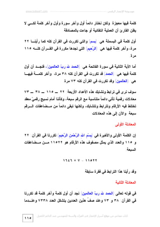 ‫ﻣﻮﺳﻮﻋﺔ اﻹﻋﺠﺎز اﻟﺮﻗﻤﻲ ---------------------------------------------------------- ‪www.kaheel7.com‬‬

‫ﻜﻠﻤﺔ ﻓﻴﻬﺎ ﻤﻌﺠﺯﺓ. ﻭﻟﻜﻥ ﻨﺨﺘﺎﺭ ﺩﺍﺌﻤ ﹰ ﺃﻭل ﻭﺁﺨﺭ ﺴﻭﺭﺓ ﻭﺃﻭل ﻭﺁﺨﺭ ﻜﻠﻤﺔ ﻟﻜـﻲ ﻻ‬
‫ﺎ‬
‫ﻴﻅﻥ ﺍﻟﻘﺎﺭﺉ ﺃﻥ ﺍﻟﻌﻤﻠﻴﺔ ﺍﻨﺘﻘﺎﺌﻴﺔ ﺃﻭ ﺠﺎﺀﺕ ﺒﺎﻟﻤﺼﺎﺩﻓﺔ.‬
‫ﺃﻭل ﻜﻠﻤﺔ ﻓﻲ ﺍﻟﺒﺴﻤﻠﺔ ﻫﻲ: )ﺒﺴﻡ( ﻭﺍﻟﺘﻲ ﺘﻜﺭﺭﺕ ﻓﻲ ﺍﻟﻘﺭﺁﻥ ﻜﻠﻪ ﻜﻤﺎ ﺭﺃﻴﻨـﺎ ٢٢‬

‫ﻤﺭﺓ، ﻭﺁﺨﺭ ﻜﻠﻤﺔ ﻓﻴﻬﺎ ﻫﻲ: )ﺍﻟ ‪ِ ‬ﻴ ِ( ﺍﻟﺘﻲ ﻨﺠﺩﻫﺎ ﻤﻜﺭﺭﺓ ﻓﻲ ﺍﻟﻘـﺭﺁﻥ ﻜﻠـﻪ ٥١١‬
‫ﺭﺤ ﻡ‬
‫ﻤﺭﺓ.‬
‫ﺃﻤﺎ ﺍﻵﻴﺔ ﺍﻟﺜﺎﻨﻴﺔ ﻓﻲ ﺴﻭﺭﺓ ﺍﻟﻔﺎﺘﺤﺔ ﻫﻲ: )ﺍﻟﺤﻤﺩ ﷲ ﺭ ‪ ‬ﺍﻟﻌﺎﻟﻤﻴﻥ(، ﻓﻨﺠـﺩ ﺃﻥ ﺃﻭل‬
‫ﺏ‬

‫ﻜﻠﻤﺔ ﻓﻴﻬﺎ ﻫﻲ: )ﺍﻟﺤﻤﺩ( ﻗﺩ ﺘﻜﺭﺭﺕ ﻓﻲ ﺍﻟﻘﺭﺁﻥ ﻜﻠﻪ ٨٣ ﻤﺭﺓ، ﻭﺁﺨﺭ ﻜﻠﻤـﺔ ﻓﻴﻬـﺎ‬
‫ﻫﻲ: )ﺍﻟﻌﺎﻟﻤﻴﻥ( ﻭﻗﺩ ﺘﻜﺭﺭﺕ ﻓﻲ ﺍﻟﻘﺭﺁﻥ ﻜﻠﻪ ٣٧ ﻤﺭﺓ.‬
‫ﺴﻭﻑ ﻨﺭﻯ ﻓﻲ ﺘﺭﺍﺒﻁ ﻭﺘﺸﺎﺒﻙ ﻫﺫﻩ ﺍﻷﻋﺩﺍﺩ ﺍﻷﺭﺒﻌﺔ: ٢٢ ـ ٥١١ ـ ٨٣ ـ ٣٧‬

‫ﻤﻌﺎﺩﻻﺕ ﺭﻗﻤﻴﺔ ﺘﺄﺘﻲ ﺩﺍﺌﻤ ﹰ ﻤﺘﻨﺎﺴﺒﺔ ﻤﻊ ﺍﻟﺭﻗﻡ ﺴﺒﻌﺔ، ﻭﻜﺄﻨﻨﺎ ﺃﻤﺎﻡ ﻨﺴﻴﺞ ﺭﻗﻤ ‪ ‬ﻤﻌﻘﺩ‬
‫ﻲ‬
‫ﺎ‬

‫ﺘﺨﺘﻠﻁ ﻓﻴﻪ ﺍﻷﺭﻗﺎﻡ ﻭﺘﺘﺭﺍﺒﻁ ﻭﺘﺘﺸﺎﺒﻙ، ﻭﻟﻜﻨﻬﺎ ﺘﺒﻘﻰ ﺩﺍﺌﻤ ﹰ ﻤﻥ ﻤـﻀﺎﻋﻔﺎﺕ ﺍﻟـﺭﻗﻡ‬
‫ﺎ‬
‫ﺴﺒﻌﺔ. ﻭﺍﻵﻥ ﺇﻟﻰ ﻫﺫﻩ ﺍﻟﻤﻌﺎﺩﻻﺕ:‬
‫ﺍﻟﻤﻌﺎﺩﻟﺔ ﺍﻷﻭﻟﻰ‬
‫ﺇﻥ ﺍﻟﻜﻠﻤﺔ ﺍﻷﻭﻟﻰ ﻭﺍﻷﺨﻴﺭﺓ ﻓﻲ ) ِﺴ‪ ِ ‬ﺍ ِ ﺍﻟ ‪‬ﺤ‪‬ﻤ ِ ﺍﻟ ‪ِ ‬ﻴ ِ( ﺘﻜﺭﺭﺘﺎ ﻓﻲ ﺍﻟﻘﺭﺁﻥ: ٢٢‬
‫ﺒ ﻡ ﷲ ﺭ ﻥ ﺭﺤ ﻡ‬

‫ﻭ ٥١١ ﻭﺍﻟﻌﺩﺩ ﺍﻟﺫﻱ ﻴﻤﺜل ﻤﺼﻔﻭﻑ ﻫﺫﻩ ﺍﻷﺭﻗﺎﻡ ﻫﻭ ٢٢٥١١ ﻤـﻥ ﻤـﻀﺎﻋﻔﺎﺕ‬
‫ﺍﻟﺴﺒﻌﺔ:‬
‫٢٢٥١١ = ٧ × ٦٤٦١‬
‫ﻭﻗﺩ ﺭﺃﻴﻨﺎ ﻫﺫﺍ ﺍﻟﺘﺭﺍﺒﻁ ﻓﻲ ﻓﻘﺭﺓ ﺴﺎﺒﻘﺔ.‬
‫ﺍﻟﻤﻌﺎﺩﻟﺔ ﺍﻟﺜﺎﻨﻴﺔ‬
‫ﻓﻲ ﻗﻭﻟﻪ ﺘﻌﺎﻟﻰ )ﺍﻟﺤﻤﺩ ﷲ ﺭ ‪ ‬ﺍﻟﻌﺎﻟﻤﻴﻥ( ﻨﺠﺩ ﺃﻥ ﺃﻭل ﻜﻠﻤﺔ ﻭﺁﺨﺭ ﻜﻠﻤﺔ ﻗﺩ ﺘﻜﺭﺭﺘﺎ‬
‫ﺏ‬

‫ﻓﻲ ﺍﻟﻘﺭﺁﻥ: ٨٣ ﻭ ٣٧ ﻭﻋﻨﺩ ﺼ ﹼ ﻫﺫﻴﻥ ﺍﻟﻌﺩﺩﻴﻥ ﻴﺘﺸﻜل ﺍﻟﻌﺩﺩ ٨٣٣٧ ﻭﻋﻨـﺩﻤﺎ‬
‫ﻑ‬
‫ﻛﺘﺎب ﻣﺠﺎﻧﻲ ﻣﻦ ﻣﻮﻗﻊ أﺳﺮار اﻹﻋﺠﺎز ﻓﻲ اﻟﻘﺮآن واﻟﺴﻨﺔ ﻟﻠﻤﮫﻨﺪس ﻋﺒﺪ اﻟﺪاﺋﻢ اﻟﻜﺤﯿﻞ‬

‫٥١١‬

 