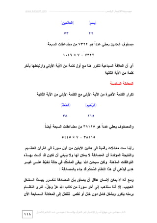 ‫ﻣﻮﺳﻮﻋﺔ اﻹﻋﺠﺎز اﻟﺮﻗﻤﻲ ---------------------------------------------------------- ‪www.kaheel7.com‬‬

‫)ﺒﺴﻡ(‬
‫٢٢‬

‫)ﺍﻟﻌﺎﻟﻤﻴﻥ(‬
‫٣٧‬

‫ﻤﺼﻔﻭﻑ ﺍﻟﻌﺩﺩﻴﻥ ﻴﻌﻁﻲ ﻋﺩﺩﹰ ﻫﻭ ٢٢٣٧ ﻤﻥ ﻤﻀﺎﻋﻔﺎﺕ ﺍﻟﺴﺒﻌﺔ:‬
‫ﺍ‬
‫٢٢٣٧ = ٧ × ٦٤٠١‬
‫ﺃﻱ ﺃﻥ ﺍﻟﻌﻼﻗﺔ ﺍﻟﺴﺒﺎﻋﻴﺔ ﺘﺘﻜﺭﺭ ﻫﻨﺎ ﻤﻊ ﺃﻭل ﻜﻠﻤﺔ ﻤﻥ ﺍﻵﻴﺔ ﺍﻷﻭﻟﻰ ﻭﺍﺭﺘﺒﺎﻁﻬﺎ ﺒﺂﺨﺭ‬
‫ﻜﻠﻤﺔ ﻤﻥ ﺍﻵﻴﺔ ﺍﻟﺜﺎﻨﻴﺔ.‬
‫ﺍﻟﻤﻌﺎﺩﻟﺔ ﺍﻟﺴﺎﺩﺴﺔ‬
‫ﺘﻜﺭﺍﺭ ﺍﻟﻜﻠﻤﺔ ﺍﻷﺨﻴﺭﺓ ﻤﻥ ﺍﻵﻴﺔ ﺍﻷﻭﻟﻰ ﻤﻊ ﺍﻟﻜﻠﻤﺔ ﺍﻷﻭﻟﻰ ﻤﻥ ﺍﻵﻴﺔ ﺍﻟﺜﺎﻨﻴﺔ:‬
‫)ﺍﻟ ‪ِ ‬ﻴ ِ(‬
‫ﺭﺤ ﻡ‬

‫)ﺍﻟ ‪‬ﻤ‪( ‬‬
‫ﺤ ﺩ‬

‫٥١١‬

‫٨٣‬

‫ﻭﺍﻟﻤﺼﻔﻭﻑ ﻴﻌﻁﻲ ﻋﺩﺩﹰ ﻫﻭ ٥١١٨٣ ﻤﻥ ﻤﻀﺎﻋﻔﺎﺕ ﺍﻟﺴﺒﻌﺔ ﺃﻴﻀ ﹰ:‬
‫ﺎ‬
‫ﺍ‬
‫٥١١٨٣ = ٧ × ٥٤٤٥‬
‫ﺭﺃﻴﻨﺎ ﺴﺕ ﻤﻌﺎﺩﻻﺕ ﺭﻗﻤﻴﺔ ﻓﻲ ﻫﺎﺘﻴﻥ ﺍﻵﻴﺘﻴﻥ ﻤﻥ ﺃﻭل ﺴﻭﺭﺓ ﻓﻲ ﺍﻟﻘﺭﺁﻥ ﺍﻟﻌﻅـﻴﻡ.‬

‫ﻭﺍﻟﻨﺘﻴﺠﺔ ﺍﻟﻤﺅﻜﺩﺓ ﺃﻥ ﺍﻟﻤﺼﺎﺩﻓﺔ ﻻ ﻴﻤﻜﻥ ﻟﻬﺎ ﻭﻻ ﻴﻨﺒﻐﻲ ﺃﻥ ﺘﻜﻭﻥ ﻗﺩ ﺃﺘـﺕ ﺒﻬـﺫﻩ‬
‫ﺍﻟﺘﻭﺍﻓﻘﺎﺕ ﺍﻟﻤﺫﻫﻠﺔ. ﻭﻟﻜﻥ ﺴﺒﺤﺎﻥ ﺍﷲ! ﻴﺒﻘﻰ ﺍﻟﻤﺸ ﹼﻙ ﻓﻲ ﺤﺎﻟﺔ ﺘﺨ ‪‬ﻁ ﻋﻠـﻰ ﻏﻴـﺭ‬
‫ﺒ‬
‫ﻜ‬

‫ﻫﺩﻯ ﻓﻴ ‪‬ﻋﻲ ﺃﻥ ﻫﺫﺍ ﺍﻟﻨﻅﺎﻡ ﺍﻟ ‪‬ﺤ ﹶﻡ ﻗﺩ ﺠﺎﺀ ﺒﺎﻟﻤﺼﺎﺩﻓﺔ!!‬
‫ﻤ ﻜ‬
‫ﺩ‬
‫ﻭﻤﻊ ﺃﻨﻪ ﻻ ﻴﻤﻜﻥ ﻹﻨﺴﺎﻥ ﻋﺎﻗل ﺃﻥ ﻴﺼ ‪‬ﻕ ﺒﺄﻥ ﺍﻟﻤﺼﺎﺩﻓﺔ ﺘﺘﻜـﺭﺭ ﺒﻬـﺫﺍ ﺍﻟـﺸﻜل‬
‫ﺩ‬

‫ﺍﻟﻌﺠﻴﺏ، ﺇﻻ ﺃﻨﻨﺎ ﺴﻨﺫﻫﺏ ﺇﻟﻰ ﺁﺨﺭ ﺴﻭﺭﺓ ﻤﻥ ﻜﺘﺎﺏ ﺍﷲ ‪  ‬ﻭ ‪ ‬ﱠ، ﻟﻨﺭﻯ ﺍﻟﻨﻅـﺎﻡ‬
‫ﻋﺯ ﺠل‬

‫ﺒﺭﻤﺘﻪ ﻴﺘﻜﺭﺭ ﻭﺒﺸﻜل ﻜﺎﻤل ﺩﻭﻥ ﺨﻠل ﺃﻭ ﻨﻘﺹ. ﻟﻨﻨﺘﻘل ﺇﻟﻰ ﺍﻟﻤﻌﺎﺩﻟﺔ ﺍﻟـﺴﺎﺒﻌﺔ ﺍﻵﻥ‬

‫ﻛﺘﺎب ﻣﺠﺎﻧﻲ ﻣﻦ ﻣﻮﻗﻊ أﺳﺮار اﻹﻋﺠﺎز ﻓﻲ اﻟﻘﺮآن واﻟﺴﻨﺔ ﻟﻠﻤﮫﻨﺪس ﻋﺒﺪ اﻟﺪاﺋﻢ اﻟﻜﺤﯿﻞ‬

‫٨١١‬

 