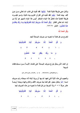 ‫ﻣﻮﺳﻮﻋﺔ اﻹﻋﺠﺎز اﻟﺮﻗﻤﻲ ---------------------------------------------------------- ‪www.kaheel7.com‬‬

‫ﻭﺘﺄﻤل ﻤﻌﻲ ﻁﺭﻴﻘﺔ ﻜﺘﺎﺒﺔ ﻜﻠﻤﺔ: ) ‪ ‬ﹶﻴ‪ ‬ﹶ ‪‬ﺎ( ﻓﻘﺩ ﹸﺘﺒﺕ ﻓﻲ ﻜﺘﺎﺏ ﺍﷲ ﺘﻌﺎﻟﻰ ﻤـﻥ ﺩﻭﻥ‬
‫ﻜ‬
‫ﺒﻨ ﻨﻬ‬
‫ﺃ ِﻑ. ﺒﻴﻨﻤﺎ ﻜﻠﻤﺔ: ) ِ َﻴ‪‬ﻴ ٍ( ﻓﻘﺩ ﹸﺘﺒﺕ ﻓﻲ ﺍﻟﻘﺭﺁﻥ ﺍﻟﻜﺭﻴﻡ ﺒﻴﺎﺀ ﺜﺎﻨﻴﺔ، ﻭﻟـﻭ ﺘﻐ ‪‬ـﺭﺕ‬
‫ﻴ‬
‫ﻜ‬
‫ﺒﺄ ﺩ‬
‫ﻟ‬

‫ﻁﺭﻴﻘﺔ ﺍﻟﻜﺘﺎﺒﺔ ﻫﺫﻩ ﻻﺨﺘ ّ ﻫﺫﺍ ﺍﻟﺒﻨﺎﺀ ﺍﻟ ‪‬ﺤ ﹶﻡ. ﺃﻟﻴﺱ ﻫﺫﺍ ﺍﻟﺒﻨﺎﺀ ﺍﻟﻤﺒﻬﺭ ﻫﻭ ﺁﻴﺔ ﻤﻥ‬
‫ﻤ ﻜ‬
‫ل‬

‫ﻭﻗل ﺤ ﺩ ﻟﻠﻪ ﺴﻴﺭ ﻜ ﻴ ﺘﻪ ﻓﺘ ﺭﻓ ﻨﻬ ﻭﻤ ﺭﺒﻙ ﺒ ﻓ ل‬
‫ﺁﻴﺎﺕ ﺍﷲ ﺘﻌﺎﻟﻰ ﺍﻟﻘﺎﺌل: ) ‪ ‬ﹸ ِ ﺍﻟﹾ ‪‬ﻤ‪ِ  ‬ﱠ ِ ‪ِ  ‬ﻴ ﹸﻡ‪ ‬ﺁ ‪‬ﺎ ِ ِ ﹶ ﹶﻌ‪ ِ ‬ﹸﻭ ﹶ ‪‬ﺎ ‪ ‬ﺎ ‪ِ   ‬ﻐﹶﺎ ِـ ٍ‬

‫‪ ‬ﺎ ﹶﻌ‪ ‬ﹸﻭ ‪] (‬ﺍﻟﻨﻤل: ٧٢/٣٩[.‬
‫ﻋﻤ ﺘ ﻤ ﻠ ﻥ‬
‫ﻭﻗل ﺤ ﺩ ﻟﻠﻪ‬
‫‪ ‬ﹸ ِ ﺍﻟﹾ ‪‬ﻤ‪ِ  ‬ﱠ ِ‬

‫ﻟﻨﺨﺭﺝ ﻤﻥ ﻜل ﻜﻠﻤﺔ ﻤﺎ ﺘﺤﻭﻴﻪ ﻤﻥ ﺤﺭﻭﻑ ﺍﻟﺒﺴﻤﻠﺔ ﻟﻨﺠﺩ:‬
‫ﻭ‬
‫‪‬‬

‫ﺤ ﺩ‬
‫ﺍﻟﹾ ‪‬ﻤ‪ ‬‬

‫ﻗل‬
‫ﹸِ‬
‫٠ ١‬
‫ﻭ‬
‫‪‬‬
‫٠‬

‫ﻟ ﻠﻪ‬
‫ِﱠ ِ‬

‫٤‬
‫‪‬ﺎ‬
‫ﻤ‬

‫٣‬
‫ﺭﺒﻙ‬
‫‪ ‬‬

‫٢‬

‫‪ِ  ‬ﻴ ﹸﻡ‪‬‬
‫ﺴﻴﺭ ﻜ‬

‫ﺒﻐﻔل‬
‫ِﹶِ ٍ‬

‫٢‬

‫ﻴﺘﻪ‬
‫ﺁ‪ِ ِ‬‬

‫٥‬

‫ﹶ ﹶﻌ‪ ِ ‬ﹸﻭ ﹶ ‪‬ﺎ‬
‫ﻓﺘ ﺭﻓ ﻨﻬ‬
‫٣‬

‫‪ ‬ﺎ‬
‫ﻋﻤ‬

‫٢‬

‫٤‬

‫ﺘ ﻤﻠ ﻥ‬
‫ﹶﻌ‪ ‬ﹸﻭ ‪‬‬
‫٣‬

‫٢‬

‫ﺇﻥ ﺍﻟﻌﺩﺩ ﺍﻟﺫﻱ ﻴﻤﺜل ﺘﻭﺯﻉ ﺤﺭﻭﻑ ﺍﻟﺒﺴﻤﻠﺔ ﻋﻠﻰ ﻜﻠﻤﺎﺕ ﺍﻵﻴـﺔ ﻤـﻥ ﻤـﻀﺎﻋﻔﺎﺕ‬
‫ﺍﻟﺴﺒﻌﺔ:‬

‫٠١٤٣٥٣٤٠٢٢٢٢٣ = ٧ × ٠٣٦٧٠٩٤١٣٠٦٤‬
‫ﻭﺍﻟﻌﺠﻴﺏ ﻓﻲ ﻫﺫﻩ ﺍﻵﻴﺔ ﺍﻟﺘﻲ ﺘﻌﻬﺩ ﺍﷲ ﺒﻬﺎ ﺃﻥ ﻴﺭﻴﻨﺎ ﺁﻴﺎﺘﻪ ﺃﻨﻪ ﺴﺒﺤﺎﻨﻪ ﺭﺘﺏ ﺤﺭﻭﻑ‬

‫ﺍﺴﻤﻪ )ﺍﷲ( ﺒﺸﻜل ﻤﻌﺠﺯ، ﻓﻠﻭ ﻗﻤﻨﺎ ﺒﻌ ‪ ‬ﺤﺭﻭﻑ ﺍﻷﻟﻑ ﻭﺍﻟﻼﻡ ﻭﺍﻟﻬﺎﺀ ﻭﺠﺩﻨﺎ ﺃﺭﺒﻌـﺔ‬
‫ﺩ‬

‫ﻋﺸﺭ ﺤﺭﻓ ﹰ ٧ × ٢ ﻭﺇﺫﺍ ﺃﺨﺭﺠﻨﺎ ﻤﻥ ﻜل ﻜﻠﻤﺔ ﻤﺎ ﺘﺤﻭﻴﻪ ﻤﻥ ﻫﺫﻩ ﺍﻟﺤﺭﻭﻑ ﻨﺠﺩ:‬
‫ﺎ‬
‫ﻭ‬
‫‪‬‬

‫ﻗل‬
‫ﹸِ‬
‫٠‬

‫ﺤ ﺩ‬
‫ﺍﻟﹾ ‪‬ﻤ‪ ‬‬
‫١‬

‫٢‬

‫‪ِ  ‬ﻴ ﹸﻡ‪‬‬
‫ﺴﻴﺭ ﻜ‬

‫ﻟ ﻠﻪ‬
‫ِﱠ ِ‬
‫٣‬

‫٠‬

‫ﹶ ﹶﻌ‪ ِ ‬ﹸﻭ ﹶ ‪‬ﺎ‬
‫ﻓﺘ ﺭﻓ ﻨﻬ‬

‫ﻴﺘﻪ‬
‫ﺁ‪ِ ِ‬‬
‫٢‬

‫٢‬

‫ﻛﺘﺎب ﻣﺠﺎﻧﻲ ﻣﻦ ﻣﻮﻗﻊ أﺳﺮار اﻹﻋﺠﺎز ﻓﻲ اﻟﻘﺮآن واﻟﺴﻨﺔ ﻟﻠﻤﮫﻨﺪس ﻋﺒﺪ اﻟﺪاﺋﻢ اﻟﻜﺤﯿﻞ‬

‫٣٢١‬

 