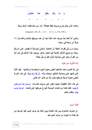 ‫ﻣﻮﺳﻮﻋﺔ اﻹﻋﺠﺎز اﻟﺮﻗﻤﻲ ---------------------------------------------------------- ‪www.kaheel7.com‬‬

‫‪‬ﺎ‬
‫ﻤ‬

‫ﺭﺒﻙ‬
‫‪ ‬‬

‫ﺒﻐﻔل‬
‫ِﹶِ ٍ‬

‫‪ ‬ﺎ‬
‫ﻋﻤ‬

‫ﻭ‬
‫‪‬‬

‫٠ ١‬

‫٠‬

‫١‬

‫ﺘ ﻤﻠ ﻥ‬
‫ﹶﻌ‪ ‬ﹸﻭ ‪‬‬

‫١‬

‫١‬

‫ﻭﺍﻟﻌﺩﺩ ﺍﻟﺫﻱ ﻴﻤﺜل ﺘﻭﺯﻉ ﺤﺭﻭﻑ ﻟﻔﻅ ﺍﻟﺠﻼﻟﺔ )ﺍﷲ( ﻤﻥ ﻤﻀﺎﻋﻔﺎﺕ ﺍﻟﺭﻗﻡ ﺴﺒﻌﺔ:‬
‫٠١٢٣٠٢٢٠١٠١١١ = ٧ × ٠٣٠٩٢٠٦٨٥٨٥١‬
‫ﻭﺃﺨﻴﺭﹰ ﺇﺫﺍ ﻗﻤﻨﺎ ﺒﻌ ‪ ‬ﺤﺭﻭﻑ ﻫﺫﻩ ﺍﻵﻴﺔ ﻨﺠﺩ ﺃﻥ ﻋﺩﺩ ﺤﺭﻭﻓﻬﺎ ﺒﺎﻟﺘﻤﺎﻡ ﻭﺍﻟﻜﻤـﺎل ٩٤‬
‫ﺩ‬
‫ﺍ‬
‫ﺤﺭﻓ ﹰ ﺃﻱ ﺴﺒﻌﺔ ﻓﻲ ﺴﺒﻌﺔ!!!‬
‫ﺎ‬
‫ﺴﻭﻑ ﻨﺭﻯ ﻓﻲ ﻓﻘﺭﺍﺕ ﻻﺤﻘﺔ ﺃﻥ ﺍﻹﻋﺠﺎﺯ ﺍﻟﺭﻗﻤﻲ ﻟﻠﺒﺴﻤﻠﺔ ﻻ ﻴﻘﺘﺼﺭ ﻋﻠﻰ ﺍﻟـﺭﻗﻡ‬

‫ﺴﺒﻌﺔ، ﺒل ﺠﻤﻴﻊ ﺍﻷﺭﻗﺎﻡ ﺍﻷﻭﻟﻴﺔ ﻟﻬﺎ ﺇﻋﺠﺎﺯ ﻤﺫﻫل. ﻭﻭﺠﻭﺩ ﻫﺫﻩ ﺍﻷﺭﻗﺎﻡ ﻓﻲ ﺃﻭل ﺁﻴﺔ‬

‫ﻤﻥ ﺍﻟﻘﺭﺁﻥ ﺩﻟﻴل ﻋﻠﻰ ﻭﺤﺩﺍﻨﻴﺔ ‪ ‬ﹶ ‪‬ل ﺍﻟﻘﺭﺁﻥ ﺠ ﱠ ﺠﻼﹸﻪ.‬
‫َ ﻟ‬
‫ل‬
‫ﻤﻨﺯ‬
‫ﺁﻴﺔ ﺍﻟ ﹼﻨﹾﺯﻴﻪ ﻋﻥ ﺍﻟﻭﻟﺩ‬
‫ﺘ‬

‫ﻓﻲ ﺁﻴﺔ ﻗﺼﻴﺭﺓ ﺒﻌﺩﺩ ﻜﻠﻤﺎﺘﻬﺎ ﺘﺘﺠﻠﻰ ﻤﻌﺠﺯﺓ ﻜﺒﻴﺭﺓ ﺒﺈﻋﺠﺎﺯﻫﺎ ﻭﺃﺭﻗﺎﻤﻬﺎ، ﺇﻨﻬﺎ ﺍﻵﻴﺔ‬

‫ﺍﻟﺘﻲ ﺘﺸﻬﺩ ﻋﻠﻰ ﻭﺤﺩﺍﻨﻴﺔ ﺍﻟﺨﺎﻟﻕ ﺴﺒﺤﺎﻨﻪ ﻭﺃﻨﻪ: )ﻟ ‪ِ  ْ ‬ﺩ‪ ‬ﻭﻟ ‪ ْ ‬ﻭ ﹶﺩ‪ (‬ﻓﻲ ﻫﺫﻩ ﺍﻵﻴـﺔ‬
‫ﻡ ﻴﻠ ﻡ ﻴ ﻟ‬

‫ﺘﺘﺠﻠﻰ ﻤﻌﺠﺯﺓ ﺘﺭﺒﻁ ﺤﺭﻭﻓﻬﺎ ﺒﺄﻭل ﺁﻴﺔ ﻤﻥ ﻜﺘﺎﺏ ﺍﷲ ﺘﻌﺎﻟﻰ.‬

‫ﺒ ﻡ ﷲ ﺭ ﻥ‬
‫ﻓﻲ ﻫﺫﻩ ﺍﻵﻴﺔ ﺍﻟﻌﻅﻴﻤﺔ ﻤﻌﺠﺯﺓ ﺘﻘﻭﻡ ﻋﻠﻰ ﺤﺭﻭﻑ ﻜﻠﻤـﺎﺕ: ) ِـﺴ‪ ِ ‬ﺍ ِ ﺍﻟـ ‪‬ﺤ‪‬ﻤ ِ‬

‫ﺍﻟ ‪ِ ‬ﻴ ِ(، ﻓﻜل ﻜﻠﻤﺔ ﻤﻥ ﻜﻠﻤﺎﺕ ﺍﻟﺒﺴﻤﻠﺔ ﺘﺘﻭﺯﻉ ﺤﺭﻭﻓﻬﺎ ﻋﻠﻰ ﻜﻠﻤﺎﺕ: )ﻟﻡ ﻴﻠﺩ ﻭﻟـﻡ‬
‫ﺭﺤ ﻡ‬

‫ﻴﻭﻟﺩ( ﺒﻨﻅﺎﻡ ‪‬ﺤ ﹶﻡ.‬
‫ﻤ ﻜ‬

‫ﻜﻠﻤﺔ )ﺒﺴﻡ(‬
‫ﺇﻥ ﺍﻟﺤﺭﻑ ﺍﻟﻤﺸﺘﺭﻙ ﺒﻴﻥ ﻫﺫﻩ ﺍﻟﻜﻠﻤﺔ ﻭﺒﻴﻥ ﺍﻵﻴﺔ ﻫﻭ ﺤﺭﻑ ﺍﻟﻤﻴﻡ، ﻓﻠﻭ ﺃﺨﺭﺠﻨﺎ ﻤﻥ‬
‫ﻜل ﻜﻠﻤﺔ ﻤﺎ ﺘﺤﻭﻴﻪ ﻤﻥ ﺤﺭﻑ ﺍﻟﻤﻴﻡ ﻨﺠﺩ:‬
‫ﻛﺘﺎب ﻣﺠﺎﻧﻲ ﻣﻦ ﻣﻮﻗﻊ أﺳﺮار اﻹﻋﺠﺎز ﻓﻲ اﻟﻘﺮآن واﻟﺴﻨﺔ ﻟﻠﻤﮫﻨﺪس ﻋﺒﺪ اﻟﺪاﺋﻢ اﻟﻜﺤﯿﻞ‬

‫٤٢١‬

 