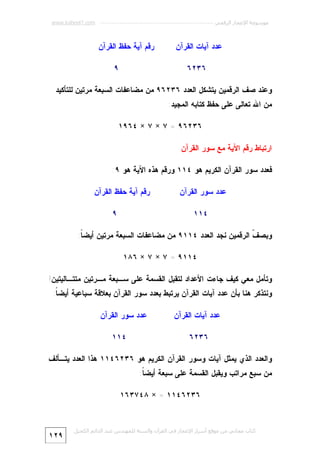 ‫ﻣﻮﺳﻮﻋﺔ اﻹﻋﺠﺎز اﻟﺮﻗﻤﻲ ---------------------------------------------------------- ‪www.kaheel7.com‬‬

‫ﻋﺩﺩ ﺁﻴﺎﺕ ﺍﻟﻘﺭﺁﻥ‬

‫ﺭﻗﻡ ﺁﻴﺔ ﺤﻔﻅ ﺍﻟﻘﺭﺁﻥ‬
‫٩‬

‫٦٣٢٦‬

‫ﻭﻋﻨﺩ ﺼﻑ ﺍﻟﺭﻗﻤﻴﻥ ﻴﺘﺸﻜل ﺍﻟﻌﺩﺩ ٦٣٢٦٩ ﻤﻥ ﻤﻀﺎﻋﻔﺎﺕ ﺍﻟﺴﺒﻌﺔ ﻤﺭﺘﻴﻥ ﻟﻠﺘﺄﻜﻴﺩ‬
‫ﻤﻥ ﺍﷲ ﺘﻌﺎﻟﻰ ﻋﻠﻰ ﺤﻔﻅ ﻜﺘﺎﺒﻪ ﺍﻟﻤﺠﻴﺩ:‬
‫٦٣٢٦٩ = ٧ × ٧ × ٤٦٩١‬
‫ﺍﺭﺘﺒﺎﻁ ﺭﻗﻡ ﺍﻵﻴﺔ ﻤﻊ ﺴﻭﺭ ﺍﻟﻘﺭﺁﻥ‬
‫ﻓﻌﺩﺩ ﺴﻭﺭ ﺍﻟﻘﺭﺁﻥ ﺍﻟﻜﺭﻴﻡ ﻫﻭ ٤١١ ﻭﺭﻗﻡ ﻫﺫﻩ ﺍﻵﻴﺔ ﻫﻭ ٩:‬
‫ﻋﺩﺩ ﺴﻭﺭ ﺍﻟﻘﺭﺁﻥ‬

‫ﺭﻗﻡ ﺁﻴﺔ ﺤﻔﻅ ﺍﻟﻘﺭﺁﻥ‬
‫٩‬

‫٤١١‬

‫ﻭﺒﺼ ﹼ ﺍﻟﺭﻗﻤﻴﻥ ﻨﺠﺩ ﺍﻟﻌﺩﺩ ٤١١٩ ﻤﻥ ﻤﻀﺎﻋﻔﺎﺕ ﺍﻟﺴﺒﻌﺔ ﻤﺭﺘﻴﻥ ﺃﻴﻀ ﹰ:‬
‫ﺎ‬
‫ﻑ‬
‫٤١١٩ = ٧ × ٧ × ٦٨١‬
‫ﻭﺘﺄﻤل ﻤﻌﻲ ﻜﻴﻑ ﺠﺎﺀﺕ ﺍﻷﻋﺩﺍﺩ ﻟﺘﻘﺒل ﺍﻟﻘﺴﻤﺔ ﻋﻠﻰ ﺴـﺒﻌﺔ ﻤـﺭﺘﻴﻥ ﻤﺘﺘـﺎﻟﻴﺘﻴﻥ!‬
‫ﻭﻨﺘﺫﻜﺭ ﻫﻨﺎ ﺒﺄﻥ ﻋﺩﺩ ﺁﻴﺎﺕ ﺍﻟﻘﺭﺁﻥ ﻴﺭﺘﺒﻁ ﺒﻌﺩﺩ ﺴﻭﺭ ﺍﻟﻘﺭﺁﻥ ﺒﻌﻼﻗﺔ ﺴﺒﺎﻋﻴﺔ ﺃﻴﻀ ﹰ:‬
‫ﺎ‬
‫ﻋﺩﺩ ﺁﻴﺎﺕ ﺍﻟﻘﺭﺁﻥ‬

‫ﻋﺩﺩ ﺴﻭﺭ ﺍﻟﻘﺭﺁﻥ‬

‫٦٣٢٦‬

‫٤١١‬

‫ﻭﺍﻟﻌﺩﺩ ﺍﻟﺫﻱ ﻴﻤﺜل ﺁﻴﺎﺕ ﻭﺴﻭﺭ ﺍﻟﻘﺭﺁﻥ ﺍﻟﻜﺭﻴﻡ ﻫﻭ ٦٣٢٦٤١١ ﻫﺫﺍ ﺍﻟﻌﺩﺩ ﻴﺘـﺄﻟﻑ‬
‫ﻤﻥ ﺴﺒﻊ ﻤﺭﺍﺘﺏ ﻭﻴﻘﺒل ﺍﻟﻘﺴﻤﺔ ﻋﻠﻰ ﺴﺒﻌﺔ ﺃﻴﻀ ﹰ:‬
‫ﺎ‬
‫٦٣٢٦٤١١ = × ٨٤٧٣٦١‬

‫ﻛﺘﺎب ﻣﺠﺎﻧﻲ ﻣﻦ ﻣﻮﻗﻊ أﺳﺮار اﻹﻋﺠﺎز ﻓﻲ اﻟﻘﺮآن واﻟﺴﻨﺔ ﻟﻠﻤﮫﻨﺪس ﻋﺒﺪ اﻟﺪاﺋﻢ اﻟﻜﺤﯿﻞ‬

‫٩٢١‬

 