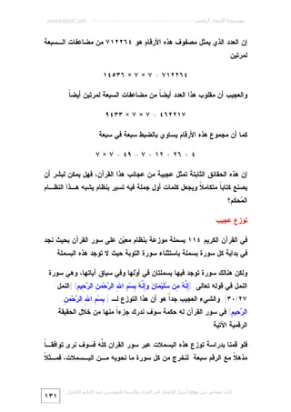 ‫ﻣﻮﺳﻮﻋﺔ اﻹﻋﺠﺎز اﻟﺮﻗﻤﻲ ---------------------------------------------------------- ‪www.kaheel7.com‬‬

‫ﺇﻥ ﺍﻟﻌﺩﺩ ﺍﻟﺫﻱ ﻴﻤﺜل ﻤﺼﻔﻭﻑ ﻫﺫﻩ ﺍﻷﺭﻗﺎﻡ ﻫﻭ ٤٦٢٢١٧ ﻤﻥ ﻤﻀﺎﻋﻔﺎﺕ ﺍﻟـﺴﺒﻌﺔ‬
‫ﻟﻤﺭﺘﻴﻥ:‬
‫٤٦٢٢١٧ = ٧ × ٧ × ٦٣٥٤١‬
‫ﻭﺍﻟﻌﺠﻴﺏ ﺃﻥ ﻤﻘﻠﻭﺏ ﻫﺫﺍ ﺍﻟﻌﺩﺩ ﺃﻴﻀ ﹰ ﻤﻥ ﻤﻀﺎﻋﻔﺎﺕ ﺍﻟﺴﺒﻌﺔ ﻟﻤﺭﺘﻴﻥ ﺃﻴﻀ ﹰ:‬
‫ﺎ‬
‫ﺎ‬
‫٧١٢٢٦٤ = ٧ × ٧ × ٣٣٤٩‬
‫ﻜﻤﺎ ﺃﻥ ﻤﺠﻤﻭﻉ ﻫﺫﻩ ﺍﻷﺭﻗﺎﻡ ﻴﺴﺎﻭﻱ ﺒﺎﻟﻀﺒﻁ ﺴﺒﻌﺔ ﻓﻲ ﺴﺒﻌﺔ:‬
‫٤ + ٦٢ + ٢١ + ٧ = ٩٤ = ٧ × ٧‬
‫ﺇﻥ ﻫﺫﻩ ﺍﻟﺤﻘﺎﺌﻕ ﺍﻟﺜﺎﺒﺘﺔ ﺘﻤﺜل ﻋﺠﻴﺒﺔ ﻤﻥ ﻋﺠﺎﺌﺏ ﻫﺫﺍ ﺍﻟﻘﺭﺁﻥ، ﻓﻬل ﻴﻤﻜﻥ ﻟﺒﺸﺭ ﺃﻥ‬

‫ﻴﺼﻨﻊ ﻜﺘﺎﺒ ﹰ ﻤﺘﻜﺎﻤ ﹰ ﻭﻴﺠﻌل ﻜﻠﻤﺎﺕ ﺃﻭل ﺠﻤﻠﺔ ﻓﻴﻪ ﺘﺴﻴﺭ ﺒﻨﻅﺎﻡ ﻴﺸﺒﻪ ﻫـﺫﺍ ﺍﻟﻨﻅـﺎﻡ‬
‫ﻼ‬
‫ﺎ‬
‫ﺍﻟ ‪‬ﺤ ﹶﻡ؟‬
‫ﻤ ﻜ‬
‫ﺘﻭﺯﻉ ﻋﺠﻴﺏ‬
‫ﻓﻲ ﺍﻟﻘﺭﺁﻥ ﺍﻟﻜﺭﻴﻡ ٤١١ ﺒﺴﻤﻠﺔ ﻤﻭﺯﻋﺔ ﺒﻨﻅﺎﻡ ﻤﻌ ‪‬ﻥ ﻋﻠﻰ ﺴﻭﺭ ﺍﻟﻘﺭﺁﻥ ﺒﺤﻴﺙ ﻨﺠﺩ‬
‫ﻴ‬
‫ﻓﻲ ﺒﺩﺍﻴﺔ ﻜل ﺴﻭﺭﺓ ﺒﺴﻤﻠﺔ ﺒﺎﺴﺘﺜﻨﺎﺀ ﺴﻭﺭﺓ ﺍﻟﺘﻭﺒﺔ ﺤﻴﺙ ﻻ ﺘﻭﺠﺩ ﻫﺫﻩ ﺍﻟﺒﺴﻤﻠﺔ.‬
‫ﻭﻟﻜﻥ ﻫﻨﺎﻟﻙ ﺴﻭﺭﺓ ﺘﻭﺠﺩ ﻓﻴﻬﺎ ﺒﺴﻤﻠﺘﺎﻥ ﻓﻲ ﺃ ‪‬ﻟﻬﺎ ﻭﻓﻲ ﺴﻴﺎﻕ ﺁﻴﺎﺘﻬﺎ، ﻭﻫﻲ ﺴﻭﺭﺓ‬
‫ﻭ‬
‫ﺍﻟﻨﻤل ﻓﻲ ﻗﻭﻟﻪ ﺘﻌﺎﻟﻰ: )ِ ﱠ ‪ِ ‬ﻥ ‪ ‬ﹶﻴ‪ ‬ﺎ ‪ ِ ‬ﱠ ‪ِ ‬ﺴ‪ ِ ‬ﺍ ِ ﺍﻟ ‪‬ﺤ‪‬ﻤ ِ ﺍﻟ ‪ِ ‬ﻴ ِ( ]ﺍﻟﻨﻤل:‬
‫ﺇﻨﻪ ﻤ ﺴﻠ ﻤ ﻥ ﻭﺇﻨﻪ ﺒ ﻡ ﷲ ﺭ ﻥ ﺭﺤ ﻡ‬

‫ﺒ ﻡ ﷲ ﺭ ﻥ‬
‫٧٢/٠٣[. ﻭﺍﻟﺸﻲﺀ ﺍﻟﻌﺠﻴﺏ ﺠﺩﹰ ﻫﻭ ﺃﻥ ﻫﺫﺍ ﺍﻟﺘﻭﺯﻉ ﻟـ ) ِﺴ‪ ِ ‬ﺍ ِ ﺍﻟ ‪‬ﺤ‪‬ﻤ ِ‬
‫ﺍ‬

‫ﺍﻟ ‪ِ ‬ﻴ ِ( ﻓﻲ ﺴﻭﺭ ﺍﻟﻘﺭﺁﻥ ﻟﻪ ﺤﻜﻤﺔ ﺴﻭﻑ ﻨﺩﺭﻙ ﺠﺯﺀﹰ ﻤﻨﻬﺎ ﻤﻥ ﺨﻼل ﺍﻟﺤﻘﻴﻘﺔ‬
‫ﺍ‬
‫ﺭﺤ ﻡ‬
‫ﺍﻟﺭﻗﻤﻴﺔ ﺍﻵﺘﻴﺔ.‬

‫ﺎ‬
‫ﻓﻠﻭ ﻗﻤﻨﺎ ﺒﺩﺭﺍﺴﺔ ﺘﻭﺯﻉ ﻫﺫﻩ ﺍﻟﺒﺴﻤﻼﺕ ﻋﺒﺭ ﺴﻭﺭ ﺍﻟﻘﺭﺍﻥ ﻜﱢﻪ ﻓﺴﻭﻑ ﻨﺭﻯ ﺘﻭﺍﻓﻘـ ﹰ‬
‫ﻠ‬

‫ﻼ‬
‫ﻤﺫﻫ ﹰ ﻤﻊ ﺍﻟﺭﻗﻡ ﺴﺒﻌﺔ. ﻟﻨﺨﺭﺝ ﻤﻥ ﻜل ﺴﻭﺭﺓ ﻤﺎ ﺘﺤﻭﻴﻪ ﻤـﻥ ﺍﻟﺒـﺴﻤﻼﺕ، ﻓﻤـﺜ ﹰ‬
‫ﻼ‬

‫ﻛﺘﺎب ﻣﺠﺎﻧﻲ ﻣﻦ ﻣﻮﻗﻊ أﺳﺮار اﻹﻋﺠﺎز ﻓﻲ اﻟﻘﺮآن واﻟﺴﻨﺔ ﻟﻠﻤﮫﻨﺪس ﻋﺒﺪ اﻟﺪاﺋﻢ اﻟﻜﺤﯿﻞ‬

‫١٣١‬

 