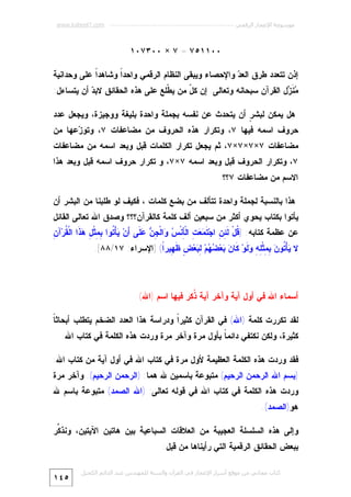 ‫ﻣﻮﺳﻮﻋﺔ اﻹﻋﺠﺎز اﻟﺮﻗﻤﻲ ---------------------------------------------------------- ‪www.kaheel7.com‬‬

‫٠٠١١٥٧ = ٧ × ٠٠٣٧٠١‬
‫ﺇﺫﻥ ﺘﺘﻌﺩﺩ ﻁﺭﻕ ﺍﻟﻌ ‪ ‬ﻭﺍﻹﺤﺼﺎﺀ ﻭﻴﺒﻘﻰ ﺍﻟﻨﻅﺎﻡ ﺍﻟﺭﻗﻤﻲ ﻭﺍﺤﺩﹰ ﻭﺸﺎﻫﺩﹰ ﻋﻠﻰ ﻭﺤﺩﺍﻨﻴﺔ‬
‫ﺍ‬
‫ﺍ‬
‫ﺩ‬
‫‪ ‬ﹶ ‪‬ل ﺍﻟﻘﺭﺁﻥ ﺴﺒﺤﺎﻨﻪ ﻭﺘﻌﺎﻟﻰ. ﺇﻥ ﻜ ّ ﻤﻥ ﻴ ﹼﻠﻊ ﻋﻠﻰ ﻫﺫﻩ ﺍﻟﺤﻘﺎﺌﻕ ﻻﺒ ‪ ‬ﺃﻥ ﻴﺘﺴﺎﺀل:‬
‫ﺩ‬
‫ﻁ‬
‫ل‬
‫ﻤﻨﺯ‬
‫ﻫل ﻴﻤﻜﻥ ﻟﺒﺸ ٍ ﺃﻥ ﻴﺘﺤﺩﺙ ﻋﻥ ﻨﻔﺴﻪ ﺒﺠﻤﻠﺔ ﻭﺍﺤﺩﺓ ﺒﻠﻴﻐﺔ ﻭﻭﺠﻴﺯﺓ، ﻭﻴﺠﻌل ﻋﺩﺩ‬
‫ﺭ‬

‫ﺤﺭﻭﻑ ﺍﺴﻤﻪ ﻓﻴﻬﺎ ٧، ﻭﺘﻜﺭﺍﺭ ﻫﺫﻩ ﺍﻟﺤﺭﻭﻑ ﻤﻥ ﻤﻀﺎﻋﻔﺎﺕ ٧، ﻭﺘﻭ ‪‬ﻋﻬﺎ ﻤﻥ‬
‫ﺯ‬
‫ﻤﻀﺎﻋﻔﺎﺕ ٧×٧×٧×٧، ﺜﻡ ﻴﺠﻌل ﺘﻜﺭﺍﺭ ﺍﻟﻜﻠﻤﺎﺕ ﻗﺒل ﻭﺒﻌﺩ ﺍﺴﻤﻪ ﻤﻥ ﻤﻀﺎﻋﻔﺎﺕ‬
‫٧، ﻭﺘﻜﺭﺍﺭ ﺍﻟﺤﺭﻭﻑ ﻗﺒل ﻭﺒﻌﺩ ﺍﺴﻤﻪ ٧×٧، ﻭ ﺘﻜﺭﺍﺭ ﺤﺭﻭﻑ ﺍﺴﻤﻪ ﻗﺒل ﻭﺒﻌﺩ ﻫﺫﺍ‬
‫ﺍﻻﺴﻡ ﻤﻥ ﻤﻀﺎﻋﻔﺎﺕ ٧؟؟‬

‫ﻫﺫﺍ ﺒﺎﻟﻨﺴﺒﺔ ﻟﺠﻤﻠﺔ ﻭﺍﺤﺩﺓ ﺘﺘﺄﻟﻑ ﻤﻥ ﺒﻀﻊ ﻜﻠﻤﺎﺕ ، ﻓﻜﻴﻑ ﻟﻭ ﻁﻠﺒﻨﺎ ﻤﻥ ﺍﻟﺒﺸﺭ ﺃﻥ‬

‫ﻴﺄﺘﻭﺍ ﺒﻜﺘﺎﺏ ﻴﺤﻭﻱ ﺃﻜﺜﺭ ﻤﻥ ﺴﺒﻌﻴﻥ ﺃﻟﻑ ﻜﻠﻤﺔ ﻜﺎﻟﻘﺭﺁﻥ؟؟؟ ﻭﺼﺩﻕ ﺍﷲ ﺘﻌﺎﻟﻰ ﺍﻟﻘﺎﺌل‬

‫ﻗ ﻟﺌﻥ ﺘﻤﻌﺕ ﺄ ﺱ ﻭ ﺠﻥ ﻋﻠ ﺃ ﻴ ﺘ ﺒﻤ ل ﻫﺫ ﻘ ﻥ‬
‫ﻋﻥ ﻋﻅﻤﺔ ﻜﺘﺎﺒﻪ: ) ﹸلْ ﹶ ِ ِ ﺍﺠ‪ ‬ﹶ ‪ ِ  ‬ﺍﻟﹾ ِﻨﹾ ‪ ‬ﺍﻟﹾ ِ ‪  ‬ﹶﻰ َﻥ‪ ‬ﺄْ ﹸﻭﺍ ِ ِﺜﹾ ِ ‪ ‬ﹶﺍ ﺍﻟﹾ ﹸﺭ‪‬ﺁ ِ‬
‫ﻻ ‪‬ﺄْ ﹸﻭ ‪ِ ِ ‬ﺜﹾ ِ ِ ‪ ‬ﹶﻭ‪ ‬ﹶﺎ ‪ ‬ﻌ‪  ‬ﻡ‪ ِ ‬ﻌ‪ ٍ ‬ﹶ ِﻴﺭﹰ( ]ﺍﻹﺴﺭﺍﺀ: ٧١/٨٨[.‬
‫ﻴ ﺘ ﻥ ﺒﻤ ﻠﻪ ﻭﻟ ﻜ ﻥ ﺒ ﻀﻬ ﻟﺒ ﺽ ﻅﻬ ﺍ‬

‫ﺃﺴﻤﺎﺀ ﺍﷲ ﻓﻲ ﺃﻭل ﺁﻴﺔ ﻭﺁﺨﺭ ﺁﻴﺔ ﹸﻜﺭ ﻓﻴﻬﺎ ﺍﺴﻡ )ﺍﷲ(‬
‫ﺫ‬
‫ﺎ‬
‫ﻟﻘﺩ ﺘﻜﺭﺭﺕ ﻜﻠﻤﺔ )ﺍﷲ( ﻓﻲ ﺍﻟﻘﺭﺁﻥ ﻜﺜﻴﺭﹰ ﻭﺩﺭﺍﺴﺔ ﻫﺫﺍ ﺍﻟﻌﺩﺩ ﺍﻟﻀﺨﻡ ﻴﺘﻁﻠﺏ ﺃﺒﺤﺎﺜﹰ‬
‫ﺍ‬
‫ﻜﺜﻴﺭﺓ، ﻭﻟﻜﻥ ﻨﻜﺘﻔﻲ ﺩﺍﺌﻤ ﹰ ﺒﺄﻭل ﻤﺭﺓ ﻭﺁﺨﺭ ﻤﺭﺓ ﻭﺭﺩﺕ ﻫﺫﻩ ﺍﻟﻜﻠﻤﺔ ﻓﻲ ﻜﺘﺎﺏ ﺍﷲ.‬
‫ﺎ‬
‫ﻓﻘﺩ ﻭﺭﺩﺕ ﻫﺫﻩ ﺍﻟﻜﻠﻤﺔ ﺍﻟﻌﻅﻴﻤﺔ ﻷﻭل ﻤﺭﺓ ﻓﻲ ﻜﺘﺎﺏ ﺍﷲ ﻓﻲ ﺃﻭل ﺁﻴﺔ ﻤﻥ ﻜﺘﺎﺏ ﺍﷲ:‬

‫)ﺒﺴﻡ ﺍﷲ ﺍﻟﺭﺤﻤﻥ ﺍﻟﺭﺤﻴﻡ( ﻤﺘﺒﻭﻋﺔ ﺒﺎﺴﻤﻴﻥ ﷲ ﻫﻤﺎ: )ﺍﻟﺭﺤﻤﻥ ﺍﻟﺭﺤﻴﻡ(. ﻭﺁﺨﺭ ﻤﺭﺓ‬
‫ﻭﺭﺩﺕ ﻫﺫﻩ ﺍﻟﻜﻠﻤﺔ ﻓﻲ ﻜﺘﺎﺏ ﺍﷲ ﻓﻲ ﻗﻭﻟﻪ ﺘﻌﺎﻟﻰ: )ﺍﷲ ﺍﻟﺼﻤﺩ( ﻤﺘﺒﻭﻋﺔ ﺒﺎﺴﻡ ﷲ‬

‫ﻫﻭ)ﺍﻟﺼﻤﺩ(.‬
‫ﻭﺇﻟﻰ ﻫﺫﻩ ﺍﻟﺴﻠﺴﻠﺔ ﺍﻟﻌﺠﻴﺒﺔ ﻤﻥ ﺍﻟﻌﻼﻗﺎﺕ ﺍﻟﺴﺒﺎﻋﻴﺔ ﺒﻴﻥ ﻫﺎﺘﻴﻥ ﺍﻵﻴﺘﻴﻥ، ﻭﻨﺫ ﱢﺭ‬
‫ﻜ‬
‫ﺒﺒﻌﺽ ﺍﻟﺤﻘﺎﺌﻕ ﺍﻟﺭﻗﻤﻴﺔ ﺍﻟﺘﻲ ﺭﺃﻴﻨﺎﻫﺎ ﻤﻥ ﻗﺒل:‬
‫ﻛﺘﺎب ﻣﺠﺎﻧﻲ ﻣﻦ ﻣﻮﻗﻊ أﺳﺮار اﻹﻋﺠﺎز ﻓﻲ اﻟﻘﺮآن واﻟﺴﻨﺔ ﻟﻠﻤﮫﻨﺪس ﻋﺒﺪ اﻟﺪاﺋﻢ اﻟﻜﺤﯿﻞ‬

‫٥٤١‬

 