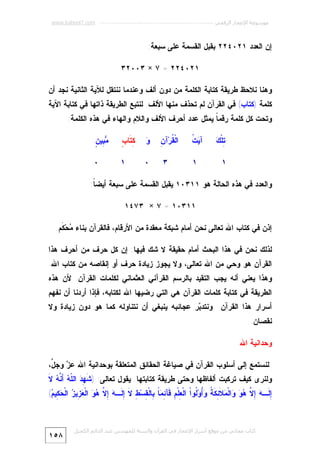 ‫ﻣﻮﺳﻮﻋﺔ اﻹﻋﺠﺎز اﻟﺮﻗﻤﻲ ---------------------------------------------------------- ‪www.kaheel7.com‬‬

‫ﺇﻥ ﺍﻟﻌﺩﺩ ١٢٠٤٢٢ ﺒﻘﺒل ﺍﻟﻘﺴﻤﺔ ﻋﻠﻰ ﺴﺒﻌﺔ:‬
‫١٢٠٤٢٢ = ٧ × ٣٠٠٢٣‬
‫ﻭﻫﻨﺎ ﻨﻼﺤﻅ ﻁﺭﻴﻘﺔ ﻜﺘﺎﺒﺔ ﺍﻟﻜﻠﻤﺔ ﻤﻥ ﺩﻭﻥ ﺃﻟﻑ ﻭﻋﻨﺩﻤﺎ ﻨﻨﺘﻘل ﻟﻶﻴﺔ ﺍﻟﺜﺎﻨﻴﺔ ﻨﺠﺩ ﺃﻥ‬

‫ﻜﻠﻤﺔ )ﻜﺘﺎﺏ( ﻓﻲ ﺍﻟﻘﺭﺁﻥ ﻟﻡ ﺘﺤﺫﻑ ﻤﻨﻬﺎ ﺍﻷﻟﻑ. ﻟﻨﺘﺒﻊ ﺍﻟﻁﺭﻴﻘﺔ ﺫﺍﺘﻬﺎ ﻓﻲ ﻜﺘﺎﺒﺔ ﺍﻵﻴﺔ‬

‫ﻭﺘﺤﺕ ﻜل ﻜﻠﻤﺔ ﺭﻗﻤ ﹰ ﻴﻤﺜل ﻋﺩﺩ ﺃﺤﺭﻑ ﺍﻷﻟﻑ ﻭﺍﻟﻼﻡ ﻭﺍﻟﻬﺎﺀ ﻓﻲ ﻫﺫﻩ ﺍﻟﻜﻠﻤﺔ:‬
‫ﺎ‬
‫ﺘﻙ‬
‫ِﻠﹾ ‪‬‬
‫١‬

‫ﻴﺕ‬
‫ﺁ‪ ‬ﹸ‬

‫ﻘ ﻥ‬
‫ﺍﻟﹾ ﹸﺭ‪‬ﺁ ِ‬

‫ﻭ‬
‫‪‬‬

‫ﻜﺘ ﺏ‬
‫ِ ﹶﺎ ٍ‬

‫ﻤﺒ ﻥ‬
‫‪ِ ‬ﻴ ٍ‬

‫١‬

‫٣‬

‫٠‬

‫١‬

‫٠‬

‫ﻭﺍﻟﻌﺩﺩ ﻓﻲ ﻫﺫﻩ ﺍﻟﺤﺎﻟﺔ ﻫﻭ ١١٣٠١ ﻴﻘﺒل ﺍﻟﻘﺴﻤﺔ ﻋﻠﻰ ﺴﺒﻌﺔ ﺃﻴﻀ ﹰ:‬
‫ﺎ‬
‫١١٣٠١ = ٧ × ٣٧٤١‬
‫ﺇﺫﻥ ﻓﻲ ﻜﺘﺎﺏ ﺍﷲ ﺘﻌﺎﻟﻰ ﻨﺤﻥ ﺃﻤﺎﻡ ﺸﺒﻜﺔ ﻤﻌﻘﺩﺓ ﻤﻥ ﺍﻷﺭﻗﺎﻡ، ﻓﺎﻟﻘﺭﺁﻥ ﺒﻨﺎﺀ ‪‬ﺤ‪‬ﻜﹶﻡ.‬
‫ﻤ‬
‫ﻟﺫﻟﻙ ﻨﺤﻥ ﻓﻲ ﻫﺫﺍ ﺍﻟﺒﺤﺙ ﺃﻤﺎﻡ ﺤﻘﻴﻘﺔ ﻻ ﺸﻙ ﻓﻴﻬﺎ: ﺇﻥ ﻜل ﺤﺭﻑ ﻤﻥ ﺃﺤﺭﻑ ﻫﺫﺍ‬

‫ﺍﻟﻘﺭﺁﻥ ﻫﻭ ﻭﺤﻲ ﻤﻥ ﺍﷲ ﺘﻌﺎﻟﻰ، ﻭﻻ ﻴﺠﻭﺯ ﺯﻴﺎﺩﺓ ﺤﺭﻑ ﺃﻭ ﺇﻨﻘﺎﺼﻪ ﻤﻥ ﻜﺘﺎﺏ ﺍﷲ.‬

‫ﻭﻫﺫﺍ ﻴﻌﻨﻲ ﺃﻨﻪ ﻴﺠﺏ ﺍﻟﺘﻘﻴﺩ ﺒﺎﻟﺭﺴﻡ ﺍﻟﻘﺭﺁﻨﻲ ﺍﻟﻌﺜﻤﺎﻨﻲ ﻟﻜﻠﻤﺎﺕ ﺍﻟﻘﺭﺁﻥ. ﻷﻥ ﻫﺫﻩ‬
‫ﺍﻟﻁﺭﻴﻘﺔ ﻓﻲ ﻜﺘﺎﺒﺔ ﻜﻠﻤﺎﺕ ﺍﻟﻘﺭﺁﻥ ﻫﻲ ﺍﻟﺘﻲ ﺭﻀﻴﻬﺎ ﺍﷲ ﻟﻜﺘﺎﺒﻪ، ﻓﺈﺫﺍ ﺃﺭﺩﻨﺎ ﺃﻥ ﻨﻔﻬﻡ‬
‫ﺃﺴﺭﺍﺭ ﻫﺫﺍ ﺍﻟﻘﺭﺁﻥ ﻭﻨﺘﺩ ‪‬ﺭ ﻋﺠﺎﺌﺒﻪ ﻴﻨﺒﻐﻲ ﺃﻥ ﻨﺘﻨﺎﻭﻟﻪ ﻜﻤﺎ ﻫﻭ ﺩﻭﻥ ﺯﻴﺎﺩﺓ ﻭﻻ‬
‫ﺒ‬

‫ﻨﻘﺼﺎﻥ.‬
‫ﻭﺤﺩﺍﻨﻴﺔ ﺍﷲ‬
‫ﻟﻨﺴﺘﻤﻊ ﺇﻟﻰ ﺃﺴﻠﻭﺏ ﺍﻟﻘﺭﺁﻥ ﻓﻲ ﺼﻴﺎﻏﺔ ﺍﻟﺤﻘﺎﺌﻕ ﺍﻟﻤﺘﻌﻠﻘﺔ ﺒﻭﺤﺩﺍﻨﻴﺔ ﺍﷲ ﻋ ‪ ‬ﻭﺠ ﱠ،‬
‫ﺯ ل‬

‫ﻭﻟﻨﺭﻯ ﻜﻴﻑ ﺘﺭﻜﺒﺕ ﺃﻟﻔﺎﻅﻬﺎ ﻭﺤﺘﻰ ﻁﺭﻴﻘﺔ ﻜﺘﺎﺒﺘﻬﺎ. ﻴﻘﻭل ﺘﻌﺎﻟﻰ: ) ﹶ ِ ‪ ‬ﺍﻟﹼ ‪ ‬ﺃَ ﱠ ‪ ‬ﻻﹶ‬
‫ﺸﻬﺩ ﻠﻪ ﻨﻪ‬
‫ِ ﹶـ ‪ ِ ‬ﱠ ‪  ‬ﺍﻟﹾ ‪ ‬ﹶ ِ ﹶ ﹸ ‪ُ‬ﻭ‪‬ﹸﻭﺍﹾ ﺍﻟﹾ ِﻠﹾ ِ ﹶﺂ ِ ‪ ‬ﹰ ِﺎﻟﹾ ِﺴ‪ ِ ‬ﻻ ِ ﹶـ ‪ ِ ‬ﱠ ‪  ‬ﺍﻟﹾ ‪ِ ‬ﻴ ‪ ‬ﺍﻟﹾ ‪ِ ‬ﻴ ‪(‬‬
‫ﺇﻟ ﻪ ﺇﻻ ﻫﻭ ﻭ ﻤﻼﺌﻜﺔ ﻭﺃ ﻟ ﻌ ﻡ ﻗ ﺌﻤﺎ ﺒ ﻘ ﻁ ﹶ ﺇﻟ ﻪ ﺇﻻ ﻫﻭ ﻌﺯ ﺯ ﺤﻜ ﻡ‬

‫ﻛﺘﺎب ﻣﺠﺎﻧﻲ ﻣﻦ ﻣﻮﻗﻊ أﺳﺮار اﻹﻋﺠﺎز ﻓﻲ اﻟﻘﺮآن واﻟﺴﻨﺔ ﻟﻠﻤﮫﻨﺪس ﻋﺒﺪ اﻟﺪاﺋﻢ اﻟﻜﺤﯿﻞ‬

‫٨٥١‬

 