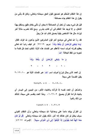 ‫ﻣﻮﺳﻮﻋﺔ اﻹﻋﺠﺎز اﻟﺮﻗﻤﻲ ---------------------------------------------------------- ‪www.kaheel7.com‬‬

‫ﺇﻥ ﻫﺫﺍ ﺍﻟﻨﻅﺎﻡ ﺍﻟ ‪‬ﺤ‪ ‬ﹶﻡ ﻫﻭ ﺘﺼﺩﻴﻕ ﻟﻘﻭل ﺍﻟﺤﻕ ﺴﺒﺤﺎﻨﻪ ﻭﺘﻌﺎﻟﻰ، ﻭﻟﻜﻥ ﻗﺩ ﻴﺄﺘﻲ ﻤﻥ‬
‫ﻤ ﻜ‬
‫ﻴﻘﻭل ﺇﻥ ﻫﺫﺍ ﺍﻟﻨﻅﺎﻡ ﺠﺎﺀ ﻤﺼﺎﺩﻓﺔ!‬
‫ﻗﺒل ﻜل ﺸﻲﺀ ﻴﺠﺏ ﺃﻥ ﻨﻌﻠﻡ ﺃﻥ ﺍﻟﻤﺼﺎﺩﻓﺔ ﻻ ﻴﻤﻜﻥ ﺃﻥ ﺘﺄﺘﻲ ﺒﻜﻼﻡ ﺩﻗﻴﻕ ﻭﻤﻨﻅﻡ ﺒﻬﺫﺍ‬
‫ﺍﻟﺸﻜل، ﻭ ﺇﻻ ﻟﻭﺠﺩ ﻫﺫﺍ ﺍﻟﻨﻅﺎﻡ ﻓﻲ ﺃﻱ ﻜﺘﺎﺏ ﺒﺸﺭﻱ. ﻭﻤﻊ ﺫﻟﻙ ﻨﻀﺭﺏ ﻤﺜﺎ ﹰ ﺁﺨﺭ‬
‫ﻻ‬

‫ﻟﻴﺯﺩﺍﺩ ﻤﺜل ﻫﺫﺍ ﺍﻟﺸﺨﺹ ﻴﻘﻴﻨ ﹰ ﺒﺼﺩﻕ ﻜﻼﻡ ﺍﷲ ﻋ ‪ ‬ﻭﺠ ﱠ.‬
‫ﺯ ل‬
‫ﺎ‬
‫ﻟﻘﺩ ﺭ ‪ ‬ﺍﷲ ﺘﻌﺎﻟﻰ ﻓﻲ ﻤﻭﻀﻊ ﺁﺨﺭ ﻗﻭل ﺍﻟﻤﺸﺭﻜﻴﻥ ﺍﻟﺫﻴﻥ ﻴ ‪‬ﻋﻭﻥ ﷲ ﺍﻟﻭﻟﺩ، ﻓﻘﺎل:‬
‫ﺩ‬
‫ﺩ‬

‫) ‪ ‬ﺎ ‪‬ﻨ ‪ِ ‬ﻲ ِﻠ ‪‬ﺤ‪َ ِ  ‬ﻥ ‪ ‬ﱠ ِﺫ ‪ ‬ﹶﺩﹰ( ]ﻤﺭﻴﻡ: ٩١/٢٩[. ﻟﻨ ‪ ‬ﻜﻴﻑ ﺭﺘ ‪ ‬ﺍﷲ ﺘﻌﺎﻟﻰ‬
‫ﺏ‬
‫ﺭ‬
‫ﻭﻤ ﻴ ﺒﻐ ﻟ ﺭ ﻤﻥ ﺃ ﻴﺘﺨ ﹶ ﻭﻟ ﺍ‬

‫ﺒﻌﻅﻴﻡ ﻗﺩﺭﺘﻪ ﺃﺤﺭﻑ ﺍﺴﻤﻪ ﺍﻷﻋﻅﻡ ﻋﺒﺭ ﻜﻠﻤﺎﺕ ﻫﺫﻩ ﺍﻵﻴﺔ، ﻟﻨﻜﺘﺏ ﺘﺤﺕ ﻜل ﻜﻠﻤﺔ ﻤﺎ‬

‫ﺘﺤﻭﻴﻪ ﻤﻥ ﻟﻔﻅ ﺍﻟﺠﻼﻟﺔ )ﺍﷲ(:‬

‫ﻟ ﺭ ﻤﻥ ﺃ ﻴﺘﺨﺫ ﻭﻟ ﺍ‬
‫‪ ‬ﺎ ‪‬ﻨ ‪ِ ‬ﻲ ِﻠ ‪‬ﺤ‪َ ِ  ‬ﻥ ‪ ‬ﱠ ِ ﹶ ‪ ‬ﹶﺩﹰ‬
‫ﻭ ﻤ ﻴ ﺒﻐ‬
‫٠ ١‬

‫٠‬

‫٢‬

‫١‬

‫٠‬

‫٢‬

‫ﺇﻥ ﺍﻟﻌﺩﺩ ﺍﻟﺫﻱ ﻴﻤﺜل ﺘﻭﺯﻉ ﺃﺤﺭﻑ ﺍﺴﻡ )ﺍﷲ( ﻋﺒﺭ ﻜﻠﻤﺎﺕ ﺍﻵﻴﺔ ﻫﻭ: ٠١٠٢١٠٢‬
‫ﻴﻘﺒل ﺍﻟﻘﺴﻤﺔ ﻋﻠﻰ ﺴﺒﻌﺔ:‬
‫٠١٠٢١٠٢ = ٧ × ٠٣٤٧٨٢‬
‫ﻭﺍﻟﻤﺫﻫل ﺃﻥ ﺍﻟﻌﺩﺩ ﻨﻔﺴﻪ ﺇﺫﺍ ﻗﺭﺃﻨﺎﻩ ﺒﺎﻻﺘﺠﺎﻩ ﺍﻷﺨﺭ، ﻤﻥ ﺍﻟﻴﻤﻴﻥ ﺇﻟﻰ ﺍﻟﻴﺴﺎﺭ ﺃﻱ‬

‫ﺒﺎﺘﺠﺎﻩ ﻗﺭﺍﺀﺓ ﺍﻟﻘﺭﺁﻥ ﻴﺼﺒﺢ: ٢٠١٢٠١٠ ﻭﻫﺫﺍ ﺍﻟﻌﺩﺩ ﻴﻨﻘﺴﻡ ﻋﻠﻰ ﺴﺒﻌﺔ، ﻟﻨﺘﺄﻜﺩ‬
‫ﻤﻥ ﺫﻟﻙ ﺭﻗﻤﻴ ﹰ:‬
‫ﺎ‬
‫٢٠١٢٠١ = ٧ × ٦٨٥٤١‬
‫ﺇﻥ ﺍﻟﻘﺭﺁﻥ ﻴﺅﻜﺩ ﺩﺍﺌﻤ ﹰ ﻋﻠﻰ ﻭﺤﺩﺍﻨﻴﺔ ﺍﷲ ﺴﺒﺤﺎﻨﻪ ﻭﺘﻌﺎﻟﻰ، ﻭﺃﻥ ﺍﻟﻨﻅﺎﻡ ﺍﻟﻜﻭﻨﻲ‬
‫ﺎ‬

‫ﻗ ﻟ ﻥ‬
‫ﺴﻭﻑ ﻴﺨﺘل ﻟﻭ ﻜﺎﻥ ﻫﻨﺎﻟﻙ ﺇﻟﻪ ﺁﺨﺭ، ﻟﺫﻟﻙ ﻴﻘﻭل ﺍﷲ ﺴﺒﺤﺎﻨﻪ ﻭﺘﻌﺎﻟﻰ: ) ﹸل ﱠﻭ‪ ‬ﻜﹶﺎ ‪‬‬

‫‪   ‬ﺁ ِ ‪ ‬ﹲ ﹶ ‪‬ﺎ ‪ ‬ﹸﻭﹸﻭ ‪ِ ‬ﺫﹰ ﱠﺒ‪ ‬ﹶ ﹶﻭ‪‬ﺍﹾ ِ ﹶﻰ ِﻱ ﺍﻟﹾ ‪‬ﺭ‪ِ  ِ ‬ﻴ ﹰ( ]ﺍﻹﺴﺭﺍﺀ: ٧١/٢٤[.‬
‫ﻤﻌﻪ ﻟﻬﺔ ﻜﻤ ﻴﻘ ﻟ ﻥ ﺇ ﺍ ﻻ ﺘﻐ ﺇﻟ ﺫ ﻌ ﺵ ﺴﺒ ﻼ‬
‫ﻛﺘﺎب ﻣﺠﺎﻧﻲ ﻣﻦ ﻣﻮﻗﻊ أﺳﺮار اﻹﻋﺠﺎز ﻓﻲ اﻟﻘﺮآن واﻟﺴﻨﺔ ﻟﻠﻤﮫﻨﺪس ﻋﺒﺪ اﻟﺪاﺋﻢ اﻟﻜﺤﯿﻞ‬

‫٢٦١‬

 