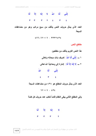 ‫ﻣﻮﺳﻮﻋﺔ اﻹﻋﺠﺎز اﻟﺮﻗﻤﻲ ---------------------------------------------------------- ‪www.kaheel7.com‬‬

‫ِ ﱠ ِﻲ‬
‫ﺇﻨﻨ‬

‫َ ﹶﺎ‬
‫ﺃﻨ‬

‫ﷲ‬
‫ﺍ ُ‬

‫ﻻ‬

‫ﺇﻪ‬
‫ِﻟﹶ ‪‬‬

‫ﻻ‬
‫ﺇﹼ‬

‫ﺃ ﹶﺎ‬
‫ﻨ‬

‫٤‬

‫٣‬

‫٤‬

‫٢‬

‫٣‬

‫٣‬

‫٣‬

‫ﺍﻟﻌﺩﺩ ﺍﻟﺫﻱ ﻴﻤﺜل ﺤﺭﻭﻑ ﺍﻟﻨﺹ ﻴﺘﺄﻟﻑ ﻤﻥ ﺴﺒﻊ ﻤﺭﺍﺘﺏ ﻭﻫﻭ ﻤﻥ ﻤﻀﺎﻋﻔﺎﺕ‬
‫ﺍﻟﺴﺒﻌﺔ:‬
‫٤٣٤٢٣٣٣ = ٧ × ٢٦٠٦٧٤‬
‫ﻤﻘﺎﻁﻊ ﺍﻟﻨﺹ‬
‫ﻫﺫﺍ ﺍﻟﻨﺹ ﺍﻟﻜﺭﻴﻡ ﻴﺘﺄﻟﻑ ﻤﻥ ﻤﻘﻁﻌﻴﻥ:‬
‫١ ـ )ِ ﱠ ِﻲ َ ﹶﺎ ﺍ ُ(: ﺘﻌﺭﻴﻑ ﺒﺎﷲ ﺴﺒﺤﺎﻨﻪ ﻭﺘﻌﺎﻟﻰ.‬
‫ﺇﻨﻨ ﺃﻨ ﷲ‬
‫٢ ـ )ﻻ ِ ﹶ ‪ ‬ﺇ ﹼ ﺃ ﹶﺎ(: ﺇﺸﺎﺭﺓ ﺇﻟﻰ ﻭﺤﺩﺍﻨﻴﺔ ﺍﷲ ﺘﻌﺎﻟﻰ.‬
‫ﺇ ﻟﻪ ﻻ ﻨ‬
‫ِ ﱠ ِﻲ‬
‫ﺇﻨﻨ‬

‫َ ﹶﺎ‬
‫ﺃﻨ‬

‫ﷲ‬
‫ﺍ ُ‬

‫٤‬

‫٣‬

‫٤‬

‫ﺍﻟﻌﺩﺩ ﺍﻟﺫﻱ ﻴﻤﺜل ﺤﺭﻭﻑ ﺍﻟﻤﻘﻁﻊ ﻫﻭ ٤٣٤ ﻤﻥ ﻤﻀﺎﻋﻔﺎﺕ ﺍﻟﺴﺒﻌﺔ:‬
‫٤٣٤ = ٧ × ٢٦‬
‫ﻭﻓﻲ ﺍﻟﻤﻘﻁﻊ ﺍﻟﺜﺎﻨﻲ ﻴﺒﻘﻰ ﺍﻟﻨﻅﺎﻡ ﻗﺎﺌﻤ ﹰ ﻟﻨﻜﺘﺏ ﻋﺩﺩ ﺤﺭﻭﻑ ﻜل ﻜﻠﻤﺔ:‬
‫ﺎ‬

‫ﻻ‬

‫ﺇ ﻟﻪ‬
‫ِﹶ ‪‬‬

‫ﻻ‬
‫ﺇﹼ‬

‫ﺃ ﹶﺎ‬
‫ﻨ‬

‫٢‬

‫٣‬

‫٣‬

‫٣‬

‫ﻛﺘﺎب ﻣﺠﺎﻧﻲ ﻣﻦ ﻣﻮﻗﻊ أﺳﺮار اﻹﻋﺠﺎز ﻓﻲ اﻟﻘﺮآن واﻟﺴﻨﺔ ﻟﻠﻤﮫﻨﺪس ﻋﺒﺪ اﻟﺪاﺋﻢ اﻟﻜﺤﯿﻞ‬

‫٢٧١‬

 