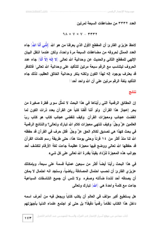 ‫ﻣﻮﺳﻮﻋﺔ اﻹﻋﺠﺎز اﻟﺮﻗﻤﻲ ---------------------------------------------------------- ‪www.kaheel7.com‬‬

‫ﺍﻟﻌﺩﺩ ٢٣٣٣ ﻤﻥ ﻤﻀﺎﻋﻔﺎﺕ ﺍﻟﺴﺒﻌﺔ ﻟﻤﺭﺘﻴﻥ:‬
‫٢٣٣٣ = ٧ × ٧ × ٨٦‬
‫ﻻﺤﻅ ﻋﺯﻴﺯﻱ ﺍﻟﻘﺎﺭﺉ ﺃﻥ ﺍﻟﻤﻘﻁﻊ ﺍﻷﻭل ﺍﻟﺫﻱ ﻴﻌﺭﻓﻨﺎ ﻤﻥ ﻫﻭ ﺍﷲ )ِ ﱠ ِﻲ َ ﹶﺎ ﺍ ُ( ﺠﺎﺀ‬
‫ﺇﻨﻨ ﺃﻨ ﷲ‬
‫ﺍﻟﻌﺩﺩ ﺍﻟﻤﻤﺜل ﻟﺤﺭﻭﻓﻪ ﻤﻥ ﻤﻀﺎﻋﻔﺎﺕ ﺍﻟﺴﺒﻌﺔ ﻤﺭﺓ ﻭﺍﺤﺩﺓ، ﻭﻟﻜﻥ ﻋﻨﺩﻤﺎ ﺍﻨﺘﻘل ﺍﻟﺒﻴﺎﻥ‬

‫ﺍﻹﻟﻬﻲ ﻟﻠﻤﻘﻁﻊ ﺍﻟﺜﺎﻨﻲ ﻭﺍﻟﺤﺩﻴﺙ ﻋﻥ ﻭﺤﺩﺍﻨﻴﺔ ﺍﷲ ﺘﻌﺎﻟﻰ )ﻻ ِ ﹶ ‪ ‬ﺇ ﹼ ﺃ ﹶﺎ( ﺠﺎﺀ ﻋﺩﺩ‬
‫ﺇ ﻟﻪ ﻻ ﻨ‬

‫ﺍﻟﺤﺭﻭﻑ ﻟﻴﺘﻨﺎﺴﺏ ﻤﻊ ﺍﻟﺭﻗﻡ ﺴﺒﻌﺔ ﻤﺭﺘﻴﻥ ﻟﻠﺘﺄﻜﻴﺩ ﻋﻠﻰ ﻭﺤﺩﺍﻨﻴﺔ ﺍﷲ ﺘﻌﺎﻟﻰ! ﻓﺎﻟﻜﺎﻓﺭ‬

‫ﻗﺩ ﻴﻌﺘﺭﻑ ﺒﻭﺠﻭﺩ ﺇﻟﻪ ﻟﻬﺫﺍ ﺍﻟﻜﻭﻥ ﻭﻟﻜﻨﻪ ﻴﻨﻜﺭ ﻭﺤﺩﺍﻨﻴﺔ ﺍﻟﺨﺎﻟﻕ ﺍﻟﻌﻅﻴﻡ، ﻟﺫﻟﻙ ﺠﺎﺀ‬
‫ﺍﻟﺘﺄﻜﻴﺩ ﺒﻠﻐﺔ ﺍﻟﺭﻗﻡ ﻤﺭﺘﻴﻥ ﻋﻠﻰ ﺃﻥ ﺍﷲ ﻭﺍﺤﺩ ﺃﺤﺩ!!‬
‫ﻨﺘﺎﺌﺞ‬
‫ﺇﻥ ﺍﻟﺤﻘﺎﺌﻕ ﺍﻟﺭﻗﻤﻴﺔ ﺍﻟﺘﻲ ﺭﺃﻴﻨﺎﻫﺎ ﻓﻲ ﻫﺫﺍ ﺍﻟﺒﺤﺙ ﻻ ﺘﻤ ﹼل ﺴﻭﻯ ﻗﻁﺭﺓ ﺼﻐﻴﺭﺓ ﻤﻥ‬
‫ﺜ‬

‫ﺒﺤﺭ ﺇﻋﺠﺎﺯ ﻫﺫﺍ ﺍﻟﻘﺭﺁﻥ. ﻭﻟﻭ ﺃﻨﻨﺎ ﺃﱠﻔﻨﺎ ﻜﺘﺒ ﹰ ﻋﻥ ﺍﻟﻘﺭﺁﻥ ﺒﻌﺩﺩ ﺫﺭﺍﺕ ﺍﻟﻜﻭﻥ ﻟﻤﺎ‬
‫ﺎ‬
‫ﻟ‬

‫ﺏ‬
‫ﺍﻨﻘﻀﺕ ﻋﺠﺎﺌﺏ ﻭﻤﻌﺠﺯﺍﺕ ﺍﻟﻘﺭﺁﻥ. ﻭﻜﻴﻑ ﺘﻨﻘﻀﻲ ﻋﺠﺎﺌﺏ ﻜﺘﺎﺏ ﻫﻭ ﻜﺘﺎﺏ ﺭ ‪‬‬

‫ﺍﻟﻌﺎﻟﻤﻴﻥ ﻋ ‪ ‬ﻭﺠ ﱠ! ﻭﻜﻴﻑ ﺘﻨﺘﻬﻲ ﻤﻌﺠﺯﺍﺕ ﻜﻼﻡ ﺍﷲ ﺘﺒﺎﺭﻙ ﻭﺘﻌﺎﻟﻰ؟ ﻭﺍﻟﻨﺘﺎﺌﺞ ﺍﻟﺭﻗﻤﻴﺔ‬
‫ﺯ ل‬

‫ﻓﻲ ﺒﺤﺙ ﻜﻬﺫﺍ ﻫﻲ ﺘﺼﺩﻴﻕ ﻟﻜﻼﻡ ﺍﻟﺤﻕ ﻋ ‪ ‬ﻭﺠ ﱠ. ﻓﻜل ﺤﺭﻑ ﻓﻲ ﺍﻟﻘﺭﺁﻥ ﻗﺩ ﺤﻔﻅﻪ‬
‫ﺯ ل‬
‫ﺍﷲ ﻟﻨﺎ ﻤﻨﺫ ﺃﻜﺜﺭ ﻤﻥ ٤١ ﻗﺭﻨ ﹰ ﻭﺤﺘﻰ ﻴﻭﻤﻨﺎ ﻫﺫﺍ، ﺤﺘﻰ ﻁﺭﻴﻘﺔ ﺭﺴﻡ ﻜﻠﻤﺎﺕ ﺍﻟﻘﺭﺁﻥ‬
‫ﺎ‬

‫ﻗﺩ ﺤﻔﻅﻬﺎ ﺍﷲ ﺘﻌﺎﻟﻰ ﻭﻭﻀﻊ ﻓﻴﻬﺎ ﻤﻌﺠﺯﺓ ﻋﻅﻴﻤﺔ ﺠﺎﺀﺕ ﻟﻐﺔ ﺍﻷﺭﻗﺎﻡ ﻟﺘﻜﺸﻑ ﺃﺤﺩ‬
‫ﺠﻭﺍﻨﺏ ﻫﺫﻩ ﺍﻟﻤﻌﺠﺯﺓ ﻟ ﹶﺯ‪‬ﺩﺍﺩ ﻴﻘﻴﻨ ﹰ ﺒﻘﺩﺭﺓ ﺍﷲ ﺘﻌﺎﻟﻰ ﻋﻠﻰ ﻜل ﺸﻲﺀ.‬
‫ﺎ‬
‫ﻨ‬
‫ﻓﻲ ﻫﺫﺍ ﺍﻟﺒﺤﺙ ﺭﺃﻴﻨﺎ ﺃﻴﻀ ﹰ ﺃﻜﺜﺭ ﻤﻥ ﺴﺒﻌﻴﻥ ﻋﻤﻠﻴﺔ ﻗﺴﻤﺔ ﻋﻠﻰ ﺴﺒﻌﺔ، ﻭﺒﺈﻤﻜﺎﻨﻙ‬
‫ﺎ‬

‫ﻋﺯﻴﺯﻱ ﺍﻟﻘﺎﺭﺉ ﺃﻥ ﺘﺤﺴﺏ ﺍﺤﺘﻤﺎل ﺍﻟﻤﺼﺎﺩﻓﺔ ﺭﻴﺎﻀﻴ ﹰ، ﻭﺴﺘﺠﺩ ﺍﻨﻪ ﺍﺤﺘﻤﺎل ﻻ ﻴﻤﻜﻥ‬
‫ﺎ‬

‫ﺃﻥ ﻴﺼﺩﻗﻪ ﺃﺤﺩ ﻟﺸﺩﺓ ﻀﺂﻟﺘﻪ ﻭ ِﻐﺭﻩ. ﻭﻻ ﺘﻨﺱ ﺃﻥ ﺠﻤﻴﻊ ﺍﻟﺘﻨﺎﺴﻘﺎﺕ ﺍﻟﺴﺒﺎﻋﻴﺔ‬
‫ﺼ‬

‫ﺠﺎﺀﺕ ﻤﻊ ﻜﻠﻤﺔ ﻭﺍﺤﺩﺓ ﻫﻲ )ﺍﷲ( ﺘﺒﺎﺭﻙ ﻭﺘﻌﺎﻟﻰ.‬

‫ﻫل ﻴﺴﺘﻁﻴﻊ ﺃﻜﺒﺭ ﻤﺅﻟﻑ ﻓﻲ ﺍﻟﻌﺎﻟﻡ ﺃﻥ ﻴﻜﺘﺏ ﻜﺘﺎﺒ ﹰ ﻭﻴﺠﻌل ﻓﻴﻪ ﻤﻥ ﺃﺤﺭﻑ ﺍﺴﻤﻪ‬
‫ﺎ‬

‫ﺩﺍﺨل ﻫﺫﺍ ﺍﻟﻜﺘﺎﺏ ﻨﻅﺎﻤ ﹰ ﺭﻗﻤﻴ ﹰ ﺩﻗﻴﻘ ﹰ؟ ﺒل ﺤﺘﻰ ﻟﻭ ﺍﺠﺘﻤﻊ ﻋﻠﻤﺎﺀ ﺍﻟﺩﻨﻴﺎ ﺒﺄﺠﻬﺯﺘﻬﻡ‬
‫ﺎ‬
‫ﺎ‬
‫ﺎ‬
‫ﻛﺘﺎب ﻣﺠﺎﻧﻲ ﻣﻦ ﻣﻮﻗﻊ أﺳﺮار اﻹﻋﺠﺎز ﻓﻲ اﻟﻘﺮآن واﻟﺴﻨﺔ ﻟﻠﻤﮫﻨﺪس ﻋﺒﺪ اﻟﺪاﺋﻢ اﻟﻜﺤﯿﻞ‬

‫٣٧١‬

 