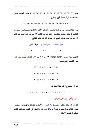 ‫ﻣﻮﺳﻮﻋﺔ اﻹﻋﺠﺎز اﻟﺮﻗﻤﻲ ---------------------------------------------------------- ‪www.kaheel7.com‬‬

‫ﻫـﻭ ١٣٣٣٣٢٠٤٣٣٢١٢٢٠٠٢٠٢٢٤٠٢٢٢٠٣٢٠٢٤ ﻫـﺫﺍ ﺍﻟﻌـﺩﺩ ﻤ ـﻥ‬
‫ـ ـ‬
‫ـ‬
‫ـ‬
‫ﻤﻀﺎﻋﻔﺎﺕ ﺍﻟﺭﻗﻡ ﺴﺒﻌﺔ ﻓﻬﻭ ﻴﺴﺎﻭﻱ:‬
‫=٧ × ٣٣٣٣٣٠٠٢٦٧١٠٦٤١٧١٧١٣٦٨٨٨٨٢٣٠٠٦‬
‫ﻟﻴﺱ ﻫﺫﺍ ﻓﺤﺴﺏ، ﺒل ﻟﻭ ﻗﻤﻨﺎ ﺒﺈﺤﺼﺎﺀ ﺃﺤﺭﻑ ﺍﻷﻟﻑ ﻭﺍﻟﻼﻡ ﻭﺍﻟﻤـﻴﻡ ﻓـﻲ ﺴـﻭﺭﺓ‬

‫ﺍﻟﻔﺎﺘﺤﺔ ﻟﻭﺠﺩﻨﺎ ﻋﺩﺩﻫﺎ ﺒﺎﻟﻀﺒﻁ: ﻋﺩﺩ ﺃﺤﺭﻑ ﺍﻷﻟﻑ ٢٢ ﺤﺭ ﹰﺎ، ﻋﺩﺩ ﺃﺤـﺭﻑ ﺍﻟﻼﻡ‬
‫ﻓ‬
‫٢٢ ﺤﺭ ﹰﺎ، ﻋﺩﺩ ﺃﺤﺭﻑ ﺍﻟﻤﻴﻡ ٥١ ﺤﺭ ﹰﺎ. ﻟﻨﺭﺘﺏ ﻫﺫﻩ ﺍﻟﻨﺘﺎﺌﺞ:‬
‫ﻓ‬
‫ﻓ‬
‫ﺤﺭﻑ ﺍﻷﻟﻑ‬
‫٢٢‬

‫ﺤﺭﻑ ﺍﻟﻼﻡ‬

‫ﺤﺭﻑ ﺍﻟﻤﻴﻡ‬

‫٢٢‬

‫٥١‬

‫ﺍﻟﻌﺠﻴﺏ ﺠ ‪‬ﺍ ﺃﻥ ﻫﺫﻩ ﺍﻷﻋﺩﺍﺩ ﺍﻟﺜﻼﺜﺔ: ٢٢ ـ ٢٢ ـ ٥١، ﻜﻴﻔﻤﺎ ﺭ ﱠﺒﻨﺎﻫﺎ ﻨﺠﺩ ﻋﺩ ‪‬ﺍ‬
‫ﺩ‬
‫ﺘ‬
‫ﺩ‬
‫ﻴﻘﺒل ﺍﻟﻘﺴﻤﺔ ﻋﻠﻰ ﺴﺒﻌﺔ:‬
‫٢٢ ٢٢ ٥١ = ٧ × ٦٤ ٧١٢‬
‫٢٢ ٥١ ٢٢ = ٧ × ٦٤٦١٣‬
‫٥١ ٢٢ ٢٢ = ٧ × ٥٤٧١٣‬
‫ﻜﻤﺎ ﺃﻥ ﻤﺠﻤﻭﻉ ﺃﺭﻗﺎﻡ ﻫﺫﺍ ﺍﻟﻌﺩﺩ ﻫﻭ:‬
‫٢ + ٢ + ٢ + ٢ + ٥ + ١ = ٤١ = ٧ × ٢‬
‫)ﺍﻟﻡ( ﻭﺁﺨﺭ ﺴﻭﺭﺓ ﻓﻲ ﺍﻟﻘﺭﺁﻥ‬
‫ﺍﻟﻘﺭﺁﻥ ﻫﻭ ﺒﻨﺎﺀ ‪‬ﺤﻜﻡ ﻭﻤﺘﻤﺎﺴﻙ ﻤﻥ ﺍﻟﺴﻭﺭ ﻭﺍﻵﻴﺎﺕ ﻭﺍﻟﻜﻠﻤﺎﺕ ﻭﺍﻷﺤﺭﻑ، ﻭﺤﺘـﻰ‬
‫ﻤ‬

‫ﻴﻜﻭﻥ ﺍﻟﺒﻨﺎﺀ ﻗﻭﻴﺎ ﻴﺠﺏ ﻴﺭﺘﺒﻁ ﺃﻭﻟﻪ ﺒﺂﺨﺭﻩ، ﻭﻫﺫﺍ ﻤﺎ ﻨﺠﺩﻩ ﻓﻲ ﻜﺘﺎﺏ ﺍﷲ، ﻓﻬﻭ ﻜﺘﺎﺏ‬
‫‪‬ﺤ ﹶﻡ ﺒل ﺸﺩﻴﺩ ﺍﻹﺤﻜﺎﻡ.‬
‫ﻤ ﻜ‬

‫ﻛﺘﺎب ﻣﺠﺎﻧﻲ ﻣﻦ ﻣﻮﻗﻊ أﺳﺮار اﻹﻋﺠﺎز ﻓﻲ اﻟﻘﺮآن واﻟﺴﻨﺔ ﻟﻠﻤﮫﻨﺪس ﻋﺒﺪ اﻟﺪاﺋﻢ اﻟﻜﺤﯿﻞ‬

‫٩٨١‬

 