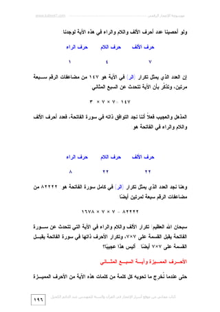 ‫ﻣﻮﺳﻮﻋﺔ اﻹﻋﺠﺎز اﻟﺮﻗﻤﻲ ---------------------------------------------------------- ‪www.kaheel7.com‬‬

‫ﻭﻟﻭ ﺃﺤﺼﻴﻨﺎ ﻋﺩﺩ ﺃﺤﺭﻑ ﺍﻷﻟﻑ ﻭﺍﻟﻼﻡ ﻭﺍﻟﺭﺍﺀ ﻓﻲ ﻫﺫﻩ ﺍﻵﻴﺔ ﻟﻭﺠﺩﻨﺎ:‬
‫ﺤﺭﻑ ﺍﻷﻟﻑ‬

‫ﺤﺭﻑ ﺍﻟﻼﻡ‬

‫٧‬

‫ﺤﺭﻑ ﺍﻟﺭﺍﺀ‬
‫١‬

‫٤‬

‫ﺇﻥ ﺍﻟﻌﺩﺩ ﺍﻟﺫﻱ ﻴﻤﺜل ﺘﻜﺭﺍﺭ )ﺍﻟﺭ( ﻓﻲ ﺍﻵﻴﺔ ﻫﻭ ٧٤١ ﻤﻥ ﻤﻀﺎﻋﻔﺎﺕ ﺍﻟﺭﻗﻡ ﺴـﺒﻌﺔ‬

‫ﻤﺭﺘﻴﻥ، ﻭﺘﺫ ﹼﺭ ﺒﺄﻥ ﺍﻵﻴﺔ ﺘﺘﺤﺩﺙ ﻋﻥ ﺍﻟﺴﺒﻊ ﺍﻟﻤﺜﺎﻨﻲ:‬
‫ﻜ‬

‫٧٤١ =٧ × ٧ × ٣‬
‫ﺍﻟﻤﺫﻫل ﻭﺍﻟﻌﺠﻴﺏ ﻓﻌ ﹰ ﺃﻨﻨﺎ ﻨﺠﺩ ﺍﻟﺘﻭﺍﻓﻕ ﺫﺍﺘﻪ ﻓﻲ ﺴﻭﺭﺓ ﺍﻟﻔﺎﺘﺤﺔ، ﻓﻌﺩﺩ ﺃﺤﺭﻑ ﺍﻷﻟﻑ‬
‫ﻼ‬
‫ﻭﺍﻟﻼﻡ ﻭﺍﻟﺭﺍﺀ ﻓﻲ ﺍﻟﻔﺎﺘﺤﺔ ﻫﻭ:‬

‫ﺤﺭﻑ ﺍﻷﻟﻑ‬

‫ﺤﺭﻑ ﺍﻟﻼﻡ‬

‫٢٢‬

‫ﺤﺭﻑ ﺍﻟﺭﺍﺀ‬

‫٢٢‬

‫٨‬

‫ﻭﻫﻨﺎ ﻨﺠﺩ ﺍﻟﻌﺩﺩ ﺍﻟﺫﻱ ﻴﻤﺜل ﺘﻜﺭﺍﺭ )ﺍﻟﺭ( ﻓﻲ ﻜﺎﻤل ﺴﻭﺭﺓ ﺍﻟﻔﺎﺘﺤﺔ ﻫﻭ: ٢٢٢٢٨ ﻤﻥ‬
‫ﻤﻀﺎﻋﻔﺎﺕ ﺍﻟﺭﻗﻡ ﺴﺒﻌﺔ ﻟﻤﺭﺘﻴﻥ ﺃﻴ ‪‬ﺎ:‬
‫ﻀ‬
‫٢٢٢٢٨ = ٧ × ٧ × ٨٧٦١‬
‫ﺴﺒﺤﺎﻥ ﺍﷲ ﺍﻟﻌﻅﻴﻡ! ﺘﻜﺭﺍﺭ ﺍﻷﻟﻑ ﻭﺍﻟﻼﻡ ﻭﺍﻟﺭﺍﺀ ﻓﻲ ﺍﻵﻴﺔ ﺍﻟﺘﻲ ﺘﺘﺤﺩﺙ ﻋﻥ ﺴـﻭﺭﺓ‬

‫ﺍﻟﻔﺎﺘﺤﺔ ﻴﻘﺒل ﺍﻟﻘﺴﻤﺔ ﻋﻠﻰ ٧×٧، ﻭﺘﻜﺭﺍﺭ ﺍﻷﺤﺭﻑ ﺫﺍﺘﻬﺎ ﻓﻲ ﺴﻭﺭﺓ ﺍﻟﻔﺎﺘﺤﺔ ﻴﻘﺒـل‬
‫ﺍﻟﻘﺴﻤﺔ ﻋﻠﻰ ٧×٧ ﺃﻴ ‪‬ﺎ.. ﺃﻟﻴﺱ ﻫﺫﺍ ﻋﺠﻴ ‪‬ﺎ؟‬
‫ﺒ‬
‫ﻀ‬
‫ﺍﻷﺤـﺭﻑ ﺍﻟﻤﻤـﻴﺯﺓ ﻭﺁﻴـﺔ ﺍﻟﺴﺒـﻊ ﺍﻟﻤﺜـﺎﻨﻲ‬

‫ﺤﺘﻰ ﻋﻨﺩﻤﺎ ﹸﺨ ِﺝ ﻤﺎ ﺘﺤﻭﻴﻪ ﻜل ﻜﻠﻤﺔ ﻤﻥ ﻜﻠﻤﺎﺕ ﻫﺫﻩ ﺍﻵﻴﺔ ﻤﻥ ﺍﻷﺤﺭﻑ ﺍﻟﻤﻤﻴـﺯﺓ‬
‫ﻨ ﺭ‬
‫ﻛﺘﺎب ﻣﺠﺎﻧﻲ ﻣﻦ ﻣﻮﻗﻊ أﺳﺮار اﻹﻋﺠﺎز ﻓﻲ اﻟﻘﺮآن واﻟﺴﻨﺔ ﻟﻠﻤﮫﻨﺪس ﻋﺒﺪ اﻟﺪاﺋﻢ اﻟﻜﺤﯿﻞ‬

‫٦٩١‬

 