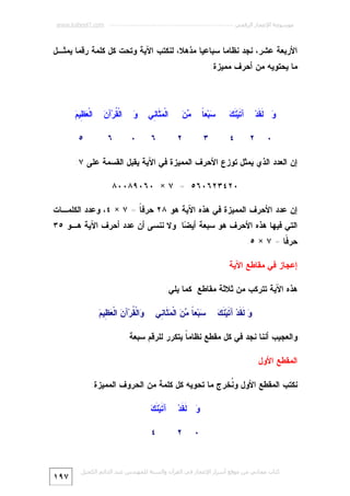 ‫ﻣﻮﺳﻮﻋﺔ اﻹﻋﺠﺎز اﻟﺮﻗﻤﻲ ---------------------------------------------------------- ‪www.kaheel7.com‬‬

‫ﺍﻷﺭﺒﻌﺔ ﻋﺸﺭ، ﻨﺠﺩ ﻨﻅﺎﻤﺎ ﺴﺒﺎﻋﻴﺎ ﻤﺫﻫﻼ، ﻟﻨﻜﺘﺏ ﺍﻵﻴﺔ ﻭﺘﺤﺕ ﻜل ﻜﻠﻤﺔ ﺭﻗﻤﺎ ﻴﻤﺜـل‬
‫ﻤﺎ ﻴﺤﺘﻭﻴﻪ ﻤﻥ ﺃﺤﺭﻑ ﻤﻤﻴﺯﺓ:‬

‫‪ ‬ﹶ ﹶﺩ‪‬‬
‫ﻭ ﻟﻘ‬
‫٠‬

‫ﺘ ﻨﻙ‬
‫ﺁ ﹶﻴ‪ ‬ﹶ ‪‬‬
‫٢‬

‫ﺴ ﺎ‬
‫‪‬ﺒ‪‬ﻌﹰ‬

‫٤‬

‫ﻤﻥ‬
‫‪‬‬

‫٣‬

‫ﺍﻟﹾ ‪ ‬ﹶﺎ ِﻲ‬
‫ﻤﺜ ﻨ‬

‫ﻭ‬
‫‪‬‬

‫ﻘ ﻥ‬
‫ﺍﻟﹾ ﹸﺭ‪‬ﺁ ‪‬‬

‫ﻌﻅ ﻡ‬
‫ﺍﻟﹾ ‪ِ ‬ﻴ ‪‬‬

‫٦‬

‫٠‬

‫٦‬

‫٥‬

‫٢‬

‫ﺇﻥ ﺍﻟﻌﺩﺩ ﺍﻟﺫﻱ ﻴﻤﺜل ﺘﻭﺯﻉ ﺍﻷﺤﺭﻑ ﺍﻟﻤﻤﻴﺯﺓ ﻓﻲ ﺍﻵﻴﺔ ﻴﻘﺒل ﺍﻟﻘﺴﻤﺔ ﻋﻠﻰ ٧:‬
‫٠٢٤٣٢٦٠٦٥ = ٧ × ٠٦٠٩٨٠٠٨‬
‫ﺇﻥ ﻋﺩﺩ ﺍﻷﺤﺭﻑ ﺍﻟﻤﻤﻴﺯﺓ ﻓﻲ ﻫﺫﻩ ﺍﻵﻴﺔ ﻫﻭ ٨٢ ﺤﺭﻓ ﹰ = ٧ × ٤، ﻭﻋﺩﺩ ﺍﻟﻜﻠﻤـﺎﺕ‬
‫ﺎ‬

‫ﺍﻟﺘﻲ ﻓﻴﻬﺎ ﻫﺫﻩ ﺍﻷﺤﺭﻑ ﻫﻭ ﺴﺒﻌﺔ ﺃﻴ ‪‬ﺎ. ﻭﻻ ﻨﻨﺴﻰ ﺃﻥ ﻋﺩﺩ ﺃﺤﺭﻑ ﺍﻵﻴﺔ ﻫـﻭ ٥٣‬
‫ﻀ‬

‫ﺤﺭ ﹰﺎ = ٧ × ٥.‬
‫ﻓ‬
‫ﺇﻋﺠﺎﺯ ﻓﻲ ﻤﻘﺎﻁﻊ ﺍﻵﻴﺔ‬
‫ﻫﺫﻩ ﺍﻵﻴﺔ ﺘﺘﺭﻜﺏ ﻤﻥ ﺜﻼﺜﺔ ﻤﻘﺎﻁﻊ ﻜﻤﺎ ﻴﻠﻲ:‬
‫ﻭ ﻟﻘ ﺘ ﻨﻙ‬
‫‪ ‬ﹶ ﹶﺩ‪ ‬ﺁ ﹶﻴ‪ ‬ﹶ ‪‬‬

‫‪‬ﺒ‪‬ﻌ ﹰ ‪  ‬ﺍﻟﹾ ‪ ‬ﹶﺎ ِﻲ‬
‫ﺴ ﺎ ﻤﻥ ﻤﺜ ﻨ‬

‫ﻭ ﻘ ﻥ ﻌﻅ ﻡ‬
‫‪‬ﺍﻟﹾ ﹸﺭ‪‬ﺁ ‪ ‬ﺍﻟﹾ ‪ِ ‬ﻴ ‪‬‬

‫ﻭﺍﻟﻌﺠﻴﺏ ﺃﻨﻨﺎ ﻨﺠﺩ ﻓﻲ ﻜل ﻤﻘﻁﻊ ﻨﻅﺎﻤ ﹰ ﻴﺘﻜﺭﺭ ﻟﻠﺭﻗﻡ ﺴﺒﻌﺔ.‬
‫ﺎ‬
‫ﺍﻟﻤﻘﻁﻊ ﺍﻷﻭل‬
‫ﻨﻜﺘﺏ ﺍﻟﻤﻘﻁﻊ ﺍﻷﻭل ﻭ ﹸﺨﺭﺝ ﻤﺎ ﺘﺤﻭﻴﻪ ﻜل ﻜﻠﻤﺔ ﻤﻥ ﺍﻟﺤﺭﻭﻑ ﺍﻟﻤﻤﻴﺯﺓ:‬
‫ﻨ‬
‫‪ ‬ﹶ ﹶﺩ‪‬‬
‫ﻭ ﻟﻘ‬

‫ﺘ ﻨﻙ‬
‫ﺁ ﹶﻴ‪ ‬ﹶ ‪‬‬

‫٢‬

‫٤‬

‫٠‬

‫ﻛﺘﺎب ﻣﺠﺎﻧﻲ ﻣﻦ ﻣﻮﻗﻊ أﺳﺮار اﻹﻋﺠﺎز ﻓﻲ اﻟﻘﺮآن واﻟﺴﻨﺔ ﻟﻠﻤﮫﻨﺪس ﻋﺒﺪ اﻟﺪاﺋﻢ اﻟﻜﺤﯿﻞ‬

‫٧٩١‬

 