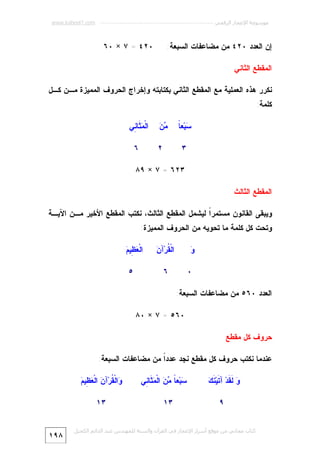 ‫ﻣﻮﺳﻮﻋﺔ اﻹﻋﺠﺎز اﻟﺮﻗﻤﻲ ---------------------------------------------------------- ‪www.kaheel7.com‬‬

‫٠٢٤ = ٧ × ٠٦‬

‫ﺇﻥ ﺍﻟﻌﺩﺩ ٠٢٤ ﻤﻥ ﻤﻀﺎﻋﻔﺎﺕ ﺍﻟﺴﺒﻌﺔ:‬
‫ﺍﻟﻤﻘﻁﻊ ﺍﻟﺜﺎﻨﻲ‬

‫ﻨﻜﺭﺭ ﻫﺫﻩ ﺍﻟﻌﻤﻠﻴﺔ ﻤﻊ ﺍﻟﻤﻘﻁﻊ ﺍﻟﺜﺎﻨﻲ ﺒﻜﺘﺎﺒﺘﻪ ﻭﺇﺨﺭﺍﺝ ﺍﻟﺤﺭﻭﻑ ﺍﻟﻤﻤﻴﺯﺓ ﻤـﻥ ﻜـل‬
‫ﻜﻠﻤﺔ:‬
‫ﺴ ﺎ‬
‫‪‬ﺒ‪‬ﻌ ﹰ‬

‫ﻤﻥ‬
‫‪‬‬

‫٣‬

‫ﺍﻟﹾ ‪ ‬ﹶﺎ ِﻲ‬
‫ﻤﺜ ﻨ‬
‫٦‬

‫٢‬

‫٣٢٦ = ٧ × ٩٨‬
‫ﺍﻟﻤﻘﻁﻊ ﺍﻟﺜﺎﻟﺙ‬
‫ﻭﻴﺒﻘﻰ ﺍﻟﻘﺎﻨﻭﻥ ﻤﺴﺘﻤﺭﹰ ﻟﻴﺸﻤل ﺍﻟﻤﻘﻁﻊ ﺍﻟﺜﺎﻟﺙ، ﻨﻜﺘﺏ ﺍﻟﻤﻘﻁﻊ ﺍﻷﺨﻴﺭ ﻤـﻥ ﺍﻵﻴـﺔ‬
‫ﺍ‬
‫ﻭﺘﺤﺕ ﻜل ﻜﻠﻤﺔ ﻤﺎ ﺘﺤﻭﻴﻪ ﻤﻥ ﺍﻟﺤﺭﻭﻑ ﺍﻟﻤﻤﻴﺯﺓ:‬
‫ﻘ ﻥ‬
‫ﺍﻟﹾ ﹸﺭ‪‬ﺁ ‪‬‬

‫ﻭ‬
‫‪‬‬
‫٠‬

‫ﻌﻅ ﻡ‬
‫ﺍﻟﹾ ‪ِ ‬ﻴ ‪‬‬

‫٦‬

‫٥‬

‫ﺍﻟﻌﺩﺩ ٠٦٥ ﻤﻥ ﻤﻀﺎﻋﻔﺎﺕ ﺍﻟﺴﺒﻌﺔ:‬
‫٠٦٥ = ٧ × ٠٨‬
‫ﺤﺭﻭﻑ ﻜل ﻤﻘﻁﻊ‬
‫ﻋﻨﺩﻤﺎ ﻨﻜﺘﺏ ﺤﺭﻭﻑ ﻜل ﻤﻘﻁﻊ ﻨﺠﺩ ﻋﺩﺩﹰ ﻤﻥ ﻤﻀﺎﻋﻔﺎﺕ ﺍﻟﺴﺒﻌﺔ:‬
‫ﺍ‬
‫ﻭ ﻟﻘ ﺘ ﻨﻙ‬
‫‪ ‬ﹶ ﹶﺩ‪ ‬ﺁ ﹶﻴ‪ ‬ﹶ ‪‬‬
‫٩‬

‫‪‬ﺒ‪‬ﻌ ﹰ ‪  ‬ﺍﻟﹾ ‪ ‬ﹶﺎ ِﻲ‬
‫ﺴ ﺎ ﻤﻥ ﻤﺜ ﻨ‬
‫٣١‬

‫ﻭ ﻘ ﻥ ﻌﻅ ﻡ‬
‫‪‬ﺍﻟﹾ ﹸﺭ‪‬ﺁ ‪ ‬ﺍﻟﹾ ‪ِ ‬ﻴ ‪‬‬
‫٣١‬

‫ﻛﺘﺎب ﻣﺠﺎﻧﻲ ﻣﻦ ﻣﻮﻗﻊ أﺳﺮار اﻹﻋﺠﺎز ﻓﻲ اﻟﻘﺮآن واﻟﺴﻨﺔ ﻟﻠﻤﮫﻨﺪس ﻋﺒﺪ اﻟﺪاﺋﻢ اﻟﻜﺤﯿﻞ‬

‫٨٩١‬

 