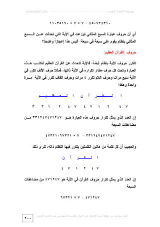 ‫ﻣﻮﺳﻮﻋﺔ اﻹﻋﺠﺎز اﻟﺮﻗﻤﻲ ---------------------------------------------------------- ‪www.kaheel7.com‬‬

‫٠١٣٤٢٧٠٥٤ = ٧ × ٧ × ٠٩١٥٣٠١١‬
‫ﺃﻱ ﺃﻥ ﺤﺭﻭﻑ ﻋﺒﺎﺭﺓ ﺍﻟﺴﺒﻊ ﺍﻟﻤﺜﺎﻨﻲ ﺘﻭﺯﻋﺕ ﻓﻲ ﺍﻵﻴﺔ ﺍﻟﺘﻲ ﺘﺤﺩﺜﺕ ﻋـﻥ ﺍﻟـﺴﺒﻊ‬
‫ﺍﻟﻤﺜﺎﻨﻲ ﺒﻨﻅﺎﻡ ﻴﻘﻭﻡ ﻋﻠﻰ ﺴﺒﻌﺔ ﻓﻲ ﺴﺒﻌﺔ! ﺃﻟﻴﺱ ﻫﺫﺍ ﺇﻋﺠﺎﺯﹰ ﻭﺍﻀﺤ ﹰ؟‬
‫ﺎ‬
‫ﺍ‬
‫ﺤﺭﻭﻑ )ﺍﻟﻘﺭﺁﻥ ﺍﻟﻌﻅﻴﻡ(‬
‫ﺘﺘﻜﺭﺭ ﺤﺭﻭﻑ ﺍﻵﻴﺔ ﺒﻨﻅﺎﻡ ﺃﻴﻀ ﹰ، ﻓﺎﻵﻴﺔ ﺘﺘﺤﺩﺙ ﻋﻥ ﺍﻟﻘﺭﺁﻥ ﺍﻟﻌﻅﻴﻡ ﻟﻨﻜﺘـﺏ ﻫـﺫﻩ‬
‫ﺎ‬
‫ﺍﻟﻌﺒﺎﺭﺓ ﻭﺘﺤﺕ ﻜل ﺤﺭﻑ ﻤﻘﺩﺍﺭ ﺘﻜﺭﺍﺭﻩ ﻓﻲ ﺍﻵﻴﺔ ﺫﺍﺘﻬﺎ، ﻓﻤﺜ ﹰ ﺤﺭﻑ ﺍﻷﻟﻑ ﺘﻜﺭﺭ ﻓﻲ‬
‫ﻼ‬

‫ﺍﻵﻴﺔ ﺴﺒﻊ ﻤﺭﺍﺕ ﻭﺤﺭﻑ ﺍﻟﻼﻡ ﺘﻜﺭﺭ ٤ ﻤﺭﺍﺕ ﻭﺤﺭﻑ ﺍﻟﻘﺎﻑ ﺘﻜﺭﺭ ﻓﻲ ﺍﻵﻴﺔ ﻤـﺭﺓ‬
‫ﻭﺍﺤﺩﺓ ﻭﻫﻜﺫﺍ:‬
‫ﺍ‬

‫ﻟـــﻘــﺭ‬
‫٢‬

‫٧ ٤‬

‫١‬

‫ﻥ‬

‫ﺁ‬

‫ﺍ‬

‫٧ ٤‬

‫ﻟــﻌــﻅــﻴــﻡ‬
‫٢‬

‫٧ ٤‬

‫١ ٣‬

‫٣‬

‫ﺇﻥ ﺍﻟﻌﺩﺩ ﺍﻟﺫﻱ ﻴﻤﺜل ﺘﻜﺭﺍﺭ ﺤﺭﻭﻑ ﻫﺫﻩ ﺍﻟﻌﺒﺎﺭﺓ ﻫـﻭ: ٧٤٢١٧٤٧٤٢١٣٣ ﻤـﻥ‬
‫ﻤﻀﺎﻋﻔﺎﺕ ﺍﻟﺴﺒﻌﺔ:‬
‫٧٤٢١٧٤٧٤٢١٣٣ = ٧ × ١٢٣٧٦٠١٢٣٧٤‬
‫ﻭﺍﻟﻌﺠﻴﺏ ﺃﻥ ﻜل ﻜﻠﻤﺔ ﻤﻥ ﻫﺎﺘﻴﻥ ﺍﻟﻜﻠﻤﺘﻴﻥ ﻴﺘﻜﺭﺭ ﻓﻴﻬﺎ ﺍﻟﻨﻅﺎﻡ ﺫﺍﺘﻪ، ﻟﻨﺭﻯ ﺫﻟﻙ:‬
‫ﺍ‬

‫ﻟــﻘــﺭ‬

‫٧ ٤‬

‫٢‬

‫١‬

‫ﺁ‬

‫ﻥ‬

‫٧ ٤‬

‫ﺇﻥ ﺍﻟﻌﺩﺩ ﺍﻟﺫﻱ ﻴﻤﺜل ﺘﻜﺭﺍﺭ ﺤﺭﻭﻑ ﺍﻟﻘﺭﺁﻥ ﻓﻲ ﺍﻵﻴﺔ ﻫﻭ ٧٤٢١٧٤ ﻤﻥ ﻤﻀﺎﻋﻔﺎﺕ‬
‫ﺍﻟﺴﺒﻌﺔ:‬
‫٧٤٢١٧٤ = ٧ × ١٢٣٧٦‬

‫ﻛﺘﺎب ﻣﺠﺎﻧﻲ ﻣﻦ ﻣﻮﻗﻊ أﺳﺮار اﻹﻋﺠﺎز ﻓﻲ اﻟﻘﺮآن واﻟﺴﻨﺔ ﻟﻠﻤﮫﻨﺪس ﻋﺒﺪ اﻟﺪاﺋﻢ اﻟﻜﺤﯿﻞ‬

‫٠٠٢‬

 
