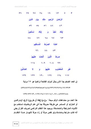 ‫ﻣﻮﺳﻮﻋﺔ اﻹﻋﺠﺎز اﻟﺮﻗﻤﻲ ---------------------------------------------------------- ‪www.kaheel7.com‬‬

‫٣‬

‫٣١‬

‫٩١‬

‫٧‬

‫ﺭ ﻤﻥ‬
‫ﺍﻟ ‪‬ﺤ‪ِ  ‬‬

‫ﺭﺤ ﻡ‬
‫ﺍﻟ ‪ِ ‬ﻴ ِ‬

‫٢٤‬

‫٨٤‬

‫ﺇﻴ ﻙ‬
‫ِ ‪‬ﺎ ‪‬‬

‫ﻤﻠﻙ‬
‫‪ِ ِ‬‬

‫ﻭ‬
‫‪‬‬

‫٧٦‬
‫ﺍﻫ‪ ِ ‬ﹶﺎ‬
‫ﺩﻨ‬

‫٤٢‬

‫ﺼﺭﻁ‬
‫ِ‪ ‬ﹶ‬
‫٩٩‬
‫ﻏﺭ‬
‫ﹶﻴ‪ِ ‬‬
‫٧١١‬

‫ﻤﻀ ﺏ‬
‫ﺍﻟﹾ ‪‬ﻐﹾ ‪‬ﻭ ِ‬
‫٤٢١‬

‫ﺩﻥ‬
‫ﺍﻟ ‪‬ﻴ ِ‬

‫٤٥‬

‫٩٥‬

‫ﺇﻴ ﻙ‬
‫ِ ‪‬ﺎ ‪‬‬

‫٨٦‬

‫٤٠١‬
‫‪ ‬ﹶﻴ‪ِ ‬ﻡ‪‬‬
‫ﻋﻠ ﻬ‬
‫٩٢١‬

‫٨٧‬

‫ﻤ ﺘﻘ ﻡ‬
‫ﺍﻟﹾ ‪‬ﺴ‪ ‬ﹶ ِﻴ ‪‬‬

‫٨٨‬
‫ﻟﺫ ﻥ‬
‫ﺍﱠ ِﻴ ‪‬‬

‫ﻨ ﺘﻌ ﻥ‬
‫ﹶﺴ‪ ‬ﹶ ِﻴ ‪‬‬

‫٢٧‬

‫ﺼﺭﻁ‬
‫ﺍﻟ ‪  ‬ﹶ‬

‫٣٨‬

‫٩٢‬

‫ﻴ ﻡ‬
‫‪‬ﻭ‪ِ ‬‬

‫١٥‬

‫ﻨ ﺒﺩ‬
‫ﹶﻌ‪  ‬‬

‫٣٦‬

‫٧٢‬

‫٦٣‬

‫٦٩‬
‫َﻨﹾ ‪‬ﻤ‪‬ﺕﹶ‬
‫ﺃﻌ‬

‫٩٠١‬

‫‪ ‬ﹶﻴ‪ِ ‬ﻡ‪‬‬
‫ﻋﻠ ﻬ‬
‫٤١١‬

‫ﻭ‬
‫‪‬‬
‫٠٣١‬

‫ﻻ‬

‫ﻀﻟﻥ‬
‫ﺍﻟ ‪‬ﺎﱢﻴ ‪‬‬

‫٢٣١‬

‫٩٣١‬

‫ﺇﻥ ﺍﻟﻌﺩﺩ ﺍﻟﻀﺨﻡ ﺠ ‪‬ﺍ ﺍﻟﺫﻱ ﻴﻤﺜل ﺃﺤﺭﻑ ﺍﻟﻔﺎﺘﺤﺔ ﺘﺭﺍﻜﻤ ‪‬ﺎ ﻫﻭ ٩٦ ﻤﺭﺘﺒﺔ:‬
‫ﻴ‬
‫ﺩ‬
‫٣٧٣١٩١٤٢٧٢٩٢٦٣٢٤٨٤١٥٤٥٩٥٣٦٧٦٨٦٢٧٨٧٣٨‬
‫٨٨٦٩٩٩٤٠١٩٠١٤١١٧١١٤٢١٩٢١٠٣١٢٣١٩٣١‬
‫ﻫﺫﺍ ﺍﻟﻌﺩﺩ ﻤﻥ ﻤﻀﺎﻋﻔﺎﺕ ﺍﻟﺭﻗﻡ ﺴﺒﻌﺔ!! مع ملاحظة أن طريقة العد التراكمي‬

‫ﺃﻭ ﺍﻟﻤﺘﺯﺍﻴﺩ ﺃﻭ ﺍﻟﻤﺴﺘﻤﺭ ﻫﻲ ﻁﺭﻴﻘﺔ ﻤﻌﺭﻭﻓﺔ ﺠﺩﹰ ﻓﻲ ﻋﻠﻡ ﺍﻟﺭﻴﺎﻀﻴﺎﺕ ﺘﺴﺘﺨﺩﻡ ﻤﻊ‬
‫ﺍ‬

‫ﺍﻷﺸﻴﺎﺀ ﺍﻟﻤﺘﺭﺍﺒﻁﺔ ﻭﺍﻟﻤﺘﻤﺎﺴﻜﺔ، ﻭﻭﺠﻭﺩ ﻫﺫﺍ ﺍﻟﻨﻅﺎﻡ ﺍﻟﺘﺭﺍﻜﻤﻲ ﻟﺤﺭﻭﻑ ﺍﻟﻘﺭﺁﻥ ﻴﻌﻨﻲ‬

‫ﺃﻨﻪ ﻜﺘﺎﺏ ﻤﺘﺭﺍﺒﻁ ﻭﻤﺘﻤﺎﺴﻙ!ﻭﻟﻭ ﻨﻘﺹ ﺤﺭﻓ ﹰ ﺃﻭ ﺯﺍﺩ ﺤﺭﻓ ﹰ ﻻﻨﻬـﺎﺭ ﻫـﺫﺍ ﺍﻟﻨﻅـﺎﻡ‬
‫ﺎ‬
‫ﺎ‬

‫ﻛﺘﺎب ﻣﺠﺎﻧﻲ ﻣﻦ ﻣﻮﻗﻊ أﺳﺮار اﻹﻋﺠﺎز ﻓﻲ اﻟﻘﺮآن واﻟﺴﻨﺔ ﻟﻠﻤﮫﻨﺪس ﻋﺒﺪ اﻟﺪاﺋﻢ اﻟﻜﺤﯿﻞ‬

‫٧١٢‬

 