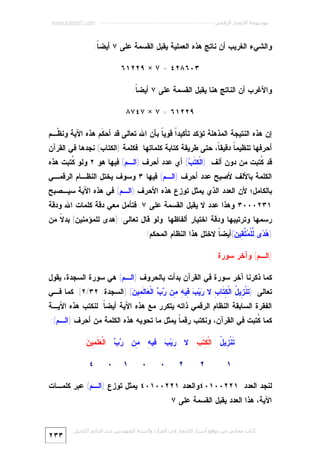‫ﻣﻮﺳﻮﻋﺔ اﻹﻋﺠﺎز اﻟﺮﻗﻤﻲ ---------------------------------------------------------- ‪www.kaheel7.com‬‬

‫ﻭﺍﻟﺸﻲﺀ ﺍﻟﻐﺭﻴﺏ ﺃﻥ ﻨﺎﺘﺞ ﻫﺫﻩ ﺍﻟﻌﻤﻠﻴﺔ ﻴﻘﺒل ﺍﻟﻘﺴﻤﺔ ﻋﻠﻰ ٧ ﺃﻴﻀ ﹰ:‬
‫ﺎ‬
‫٣٠٦٨٢٤ = ٧ × ٩٢٢١٦‬
‫ﻭﺍﻷﻏﺭﺏ ﺃﻥ ﺍﻟﻨﺎﺘﺞ ﻫﻨﺎ ﻴﻘﺒل ﺍﻟﻘﺴﻤﺔ ﻋﻠﻰ ٧ ﺃﻴﻀ ﹰ:‬
‫ﺎ‬
‫٩٢٢١٦ = ٧ × ٧٤٧٨‬
‫ﺇﻥ ﻫﺫﻩ ﺍﻟﻨﺘﻴﺠﺔ ﺍﻟﻤﺫﻫﻠﺔ ﺘﺅﻜﺩ ﺘﺄﻜﻴﺩﹰ ﻗﻭﻴ ﹰ ﺒﺄﻥ ﺍﷲ ﺘﻌﺎﻟﻰ ﻗﺩ ﺃﺤ ﹶﻡ ﻫﺫﻩ ﺍﻵﻴﺔ ﻭﻨ ﹼـﻡ‬
‫ﻅ‬
‫ﻜ‬
‫ﺍ ﺎ‬

‫ﺃﺤﺭﻓﻬﺎ ﺘﻨﻅﻴﻤ ﹰ ﺩﻗﻴﻘ ﹰ، ﺤﺘﻰ ﻁﺭﻴﻘﺔ ﻜﺘﺎﺒﺔ ﻜﻠﻤﺎﺘﻬﺎ. ﻓﻜﻠﻤﺔ )ﺍﻟﻜﺘﺎﺏ( ﻨﺠﺩﻫﺎ ﻓﻲ ﺍﻟﻘﺭﺁﻥ‬
‫ﺎ‬
‫ﺎ‬

‫ﻗﺩ ﹸﺘﺒﺕ ﻤﻥ ﺩﻭﻥ ﺃﻟﻑ: )ﺍﻟﹾ ِ ﹶ ‪ (‬ﺃﻱ ﻋﺩﺩ ﺃﺤﺭﻑ )ﺍﻟـﻡ( ﻓﻴﻬﺎ ﻫﻭ ٢ ﻭﻟﻭ ﹸﺘﺒﺕ ﻫﺫﻩ‬
‫ﻜ‬
‫ﻜﺘﺏ‬
‫ﻜ‬

‫ﺍﻟﻜﻠﻤﺔ ﺒﺎﻷﻟﻑ ﻷﺼﺒﺢ ﻋﺩﺩ ﺃﺤﺭﻑ )ﺍﻟـﻡ( ﻓﻴﻬﺎ ٣ ﻭﺴﻭﻑ ﻴﺨﺘل ﺍﻟﻨﻅـﺎﻡ ﺍﻟﺭﻗﻤـﻲ‬

‫ﺒﺎﻟﻜﺎﻤل؛ ﻷﻥ ﺍﻟﻌﺩﺩ ﺍﻟﺫﻱ ﻴﻤﺜل ﺘﻭﺯﻉ ﻫﺫﻩ ﺍﻷﺤﺭﻑ )ﺍﻟـﻡ( ﻓﻲ ﻫﺫﻩ ﺍﻵﻴﺔ ﺴﻴـﺼﺒﺢ‬

‫١٣٢٠٠٠٣ ﻭﻫﺫﺍ ﻋﺩﺩ ﻻ ﻴﻘﺒل ﺍﻟﻘﺴﻤﺔ ﻋﻠﻰ ٧. ﻓﺘﺄﻤل ﻤﻌﻲ ﺩﻗﺔ ﻜﻠﻤﺎﺕ ﺍﷲ ﻭﺩﻗﺔ‬

‫ﺭﺴﻤﻬﺎ ﻭﺘﺭﺘﻴﺒﻬﺎ ﻭﺩﻗﺔ ﺍﺨﺘﻴﺎﺭ ﺃﻟﻔﺎﻅﻬﺎ. ﻭﻟﻭ ﻗﺎل ﺘﻌﺎﻟﻰ: )ﻫﺩﻯ ﻟﻠﻤﺅﻤﻨﻴﻥ( ﺒﺩ ﹰ ﻤﻥ‬
‫ﻻ‬
‫) ‪ ‬ﻯ ﱢﻠﹾ ‪ ‬ﱠ ِﻴ ‪(‬ﺃﻴﻀ ﹰ ﻻﺨﺘل ﻫﺫﺍ ﺍﻟﻨﻅﺎﻡ ﺍﻟﻤﺤﻜﻡ!‬
‫ﺎ‬
‫ﻫﺩ ﻟ ﻤﺘﻘ ﻥ‬
‫)ﺍﻟـﻡ( ﻭﺁﺨﺭ ﺴﻭﺭﺓ‬
‫ﻜﻤﺎ ﺫﻜﺭﻨﺎ ﺁﺨﺭ ﺴﻭﺭﺓ ﻓﻲ ﺍﻟﻘﺭﺁﻥ ﺒﺩﺃﺕ ﺒﺎﻟﺤﺭﻭﻑ )ﺍﻟـﻡ( ﻫﻲ ﺴﻭﺭﺓ ﺍﻟﺴﺠﺩﺓ، ﻴﻘﻭل‬

‫ﺘﻌﺎﻟﻰ: ) ﹶﻨﹾ ِﻴ ُ ﺍﻟﹾ ِ ﹶﺎ ِ ﻻ ‪‬ﻴ‪ِ  ‬ﻴ ِ ِﻥ ‪  ‬ﺍﻟﹾ ‪‬ﺎ ﹶ ِﻴ ‪] (‬ﺍﻟﺴﺠﺩﺓ: ٢٣/٢[. ﻜﻤﺎ ﻓـﻲ‬
‫ﺘ ﺯ ل ﻜﺘ ﺏ ﺭ ﺏ ﻓ ﻪ ﻤ ﺭﺏ ﻌ ﻟﻤ ﻥ‬

‫ﺍﻟﻔﻘﺭﺓ ﺍﻟﺴﺎﺒﻘﺔ ﺍﻟﻨﻅﺎﻡ ﺍﻟﺭﻗﻤﻲ ﺫﺍﺘﻪ ﻴﺘﻜﺭﺭ ﻤﻊ ﻫﺫﻩ ﺍﻵﻴﺔ ﺃﻴﻀ ﹰ. ﻟﻨﻜﺘﺏ ﻫﺫﻩ ﺍﻵﻴـﺔ‬
‫ﺎ‬

‫ﻜﻤﺎ ﹸﺘﺒﺕ ﻓﻲ ﺍﻟﻘﺭﺁﻥ، ﻭﻨﻜﺘﺏ ﺭﻗﻤ ﹰ ﻴﻤﺜل ﻤﺎ ﺘﺤﻭﻴﻪ ﻫﺫﻩ ﺍﻟﻜﻠﻤﺔ ﻤﻥ ﺃﺤﺭﻑ )ﺍﻟـﻡ(:‬
‫ﺎ‬
‫ﻜ‬
‫ﺭ ﺏ ﻓ ﻪ ﻤ ﺭ ﺏ ﻌ ﻠﻤ ﻥ‬
‫ﹶﻨﹾ ِﻴ ُ ﺍﻟﹾ ِ ﹶ ِ ﻻ ‪‬ﻴ‪ِ  ‬ﻴ ِ ِﻥ ‪  ‬ﺍﻟﹾ ‪ ‬ﹶ ِﻴ ‪‬‬
‫ﺘ ﺯ ل ﻜﺘﺏ‬
‫١‬

‫٢‬

‫٢‬

‫٠‬

‫٠‬

‫١‬

‫٠‬

‫٤‬

‫ﻟﻨﺠﺩ ﺍﻟﻌﺩﺩ: ١٢٢٠٠١٠٤ﻭﺍﻟﻌﺩﺩ ١٢٢٠٠١٠٤ ﻴﻤﺜل ﺘﻭﺯﻉ )ﺍﻟـﻡ( ﻋﺒﺭ ﻜﻠﻤـﺎﺕ‬
‫ﺍﻵﻴﺔ، ﻫﺫﺍ ﺍﻟﻌﺩﺩ ﻴﻘﺒل ﺍﻟﻘﺴﻤﺔ ﻋﻠﻰ ٧:‬
‫ﻛﺘﺎب ﻣﺠﺎﻧﻲ ﻣﻦ ﻣﻮﻗﻊ أﺳﺮار اﻹﻋﺠﺎز ﻓﻲ اﻟﻘﺮآن واﻟﺴﻨﺔ ﻟﻠﻤﮫﻨﺪس ﻋﺒﺪ اﻟﺪاﺋﻢ اﻟﻜﺤﯿﻞ‬

‫٣٣٢‬

 