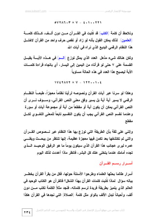 ‫ﻣﻮﺳﻮﻋﺔ اﻹﻋﺠﺎز اﻟﺮﻗﻤﻲ ---------------------------------------------------------- ‪www.kaheel7.com‬‬

‫١٢٢٠٠١٠٤ = ٧ × ٣٠٦٨٢٧٥‬
‫ﻭﻨﻼﺤﻅ ﺃﻥ ﻜﻠﻤﺔ )ﺍﻟﻜﺘﺏ( ﻗﺩ ﹸﺘﺒﺕ ﻓﻲ ﺍﻟﻘـﺭﺁﻥ ﻤـﻥ ﺩﻭﻥ ﺃﻟـﻑ، ﻜـﺫﻟﻙ ﻜﻠﻤـﺔ‬
‫ﻜ‬

‫)ﺍﻟﻌﻠﻤﻴﻥ(. ﻟﺫﻟﻙ ﻴﻤﻜﻥ ﺍﻟﻘﻭل ﺒﺄﻨﻪ ﻟﻭ ﺯﺍﺩ ﺃﻭ ﻨﻘﺹ ﺤﺭﻑ ﻭﺍﺤﺩ ﻤﻥ ﺍﻟﻘﺭﺁﻥ ﻻﺨﺘـل‬
‫ﻫﺫﺍ ﺍﻟﻨﻅﺎﻡ ﺍﻟﺭﻗﻤﻲ ﺍﻟﺒﺩﻴﻊ ﺍﻟﺫﻱ ﻨﺭﺍﻩ ﻓﻲ ﺁﻴﺎﺕ ﺍﷲ.‬
‫ﻭﻟﻜﻥ ﻫﻨﺎﻟﻙ ﺸﻲﺀ ﻤﺫﻫل: ﺍﻟﻌﺩﺩ ﺍﻟﺫﻱ ﻴﻤﺜل ﺘﻭﺯﻉ )ﺍﻟـﻡ( ﻓﻲ ﻫـﺫﻩ ﺍﻵﻴـﺔ ﻴﻘﺒـل‬
‫ﺍﻟﻘﺴﻤﺔ ﻋﻠﻰ ٧ ﺤﺘﻰ ﻟﻭ ﻗﺭﺃﻨﺎﻩ ﻤﻥ ﺍﻟﻴﻤﻴﻥ ﺇﻟﻰ ﺍﻟﻴﺴﺎﺭ، ﺃﻱ ﺒﺎﺘﺠﺎﻩ ﻗﺭﺍﺀﺓ ﻜﻠﻤـﺎﺕ‬

‫ﺍﻵﻴﺔ ﻟﻴﺼﺒﺢ ﻫﺫﺍ ﺍﻟﻌﺩﺩ ﻓﻲ ﻫﺫﻩ ﺍﻟﺤﺎﻟﺔ ﻤﺴﺎﻭﻴ ﹰ:‬
‫ﺎ‬
‫٤٠١٠٠٢٢١ = ٧ × ٢٧٨٢٤٧١‬
‫ﻭﻫﻜﺫﺍ ﻟﻭ ﺴﺭﻨﺎ ﻋﺒﺭ ﺁﻴﺎﺕ ﺍﻟﻘﺭﺁﻥ ﻭﻨﺼﻭﺼﻪ ﻟﺭﺃﻴﻨﺎ ﻨﻅﺎﻤ ﹰ ﻤﻌﺠﺯﹰ، ﻁﺒﻌـ ﹰ ﺍﻟﻨﻅـﺎﻡ‬
‫ﺎ‬
‫ﺍ‬
‫ﺎ‬
‫ﺍﻟﺭﻗﻤﻲ ﻻ ﻴﺴﻴﺭ ﺁﻴﺔ ﺁﻴﺔ ﺒل ﻴﺴﻴﺭ ﻭﻓﻕ ﻤﻌﻨﻰ ﺍﻟﻨﺹ ﺍﻟﻘﺭﺁﻨﻲ، ﻭﺴـﻭﻑ ﻨـﺭﻯ ﺃﻥ‬

‫ﺍﻟﻨﺹ ﺍﻟﻘﺭﺁﻨﻲ ﻴﻤﻜﻥ ﺃﻥ ﻴﻜﻭﻥ ﺁﻴﺔ ﺃﻭ ﻤﻘﻁﻌ ﹰ ﻤﻥ ﺁﻴﺔ ﺃﻭ ﻤﺠﻤﻭﻋﺔ ﺁﻴﺎﺕ ﺃﻭ ﺴﻭﺭﺓ.‬
‫ﺎ‬

‫ﻭﻋﻨﺩﻤﺎ ﻨﻘﺴﻡ ﺍﻟﻨﺹ ﺍﻟﻘﺭﺁﻨﻲ ﻴﺠﺏ ﺃﻥ ﻴﻜﻭﻥ ﺍﻟﺘﻘﺴﻴﻡ ﺘﺎﺒﻌ ﹰ ﻟﻠﻤﻌﻨﻰ ﺍﻟﻠﻐـﻭﻱ ﻟﻜـل‬
‫ﺎ‬
‫ﻤﻘﻁﻊ.‬

‫ﻭﺇﻨﻨﻲ ﻋﻠﻰ ﺜﻘﺔ ﺒﺄﻥ ﺍﻟﻁﺭﻴﻘﺔ ﺍﻟﺘﻲ ﺘﻭﺯﻉ ﺒﻬﺎ ﻫﺫﺍ ﺍﻟﻨﻅﺎﻡ ﻋﺒﺭ ﻨـﺼﻭﺹ ﺍﻟﻘـﺭﺁﻥ‬

‫ﻭﺍﻟﺘﻲ ﻟﻡ ﻨﻜﺘﺸﻔﻬﺎ ﺒﻌﺩ ﺘﻜﻤﻥ ﻓﻴﻬﺎ ﻤﻌﺠﺯﺓ ﻋﻅﻴﻤﺔ، ﺇﻨﻬﺎ ﺘﻨﺘﻅﺭ ﻤﻥ ﻴﺒﺤـﺙ ﻭﻴﻔﻨـﻲ‬

‫ﻋﻤﺭﻩ ﻟﻴﺭﻯ ﻋﺠﺎﺌﺏ ﻫﺫﺍ ﺍﻟﻘﺭﺁﻥ ﺍﻟﺫﻱ ﺴﻴﻜﻭﻥ ﻴﻭﻤ ﹰ ﻤﺎ ﻫﻭ ﺍﻟﺭﻓﻴﻕ ﺍﻟﻭﺤﻴـﺩ ﺍﻟـﺫﻱ‬
‫ﺎ‬
‫ﺘﺠﺩﻩ ﺃﻤﺎﻤﻙ ﻋﻨﺩﻤﺎ ﻴﺘﺨﻠﻰ ﻋﻨﻙ ﻜل ﺍﻟﺒﺸﺭ، ﻓﺎﻨﻅﺭ ﻤﺎﺫﺍ ﺃﻋﺩﺩﺕ ﻟﺫﻟﻙ ﺍﻟﻴﻭﻡ.‬
‫ﺃﺴـﺭﺍﺭ ﺭﺴـﻡ ﺍﻟﻘـﺭﺁﻥ‬
‫ﺃﺴﺭﺍﺭ ﻁﺎﻟﻤﺎ ﺒﺤﺜﻬﺎ ﺍﻟﻌﻠﻤﺎﺀ ﻭﻁﺭﺤﻭﺍ ﺍﻷﺴﺌﻠﺔ ﺤﻭﻟﻬﺎ، ﻓﻜل ﻤﻥ ﻴﻘﺭﺃ ﺍﻟﻘﺭﺁﻥ ﻴﺨﻁـﺭ‬

‫ﺒﺒﺎﻟﻪ ﺴﺅﺍل: ﻟﻤﺎﺫﺍ ﹸﺘﺒﺕ ﻜﻠﻤﺎﺕ ﺍﻟﻘﺭﺁﻥ ﺒﻬﺫﺍ ﺍﻟﺸﻜل؟ ﻓﺎﻟﻘﺭﺁﻥ ﻫﻭ ﺍﻟﻜﺘﺎﺏ ﺍﻟﻭﺤﻴﺩ ﻓﻲ‬
‫ﻜ‬

‫ﺍﻟﻌﺎﻟﻡ ﺍﻟﺫﻱ ﻴﺘﻤﻴﺯ ﺒﻁﺭﻴﻘﺔ ﻓﺭﻴﺩﺓ ﻟﺭﺴﻡ ﻜﻠﻤﺎﺘﻪ، ﻓﻨﺠﺩ ﻤﺜ ﹰ ﺍﻟﻜﻠﻤﺔ ﺘﻜﺘﺏ ﻤـﻥ ﺩﻭﻥ‬
‫ﻼ‬

‫ﺃﻟﻑ، ﻭﺃﺤﻴﺎﻨ ﹰ ﺘﺒﺩل ﺍﻷﻟﻑ ﺒﺎﻟﻭﺍﻭ ﻤﺜل ﻜﻠﻤﺔ )ﺍﻟﺼﻼﺓ( ﺍﻟﺘﻲ ﻨﺠﺩﻫﺎ ﻓﻲ ﺍﻟﻘﺭﺁﻥ ﻫﻜﺫﺍ‬
‫ﺎ‬
‫ﻛﺘﺎب ﻣﺠﺎﻧﻲ ﻣﻦ ﻣﻮﻗﻊ أﺳﺮار اﻹﻋﺠﺎز ﻓﻲ اﻟﻘﺮآن واﻟﺴﻨﺔ ﻟﻠﻤﮫﻨﺪس ﻋﺒﺪ اﻟﺪاﺋﻢ اﻟﻜﺤﯿﻞ‬

‫٤٣٢‬

 