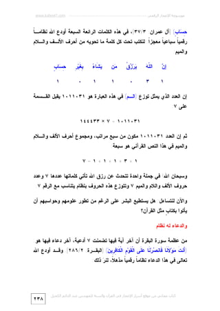 ‫ﻣﻮﺳﻮﻋﺔ اﻹﻋﺠﺎز اﻟﺮﻗﻤﻲ ---------------------------------------------------------- ‪www.kaheel7.com‬‬

‫ﺎ‬
‫ِ ‪‬ﺎ ٍ( ]ﺁل ﻋﻤﺭﺍﻥ: ٣/٧٣[، ﻓﻲ ﻫﺫﻩ ﺍﻟﻜﻠﻤﺎﺕ ﺍﻟﺭﺍﺌﻌﺔ ﺍﻟﺴﺒﻌﺔ ﺃﻭﺩﻉ ﺍﷲ ﻨﻅﺎﻤـ ﹰ‬
‫ﺤﺴ ﺏ‬
‫ﺭﻗﻤﻴ ﹰ ﺴﺒﺎﻋﻴ ﹰ ﻤﻌﺠﺯﹰ. ﻟﻨﻜﺘﺏ ﺘﺤﺕ ﻜل ﻜﻠﻤﺔ ﻤﺎ ﺘﺤﻭﻴﻪ ﻤﻥ ﺃﺤﺭﻑ ﺍﻷﻟـﻑ ﻭﺍﻟـﻼﻡ‬
‫ﺍ‬
‫ﺎ‬
‫ﺎ‬

‫ﻭﺍﻟﻤﻴﻡ:‬
‫ﻥ‬
‫ﺇ‪‬‬

‫ﻠﻪ‬
‫ﺍﻟﹼ ‪‬‬

‫ﻴ ﺯﻕ‬
‫‪‬ﺭ‪  ‬ﹸ‬

‫‪‬ﻥ‬
‫ﻤ‬

‫ﻴﺸ ﺀ‬
‫‪ ‬ﹶﺎ ‪‬‬

‫١‬

‫٣‬

‫٠‬

‫١‬

‫ﺒﻐ ﺭ‬
‫ِ ﹶﻴ‪ِ ‬‬

‫١‬

‫٠‬

‫ﺤﺴ ﺏ‬
‫ِ ‪‬ﺎ ٍ‬
‫١‬

‫ﺇﻥ ﺍﻟﻌﺩﺩ ﺍﻟﺫﻱ ﻴﻤﺜل ﺘﻭﺯﻉ )ﺍﻟـﻡ( ﻓﻲ ﻫﺫﻩ ﺍﻟﻌﺒﺎﺭﺓ ﻫﻭ ١٣٠١١٠١ ﻴﻘﺒل ﺍﻟﻘـﺴﻤﺔ‬
‫ﻋﻠﻰ ٧:‬
‫١٣٠١١٠١ = ٧ × ٣٣٤٤٤١‬
‫ﺜﻡ ﺇﻥ ﺍﻟﻌﺩﺩ ١٣٠١١٠١ ﻤﻜﻭﻥ ﻤﻥ ﺴﺒﻊ ﻤﺭﺍﺘﺏ، ﻭﻤﺠﻤﻭﻉ ﺃﺤﺭﻑ ﺍﻷﻟﻑ ﻭﺍﻟـﻼﻡ‬
‫ﻭﺍﻟﻤﻴﻡ ﻓﻲ ﻫﺫﺍ ﺍﻟﻨﺹ ﺍﻟﻘﺭﺁﻨﻲ ﻫﻭ ﺴﺒﻌﺔ:‬
‫١+٣+١+١+١=٧‬
‫ﻭﺴﺒﺤﺎﻥ ﺍﷲ! ﻓﻲ ﺠﻤﻠﺔ ﻭﺍﺤﺩﺓ ﺘﺘﺤﺩﺙ ﻋﻥ ﺭﺯﻕ ﺍﷲ ﺘﺄﺘﻲ ﻜﻠﻤﺎﺘﻬﺎ ﻋﺩﺩﻫﺎ ٧ ﻭﻋﺩﺩ‬
‫ﺤﺭﻭﻑ ﺍﻷﻟﻑ ﻭﺍﻟﻼﻡ ﻭﺍﻟﻤﻴﻡ ٧ ﻭﺘﺘﻭﺯﻉ ﻫﺫﻩ ﺍﻟﺤﺭﻭﻑ ﺒﻨﻅﺎﻡ ﻴﺘﻨﺎﺴﺏ ﻤﻊ ﺍﻟﺭﻗﻡ ٧.‬

‫ﻭﺍﻵﻥ ﻟﻨﺘﺴﺎﺀل: ﻫل ﻴﺴﺘﻁﻴﻊ ﺍﻟﺒﺸﺭ ﻋﻠﻰ ﺍﻟﺭﻏﻡ ﻤﻥ ﺘﻁﻭﺭ ﻋﻠﻭﻤﻬﻡ ﻭﺤﻭﺍﺴﺒﻬﻡ ﺃﻥ‬
‫ﻴﺄﺘﻭﺍ ﺒﻜﺘﺎ ٍ ﻤﺜل ﺍﻟﻘﺭﺁﻥ؟‬
‫ﺏ‬

‫ﻭﺍﻟﺩﻋﺎﺀ ﻟﻪ ﻨﻅﺎﻡ‬
‫ﻤﻥ ﻋﻅﻤﺔ ﺴﻭﺭﺓ ﺍﻟﺒﻘﺭﺓ ﺃﻥ ﺁﺨﺭ ﺁﻴﺔ ﻓﻴﻬﺎ ﺘﻀﻤﻨﺕ ٧ ﺃﺩﻋﻴﺔ، ﺁﺨﺭ ﺩﻋﺎﺀ ﻓﻴﻬﺎ ﻫﻭ:‬

‫)َﻨﺕ ‪‬ﻭ‪ ‬ﹶ ﹶﺎ ﹶﺎﻨ ‪‬ﺭ‪ ‬ﹶﺎ ‪ ‬ﹶﻰ ﺍﻟﹾ ﹶﻭ‪ ِ ‬ﺍﻟﹾ ﹶﺎ ِ ِﻴ ‪] (‬ﺍﻟﺒﻘـﺭﺓ: ٢/٦٨٢[. ﻭﻗـﺩ ﺃﻭﺩﻉ ﺍﷲ‬
‫ﺃ ﹶ ﻤ ﻻﻨ ﻓ ﺼ ﻨ ﻋﻠ ﻘ ﻡ ﻜ ﻓﺭ ﻥ‬
‫ﺘﻌﺎﻟﻰ ﻓﻲ ﻫﺫﺍ ﺍﻟﺩﻋﺎﺀ ﻨﻅﺎﻤ ﹰ ﺭﻗﻤﻴ ﹰ ﻤﺫﻫ ﹰ، ﻟﻨ ‪ ‬ﺫﻟﻙ:‬
‫ﻼ ﺭ‬
‫ﺎ‬
‫ﺎ‬

‫ﻛﺘﺎب ﻣﺠﺎﻧﻲ ﻣﻦ ﻣﻮﻗﻊ أﺳﺮار اﻹﻋﺠﺎز ﻓﻲ اﻟﻘﺮآن واﻟﺴﻨﺔ ﻟﻠﻤﮫﻨﺪس ﻋﺒﺪ اﻟﺪاﺋﻢ اﻟﻜﺤﯿﻞ‬

‫٨٣٢‬

 