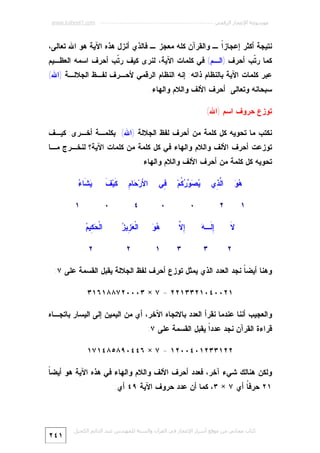 ‫ﻣﻮﺳﻮﻋﺔ اﻹﻋﺠﺎز اﻟﺮﻗﻤﻲ ---------------------------------------------------------- ‪www.kaheel7.com‬‬

‫ﻨﺘﻴﺠﺔ ﺃﻜﺜﺭ ﺇﻋﺠﺎﺯﹰ ـ ﻭﺍﻟﻘﺭﺁﻥ ﻜﻠﻪ ﻤﻌﺠﺯ ـ ﻓﺎﻟﺫﻱ ﺃﻨﺯل ﻫﺫﻩ ﺍﻵﻴﺔ ﻫﻭ ﺍﷲ ﺘﻌﺎﻟﻰ،‬
‫ﺍ‬

‫ﻜﻤﺎ ﺭ ﹼﺏ ﺃﺤﺭﻑ )ﺍﻟـﻡ( ﻓﻲ ﻜﻠﻤﺎﺕ ﺍﻵﻴﺔ، ﻟﻨﺭﻯ ﻜﻴﻑ ﺭ ﹼﺏ ﺃﺤﺭﻑ ﺍﺴﻤﻪ ﺍﻟﻌﻅـﻴﻡ‬
‫ﺘ‬
‫ﺘ‬

‫ﻋﺒﺭ ﻜﻠﻤﺎﺕ ﺍﻵﻴﺔ ﺒﺎﻟﻨﻅﺎﻡ ﺫﺍﺘﻪ: ﺇﻨﻪ ﺍﻟﻨﻅﺎﻡ ﺍﻟﺭﻗﻤﻲ ﻷﺤـﺭﻑ ﻟﻔـﻅ ﺍﻟﺠﻼﻟـﺔ )ﺍﷲ(‬
‫ﺴﺒﺤﺎﻨﻪ ﻭﺘﻌﺎﻟﻰ: ﺃﺤﺭﻑ ﺍﻷﻟﻑ ﻭﺍﻟﻼﻡ ﻭﺍﻟﻬﺎﺀ.‬
‫ﺘﻭﺯﻉ ﺤﺭﻭﻑ ﺍﺴﻡ )ﺍﷲ(‬

‫ﻨﻜﺘﺏ ﻤﺎ ﺘﺤﻭﻴﻪ ﻜل ﻜﻠﻤﺔ ﻤﻥ ﺃﺤﺭﻑ ﻟﻔﻅ ﺍﻟﺠﻼﻟﺔ )ﺍﷲ( ﺒﻜﻠﻤـﺔ ﺃﺨـﺭﻯ: ﻜﻴـﻑ‬

‫ﺘﻭﺯﻋﺕ ﺃﺤﺭﻑ ﺍﻷﻟﻑ ﻭﺍﻟﻼﻡ ﻭﺍﻟﻬﺎﺀ ﻓﻲ ﻜل ﻜﻠﻤﺔ ﻤﻥ ﻜﻠﻤﺎﺕ ﺍﻵﻴﺔ؟ ﻟﻨﺨـﺭﺝ ﻤـﺎ‬
‫ﺘﺤﻭﻴﻪ ﻜل ﻜﻠﻤﺔ ﻤﻥ ﺃﺤﺭﻑ ﺍﻷﻟﻑ ﻭﺍﻟﻼﻡ ﻭﺍﻟﻬﺎﺀ:‬
‫ﻫﻭ‬
‫‪‬‬

‫ﺍﱠ ِﻱ‬
‫ﻟﺫ‬

‫١‬

‫‪    ‬ﹸﻡ‪‬‬
‫ﻴﺼﻭﺭﻜ‬

‫٢‬
‫ﻻ‬
‫ﹶ‬
‫٢‬

‫٠‬

‫٠‬
‫ﺇﻟ ﻪ‬
‫ِ ﹶـ ‪‬‬

‫ﺇﻻ‬
‫ِﱠ‬

‫٣‬

‫٣‬

‫ِﻲ‬
‫ﻓ‬

‫ﻷ ﺤﻡ‬
‫ﺍ َﺭ‪ ‬ﺎ ِ‬

‫ﻜﻑ‬
‫ﹶﻴ‪ ‬ﹶ‬

‫٤‬

‫ﻴﺸ ﺀ‬
‫‪ ‬ﹶﺎ ‪‬‬

‫٠‬

‫ﻫﻭ‬
‫‪‬‬

‫ﻌﺯ ﺯ‬
‫ﺍﻟﹾ ‪ِ ‬ﻴ ‪‬‬

‫١‬

‫٢‬

‫١‬
‫ﺤﻜ ﻡ‬
‫ﺍﻟﹾ ‪ِ ‬ﻴ ‪‬‬
‫٢‬

‫ﻭﻫﻨﺎ ﺃﻴﻀ ﹰ ﻨﺠﺩ ﺍﻟﻌﺩﺩ ﺍﻟﺫﻱ ﻴﻤﺜل ﺘﻭﺯﻉ ﺃﺤﺭﻑ ﻟﻔﻅ ﺍﻟﺠﻼﻟﺔ ﻴﻘﺒل ﺍﻟﻘﺴﻤﺔ ﻋﻠﻰ ٧:‬
‫ﺎ‬
‫١٢٠٠٤٠١٢٣٣١٢٢ = ٧ × ٣٠٠٠٢٧٨٨١٦١٣‬
‫ﻭﺍﻟﻌﺠﻴﺏ ﺃﻨﻨﺎ ﻋﻨﺩﻤﺎ ﻨﻘﺭﺃ ﺍﻟﻌﺩﺩ ﺒﺎﻻﺘﺠﺎﻩ ﺍﻵﺨﺭ، ﺃﻱ ﻤﻥ ﺍﻟﻴﻤﻴﻥ ﺇﻟﻰ ﺍﻟﻴﺴﺎﺭ ﺒﺎﺘﺠـﺎﻩ‬
‫ﻗﺭﺍﺀﺓ ﺍﻟﻘﺭﺁﻥ ﻨﺠﺩ ﻋﺩﺩﹰ ﻴﻘﺒل ﺍﻟﻘﺴﻤﺔ ﻋﻠﻰ ٧:‬
‫ﺍ‬
‫٢٢١٣٣٢١٠٤٠٠٢١ = ٧ × ٦٤٤٠٩٨٥٨٤١٧١‬
‫ﺎ‬
‫ﻭﻟﻜﻥ ﻫﻨﺎﻟﻙ ﺸﻲﺀ ﺁﺨﺭ، ﻓﻌﺩﺩ ﺃﺤﺭﻑ ﺍﻷﻟﻑ ﻭﺍﻟﻼﻡ ﻭﺍﻟﻬﺎﺀ ﻓﻲ ﻫﺫﻩ ﺍﻵﻴﺔ ﻫﻭ ﺃﻴﻀ ﹰ‬
‫١٢ ﺤﺭﻓﹸ ﺃﻱ ٧ × ٣، ﻜﻤﺎ ﺃﻥ ﻋﺩﺩ ﺤﺭﻭﻑ ﺍﻵﻴﺔ ٩٤ ﺃﻱ:‬
‫ﺎ‬

‫ﻛﺘﺎب ﻣﺠﺎﻧﻲ ﻣﻦ ﻣﻮﻗﻊ أﺳﺮار اﻹﻋﺠﺎز ﻓﻲ اﻟﻘﺮآن واﻟﺴﻨﺔ ﻟﻠﻤﮫﻨﺪس ﻋﺒﺪ اﻟﺪاﺋﻢ اﻟﻜﺤﯿﻞ‬

‫١٤٢‬

 