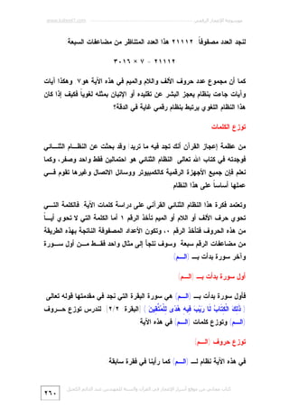 ‫ﻣﻮﺳﻮﻋﺔ اﻹﻋﺠﺎز اﻟﺮﻗﻤﻲ ---------------------------------------------------------- ‪www.kaheel7.com‬‬

‫ﻟﻨﺠﺩ ﺍﻟﻌﺩﺩ ﻤﺼﻔﻭﻓ ﹰ: ٢١١١٢ ﻫﺫﺍ ﺍﻟﻌﺩﺩ ﺍﻟﻤﺘﻨﺎﻅﺭ ﻤﻥ ﻤﻀﺎﻋﻔﺎﺕ ﺍﻟﺴﺒﻌﺔ:‬
‫ﺎ‬
‫٢١١١٢ = ٧ × ٦١٠٣‬
‫ﻜﻤﺎ ﺃﻥ ﻤﺠﻤﻭﻉ ﻋﺩﺩ ﺤﺭﻭﻑ ﺍﻷﻟﻑ ﻭﺍﻟﻼﻡ ﻭﺍﻟﻤﻴﻡ ﻓﻲ ﻫﺫﻩ ﺍﻵﻴﺔ ﻫﻭ٧. ﻭﻫﻜﺫﺍ ﺁﻴﺎﺕ‬

‫ﻭﺁﻴﺎﺕ ﺠﺎﺀﺕ ﺒﻨﻅﺎﻡ ﻴﻌﺠﺯ ﺍﻟﺒﺸﺭ ﻋﻥ ﺘﻘﻠﻴﺩﻩ ﺃﻭ ﺍﻹﺘﻴﺎﻥ ﺒﻤﺜﻠﻪ ﻟﻐﻭﻴ ﹰ ﻓﻜﻴﻑ ﺇﺫﺍ ﻜﺎﻥ‬
‫ﺎ‬
‫ﻫﺫﺍ ﺍﻟﻨﻅﺎﻡ ﺍﻟﻠﻐﻭﻱ ﻴﺭﺘﺒﻁ ﺒﻨﻅﺎﻡ ﺭﻗﻤﻲ ﻏﺎﻴﺔ ﻓﻲ ﺍﻟﺩﻗﺔ؟‬
‫ﺘﻭﺯﻉ ﺍﻟﻜﻠﻤﺎﺕ‬
‫ﻤﻥ ﻋﻅﻤﺔ ﺇﻋﺠﺎﺯ ﺍﻟﻘﺭﺁﻥ ﺃﻨﻙ ﺘﺠﺩ ﻓﻴﻪ ﻤﺎ ﺘﺭﻴﺩ! ﻭﻗﺩ ﺒﺤﺜﺕ ﻋﻥ ﺍﻟﻨﻅـﺎﻡ ﺍﻟﺜﻨـﺎﺌﻲ‬

‫ﻓﻭﺠﺩﺘﻪ ﻓﻲ ﻜﺘﺎﺏ ﺍﷲ ﺘﻌﺎﻟﻰ. ﺍﻟﻨﻅﺎﻡ ﺍﻟﺜﻨﺎﺌﻲ ﻫﻭ ﺍﺤﺘﻤﺎﻟﻴﻥ ﻓﻘﻁ ﻭﺍﺤﺩ ﻭﺼﻔﺭ، ﻭﻜﻤﺎ‬

‫ﻨﻌﻠﻡ ﻓﺈﻥ ﺠﻤﻴﻊ ﺍﻷﺠﻬﺯﺓ ﺍﻟﺭﻗﻤﻴﺔ ﻜﺎﻟﻜﻤﺒﻴﻭﺘﺭ ﻭﻭﺴﺎﺌل ﺍﻻﺘﺼﺎل ﻭﻏﻴﺭﻫﺎ ﺘﻘﻭﻡ ﻓـﻲ‬

‫ﻋﻤﻠﻬﺎ ﺃﺴﺎﺴ ﹰ ﻋﻠﻰ ﻫﺫﺍ ﺍﻟﻨﻅﺎﻡ.‬
‫ﺎ‬
‫ﻭﺘﻌﺘﻤﺩ ﻓﻜﺭﺓ ﻫﺫﺍ ﺍﻟﻨﻅﺎﻡ ﺍﻟﺜﻨﺎﺌﻲ ﺍﻟﻘﺭﺁﻨﻲ ﻋﻠﻰ ﺩﺭﺍﺴﺔ ﻜﻠﻤﺎﺕ ﺍﻵﻴﺔ. ﻓﺎﻟﻜﻠﻤﺔ ﺍﻟﺘـﻲ‬

‫ﺎ‬
‫ﺘﺤﻭﻱ ﺤﺭﻑ ﺍﻷﻟﻑ ﺃﻭ ﺍﻟﻼﻡ ﺃﻭ ﺍﻟﻤﻴﻡ ﺘﺄﺨﺫ ﺍﻟﺭﻗﻡ ١ ﺃﻤﺎ ﺍﻟﻜﻠﻤﺔ ﺍﻟﺘﻲ ﻻ ﺘﺤﻭﻱ ﺃﻴـ ﹰ‬

‫ﻤﻥ ﻫﺫﻩ ﺍﻟﺤﺭﻭﻑ ﻓﺘﺄﺨﺫ ﺍﻟﺭﻗﻡ ٠، ﻭﺘﻜﻭﻥ ﺍﻷﻋﺩﺍﺩ ﺍﻟﻤﺼﻔﻭﻓﺔ ﺍﻟﻨﺎﺘﺠﺔ ﺒﻬﺫﻩ ﺍﻟﻁﺭﻴﻘﺔ‬

‫ﻤﻥ ﻤﻀﺎﻋﻔﺎﺕ ﺍﻟﺭﻗﻡ ﺴﺒﻌﺔ. ﻭﺴﻭﻑ ﻨﻠﺠﺄ ﺇﻟﻰ ﻤﺜﺎل ﻭﺍﺤﺩ ﻓﻘـﻁ ﻤـﻥ ﺃﻭل ﺴـﻭﺭﺓ‬

‫ﻭﺁﺨﺭ ﺴﻭﺭﺓ ﺒﺩﺃﺕ ﺒـ )ﺍﻟـﻡ(.‬
‫ﺃﻭل ﺴﻭﺭﺓ ﺒﺩﺃﺕ ﺒـ )ﺍﻟـﻡ(‬

‫ﻓﺄﻭل ﺴﻭﺭﺓ ﺒﺩﺃﺕ ﺒـ )ﺍﻟـﻡ( ﻫﻲ ﺴﻭﺭﺓ ﺍﻟﺒﻘﺭﺓ ﺍﻟﺘﻲ ﻨﺠﺩ ﻓﻲ ﻤﻘﺩﻤﺘﻬﺎ ﻗﻭﻟﻪ ﺘﻌﺎﻟﻰ:‬

‫) ﹶ ِ ‪ ‬ﺍﻟﹾ ِ ﹶﺎ ‪ ‬ﹶﺎ ‪‬ﻴ‪ِ  ‬ﻴ ِ ‪ ‬ﻯ ِﻠﹾ ‪ ‬ﱠ ِﻴ ‪] ( ‬ﺍﻟﺒﻘﺭﺓ: ٢/٢[. ﻟﻨﺩﺭﺱ ﺘﻭﺯﻉ ﺤـﺭﻭﻑ‬
‫ﺫﻟﻙ ﻜﺘ ﺏ ﻟ ﺭ ﺏ ﻓ ﻪ ﻫﺩ ﻟ ﻤﺘﻘ ﻥ‬
‫)ﺍﻟـﻡ( ﻭﺘﻭﺯﻉ ﻜﻠﻤﺎﺕ )ﺍﻟـﻡ( ﻓﻲ ﻫﺫﻩ ﺍﻵﻴﺔ.‬
‫ﺘﻭﺯﻉ ﺤﺭﻭﻑ )ﺍﻟـﻡ(‬

‫ﻓﻲ ﻫﺫﻩ ﺍﻵﻴﺔ ﻨﻅﺎﻡ ﻟـ )ﺍﻟـﻡ( ﻜﻤﺎ ﺭﺃﻴﻨﺎ ﻓﻲ ﻓﻘﺭﺓ ﺴﺎﺒﻘﺔ:‬
‫ﻛﺘﺎب ﻣﺠﺎﻧﻲ ﻣﻦ ﻣﻮﻗﻊ أﺳﺮار اﻹﻋﺠﺎز ﻓﻲ اﻟﻘﺮآن واﻟﺴﻨﺔ ﻟﻠﻤﮫﻨﺪس ﻋﺒﺪ اﻟﺪاﺋﻢ اﻟﻜﺤﯿﻞ‬

‫٠٦٢‬

 