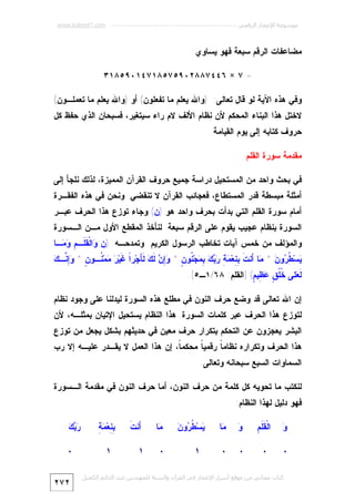 ‫ﻣﻮﺳﻮﻋﺔ اﻹﻋﺠﺎز اﻟﺮﻗﻤﻲ ---------------------------------------------------------- ‪www.kaheel7.com‬‬

‫ﻤﻀﺎﻋﻔﺎﺕ ﺍﻟﺭﻗﻡ ﺴﺒﻌﺔ ﻓﻬﻭ ﻴﺴﺎﻭﻱ:‬
‫= ٧ × ٦٤٤٧٨٨٢٠٩٥٧٥٨١٧٤١٠٩٥٨١٣‬
‫ﻭﻓﻲ ﻫﺫﻩ ﺍﻵﻴﺔ ﻟﻭ ﻗﺎل ﺘﻌﺎﻟﻰ: )ﻭﺍﷲ ﻴﻌﻠﻡ ﻤﺎ ﺘﻔﻌﻠﻭﻥ( ﺃﻭ )ﻭﺍﷲ ﻴﻌﻠﻡ ﻤﺎ ﺘﻌﻤﻠـﻭﻥ(‬

‫ﻻﺨﺘل ﻫﺫﺍ ﺍﻟﺒﻨﺎﺀ ﺍﻟﻤﺤﻜﻡ ﻷﻥ ﻨﻅﺎﻡ ﺍﻷﻟﻑ ﻻﻡ ﺭﺍﺀ ﺴﻴﺘﻐﻴﺭ، ﻓﺴﺒﺤﺎﻥ ﺍﻟﺫﻱ ﺤﻔﻅ ﻜل‬

‫ﺤﺭﻭﻑ ﻜﺘﺎﺒﻪ ﺇﻟﻰ ﻴﻭﻡ ﺍﻟﻘﻴﺎﻤﺔ.‬
‫ﻤﻘﺩﻤﺔ ﺴﻭﺭﺓ ﺍﻟﻘﻠﻡ‬
‫ﻓﻲ ﺒﺤﺙ ﻭﺍﺤﺩ ﻤﻥ ﺍﻟﻤﺴﺘﺤﻴل ﺩﺭﺍﺴﺔ ﺠﻤﻴﻊ ﺤﺭﻭﻑ ﺍﻟﻘﺭﺁﻥ ﺍﻟﻤﻤﻴﺯﺓ، ﻟﺫﻟﻙ ﻨﻠﺠﺄ ﺇﻟﻰ‬
‫ﺃﻤﺜﻠﺔ ﻤﺒﺴﻁﺔ ﻗﺩﺭ ﺍﻟﻤﺴﺘﻁﺎﻉ، ﻓﻌﺠﺎﺌﺏ ﺍﻟﻘﺭﺁﻥ ﻻ ﺘﻨﻘﻀﻲ. ﻭﻨﺤﻥ ﻓﻲ ﻫﺫﻩ ﺍﻟﻔﻘـﺭﺓ‬

‫ﺃﻤﺎﻡ ﺴﻭﺭﺓ ﺍﻟﻘﻠﻡ ﺍﻟﺘﻲ ﺒﺩﺃﺕ ﺒﺤﺭﻑ ﻭﺍﺤﺩ ﻫﻭ )ﻥ( ﻭﺠﺎﺀ ﺘﻭﺯﻉ ﻫﺫﺍ ﺍﻟﺤﺭﻑ ﻋﺒـﺭ‬

‫ﺍﻟﺴﻭﺭﺓ ﺒﻨﻅﺎﻡ ﻋﺠﻴﺏ ﻴﻘﻭﻡ ﻋﻠﻰ ﺍﻟﺭﻗﻡ ﺴﺒﻌﺔ. ﻟﻨﺄﺨﺫ ﺍﻟﻤﻘﻁﻊ ﺍﻷﻭل ﻤـﻥ ﺍﻟـﺴﻭﺭﺓ‬

‫ﻭﺍﻟﻤﺅﻟﻑ ﻤﻥ ﺨﻤﺱ ﺁﻴﺎﺕ ﺘﺨﺎﻁﺏ ﺍﻟﺭﺴﻭل ﺍﻟﻜﺭﻴﻡ ﻭﺘﻤﺩﺤـﻪ: )ﻥ ‪‬ﺍﻟﹾ ﹶ ﹶـ ِ ‪ ‬ـﺎ‬
‫ﻭ ﻘ ﻠ ﻡ ﻭﻤ‬

‫ﻴ ﻁﺭ ﻥ ﻤ ﺃ ﹶ ﺒﻨ ﻤﺔ ﺭﺒﻙ ﺒﻤ ﻨ ﻥ ﻭﺇﻥ ﻟﻙ ﻟﺄ ﺍ ﻏ ﺭ ﻤ ﻨ ﻥ ﻭﺇﻨ ﻙ‬
‫‪‬ﺴ‪ ‬ﹸ ‪‬ﻭ ‪ * ‬ﺎ َﻨﺕ ِ ِﻌ‪ ِ    ِ  ‬ﺠ‪ ‬ﹸﻭ ٍ * ‪  ِ‬ﹶ ‪ ‬ﹶ َﺠ‪‬ﺭﹰ ﹶﻴ‪  ‬ﻤ‪ ‬ﹸـﻭ ٍ * ‪ ِ‬ﱠـ ‪‬‬
‫ﹶ ‪‬ﻠﻰ ﹸﹸ ٍ ‪ِ ‬ﻴ ٍ( ]ﺍﻟﻘﻠﻡ: ٨٦/١ـ٥[.‬
‫ﻟﻌ ﺨﻠﻕ ﻋﻅ ﻡ‬

‫ﺇﻥ ﺍﷲ ﺘﻌﺎﻟﻰ ﻗﺩ ﻭﻀﻊ ﺤﺭﻑ ﺍﻟﻨﻭﻥ ﻓﻲ ﻤﻁﻠﻊ ﻫﺫﻩ ﺍﻟﺴﻭﺭﺓ ﻟﻴﺩﻟﻨﺎ ﻋﻠﻰ ﻭﺠﻭﺩ ﻨﻅﺎﻡ‬

‫ﻟﺘﻭﺯﻉ ﻫﺫﺍ ﺍﻟﺤﺭﻑ ﻋﺒﺭ ﻜﻠﻤﺎﺕ ﺍﻟﺴﻭﺭﺓ. ﻫﺫﺍ ﺍﻟﻨﻅﺎﻡ ﻴﺴﺘﺤﻴل ﺍﻹﺘﻴﺎﻥ ﺒﻤﺜﻠـﻪ، ﻷﻥ‬
‫ﺍﻟﺒﺸﺭ ﻴﻌﺠﺯﻭﻥ ﻋﻥ ﺍﻟﺘﺤﻜﻡ ﺒﺘﻜﺭﺍﺭ ﺤﺭﻑ ﻤﻌﻴﻥ ﻓﻲ ﺤﺩﻴﺜﻬﻡ ﺒﺸﻜل ﻴﺠﻌل ﻤﻥ ﺘﻭﺯﻉ‬

‫ﻫﺫﺍ ﺍﻟﺤﺭﻑ ﻭﺘﻜﺭﺍﺭﻩ ﻨﻅﺎﻤ ﹰ ﺭﻗﻤﻴ ﹰ ﻤﺤﻜﻤ ﹰ، ﺇﻥ ﻫﺫﺍ ﺍﻟﻌﻤل ﻻ ﻴﻘـﺩﺭ ﻋﻠﻴـﻪ ﺇﻻ ﺭﺏ‬
‫ﺎ‬
‫ﺎ‬
‫ﺎ‬
‫ﺍﻟﺴﻤﺎﻭﺍﺕ ﺍﻟﺴﺒﻊ ﺴﺒﺤﺎﻨﻪ ﻭﺘﻌﺎﻟﻰ.‬
‫ﻟﻨﻜﺘﺏ ﻤﺎ ﺘﺤﻭﻴﻪ ﻜل ﻜﻠﻤﺔ ﻤﻥ ﺤﺭﻑ ﺍﻟﻨﻭﻥ، ﺃﻤﺎ ﺤﺭﻑ ﺍﻟﻨﻭﻥ ﻓﻲ ﻤﻘﺩﻤﺔ ﺍﻟـﺴﻭﺭﺓ‬
‫ﻓﻬﻭ ﺩﻟﻴل ﻟﻬﺫﺍ ﺍﻟﻨﻅﺎﻡ:‬
‫ﻭ‬
‫‪‬‬

‫ﻘﻠﻡ‬
‫ﺍﻟﹾ ﹶ ﹶ ِ‬

‫ﻭ‬
‫‪‬‬

‫‪‬ﺎ‬
‫ﻤ‬

‫٠‬

‫٠‬

‫٠‬

‫٠‬

‫ﻴ ﻁﺭ ﻥ‬
‫‪‬ﺴ‪ ‬ﹸ ‪‬ﻭ ‪‬‬
‫١‬

‫‪‬ﺎ‬
‫ﻤ‬
‫٠‬

‫ﺃﺕ‬
‫َﻨ ﹶ‬
‫١‬

‫ﺒﻨ ﻤﺔ‬
‫ِ ِﻌ‪ِ  ‬‬
‫١‬

‫ﻛﺘﺎب ﻣﺠﺎﻧﻲ ﻣﻦ ﻣﻮﻗﻊ أﺳﺮار اﻹﻋﺠﺎز ﻓﻲ اﻟﻘﺮآن واﻟﺴﻨﺔ ﻟﻠﻤﮫﻨﺪس ﻋﺒﺪ اﻟﺪاﺋﻢ اﻟﻜﺤﯿﻞ‬

‫ﺭﺒﻙ‬
‫‪ ‬‬
‫٠‬
‫٢٧٢‬

 