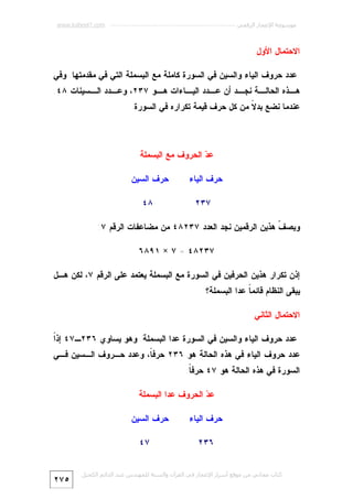 ‫ﻣﻮﺳﻮﻋﺔ اﻹﻋﺠﺎز اﻟﺮﻗﻤﻲ ---------------------------------------------------------- ‪www.kaheel7.com‬‬

‫ﺍﻻﺤﺘﻤﺎل ﺍﻷﻭل‬
‫ﻋﺩﺩ ﺤﺭﻭﻑ ﺍﻟﻴﺎﺀ ﻭﺍﻟﺴﻴﻥ ﻓﻲ ﺍﻟﺴﻭﺭﺓ ﻜﺎﻤﻠﺔ ﻤﻊ ﺍﻟﺒﺴﻤﻠﺔ ﺍﻟﺘﻲ ﻓﻲ ﻤﻘﺩﻤﺘﻬﺎ. ﻭﻓﻲ‬

‫ـﺔ ﻨﺠ ـﺩ ﺃﻥ ـﺩﺩ ﺍﻟﻴ ـﺎﺀﺍﺕ ـﻭ ٧٣٢، ﻭﻋ ـﺩﺩ ـﺴﻴﻨﺎﺕ ٨٤.‬
‫ـ ﺍﻟـ‬
‫ﻫـ‬
‫ـ‬
‫ﻋـ‬
‫ـ‬
‫ﻫ ـﺫﻩ ﺍﻟﺤﺎﻟـ‬
‫ـ‬
‫ﻋﻨﺩﻤﺎ ﻨﻀﻊ ﺒﺩ ﹰ ﻤﻥ ﻜل ﺤﺭﻑ ﻗﻴﻤﺔ ﺘﻜﺭﺍﺭﻩ ﻓﻲ ﺍﻟﺴﻭﺭﺓ.‬
‫ﻻ‬

‫ﻋ ‪ ‬ﺍﻟﺤﺭﻭﻑ ﻤﻊ ﺍﻟﺒﺴﻤﻠﺔ‬
‫ﺩ‬
‫ﺤﺭﻑ ﺍﻟﻴﺎﺀ‬

‫ﺤﺭﻑ ﺍﻟﺴﻴﻥ‬

‫٧٣٢‬

‫٨٤‬

‫ﻭﺒﺼ ﹼ ﻫﺫﻴﻥ ﺍﻟﺭﻗﻤﻴﻥ ﻨﺠﺩ ﺍﻟﻌﺩﺩ ٧٣٢٨٤ ﻤﻥ ﻤﻀﺎﻋﻔﺎﺕ ﺍﻟﺭﻗﻡ ٧:‬
‫ﻑ‬
‫٧٣٢٨٤ = ٧ × ١٩٨٦‬
‫ﺇﺫﻥ ﺘﻜﺭﺍﺭ ﻫﺫﻴﻥ ﺍﻟﺤﺭﻓﻴﻥ ﻓﻲ ﺍﻟﺴﻭﺭﺓ ﻤﻊ ﺍﻟﺒﺴﻤﻠﺔ ﻴﻌﺘﻤﺩ ﻋﻠﻰ ﺍﻟﺭﻗﻡ ٧، ﻟﻜﻥ ﻫـل‬
‫ﻴﺒﻘﻰ ﺍﻟﻨﻅﺎﻡ ﻗﺎﺌﻤ ﹰ ﻋﺩﺍ ﺍﻟﺒﺴﻤﻠﺔ؟‬
‫ﺎ‬
‫ﺍﻻﺤﺘﻤﺎل ﺍﻟﺜﺎﻨﻲ‬
‫ﺍ‬
‫ﻋﺩﺩ ﺤﺭﻭﻑ ﺍﻟﻴﺎﺀ ﻭﺍﻟﺴﻴﻥ ﻓﻲ ﺍﻟﺴﻭﺭﺓ ﻋﺩﺍ ﺍﻟﺒﺴﻤﻠﺔ. ﻭﻫﻭ ﻴﺴﺎﻭﻱ ٦٣٢ـ٧٤ ﺇﺫﹰ‬

‫ﻋﺩﺩ ﺤﺭﻭﻑ ﺍﻟﻴﺎﺀ ﻓﻲ ﻫﺫﻩ ﺍﻟﺤﺎﻟﺔ ﻫﻭ ٦٣٢ ﺤﺭﻓ ﹰ، ﻭﻋﺩﺩ ﺤـﺭﻭﻑ ﺍﻟـﺴﻴﻥ ﻓـﻲ‬
‫ﺎ‬
‫ﺍﻟﺴﻭﺭﺓ ﻓﻲ ﻫﺫﻩ ﺍﻟﺤﺎﻟﺔ ﻫﻭ ٧٤ ﺤﺭﻓ ﹰ.‬
‫ﺎ‬
‫ﻋ ‪ ‬ﺍﻟﺤﺭﻭﻑ ﻋﺩﺍ ﺍﻟﺒﺴﻤﻠﺔ‬
‫ﺩ‬
‫ﺤﺭﻑ ﺍﻟﻴﺎﺀ‬
‫٦٣٢‬

‫ﺤﺭﻑ ﺍﻟﺴﻴﻥ‬
‫٧٤‬

‫ﻛﺘﺎب ﻣﺠﺎﻧﻲ ﻣﻦ ﻣﻮﻗﻊ أﺳﺮار اﻹﻋﺠﺎز ﻓﻲ اﻟﻘﺮآن واﻟﺴﻨﺔ ﻟﻠﻤﮫﻨﺪس ﻋﺒﺪ اﻟﺪاﺋﻢ اﻟﻜﺤﯿﻞ‬

‫٥٧٢‬

 