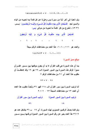 ‫ﻣﻮﺳﻮﻋﺔ اﻹﻋﺠﺎز اﻟﺮﻗﻤﻲ ---------------------------------------------------------- ‪www.kaheel7.com‬‬

‫٢٠٠١٠٠٢١٠٢١١١ = ٧ × ٦٨٢٧٥٨٨٥٨٨٥١‬
‫ﻭﻟﻭ ﺫﻫﺒﻨﺎ ﺇﻟﻰ ﺁﺨﺭ ﺁﻴﺔ ﻤﻥ ﺴﻭﺭﺓ ﻴﺱ ﻭﻋ ‪‬ﺭﻨﺎ ﻋﻥ ﻜل ﻜﻠﻤﺔ ﺒﻤﺎ ﺘﺤﻭﻴﻪ ﻤﻥ ﺍﻟﻴﺎﺀ‬
‫ﺒ‬

‫ﻭﺍﻟﺴﻴﻥ ﻨﺠﺩ: ) ﹶ ‪‬ﺒ‪ ‬ﺎ ‪ ‬ﺍﱠ ِﻱ ِ ‪  ِ ِ ‬ﹶ ﹸﻭ ﹸ ﹸ ﱢ ﹶـﻲ‪ ِ ٍ ‬ﹶﻴ‪‬ـ ِ ﹸﺭ‪  ‬ـﻭ ‪] (‬ﻴـﺱ:‬
‫ﻓﺴ ﺤ ﻥ ﻟﺫ ﺒﻴﺩﻩ ﻤﻠﻜ ﺕ ﻜل ﺸ ﺀ ﻭﺇﻟ ﻪ ﺘ ﺠﻌ ﻥ‬
‫٦٣/٣٨[، ﻟﻨﺨﺭﺝ ﻤﻥ ﻜل ﻜﻠﻤﺔ ﻤﺎ ﺘﺤﻭﻴﻪ ﻤﻥ ﺤﺭﻓﻲ )ﻴﺱ(:‬
‫ﺒﻴﺩﻩ ﻤﻠﻜ ﺕ ﻜل ﺸ ﺀ ﻭ ﺇﻟ ﻪ ﺘ ﺠﻌ ﻥ‬
‫ﹶ ‪‬ﺒ‪   ‬ﺍﱠ ِﻱ ِ ‪  ِ ِ ‬ﹶ ﹸﻭ ﹸ ﹸ ﱢ ﹶﻲ‪ ِ  ٍ ‬ﹶﻴ‪ ِ ‬ﹸﺭ‪  ‬ﻭ ‪‬‬
‫ﻓﺴ ﺤﻥ ﻟﺫ‬
‫١‬

‫١‬

‫١‬

‫٠‬

‫٠‬

‫١‬

‫٠‬

‫١‬

‫٠‬

‫ﻭﺍﻟﻌﺩﺩ ﻫﻭ: ١١١٠٠١٠١٠ ﻫﺫﺍ ﺍﻟﻌﺩﺩ ﻤﻥ ﻤﻀﺎﻋﻔﺎﺕ ﺍﻟﺭﻗﻡ ﺴﺒﻌﺔ:‬
‫١١١٠٠١٠١ = ٧ × ٣٧٨٢٤٤١‬
‫ﻤﻭﻗﻊ ﻤﻤﻴﺯ ﻟﻠﺴﻭﺭﺓ‬
‫ﺒﻤﺎ ﺃﻥ ﻫﺫﻩ ﺍﻟﺴﻭﺭﺓ ﻫﻲ ﻗﻠﺏ ﺍﻟﻘﺭﺁﻥ ﻻ ﺒﺩ ﺃﻥ ﻴﻜﻭﻥ ﻤﻭﻗﻌﻬﺎ ﺒﻴﻥ ﺴـﻭﺭ ﺍﻟﻘـﺭﺁﻥ‬

‫ﻤﻤﻴﺯﹰ. ﻓﺭﻗﻡ ﻫﺫﻩ ﺍﻟﺴﻭﺭﺓ ﺒﻴﻥ ﺍﻟﺴﻭﺭ ﺍﻟﻤﻤﻴﺯﺓ ﺍﻟـ ٩٢ ﻫﻭ ٩١ ﻭﻗﺩ ﻻﺤﻅـ ﹸ ﺃﻥ‬
‫ﺕ‬
‫ﺍ‬

‫ﻤﻘﻠﻭﺏ ﻫﺫﺍ ﺍﻟﻌﺩﺩ ﺃﻱ ١٩ ﻤﻥ ﻤﻀﺎﻋﻔﺎﺕ ﺍﻟﺭﻗﻡ ٧:‬
‫١٩ = ٧ × ٣١‬
‫ﺃﻤﺎ ﺘﺭﺘﻴﺏ ﺍﻟﺴﻭﺭﺓ ﺒﻴﻥ ﺴﻭﺭ ﺍﻟﻘﺭﺁﻥ ﺍﻟـ ٤١١ ﻓﻬﻭ ٦٣ ﻭﺃﻴﻀ ﹰ ﻤﻘﻠﻭﺏ ﻫﺫﺍ ﺍﻟﻌﺩﺩ‬
‫ﺎ‬
‫ﺃﻱ ﺍﻟﻌﺩﺩ ٣٦ ﻤﻥ ﻤﻀﺎﻋﻔﺎﺕ ﺍﻟﺴﺒﻌﺔ ٣٦ = ٧ × ٩.‬
‫ﺘﺭﺘﻴﺏ ﺍﻟﺴﻭﺭﺓ ﺒﻴﻥ ﺍﻟﺴﻭﺭ ﺍﻟﻤﻤﻴﺯﺓ‬

‫ﺘﺭﺘﻴﺏ ﺍﻟﺴﻭﺭﺓ ﺒﻴﻥ ﺴﻭﺭ ﺍﻟﻘﺭﺁﻥ‬

‫٩١‬

‫٦٣‬

‫ﻭﻟﻭ ﻗﻤﻨﺎ ﺒﺼ ﱢ ﺍﻟﺭﻗﻤﻴﻥ ﺍﻟﻤﻤﻴﺯﻴﻥ ﻟﻬﺫﻩ ﺍﻟﺴﻭﺭﺓ، ﺃﻱ ٩١ ـ ٦٣ ﻴﺘﺸﻜل ﻋﺩﺩ ﻫﻭ‬
‫ﻑ‬

‫٩١٦٣ ﻫﺫﺍ ﺍﻟﻌﺩﺩ ﻴﻌﺒﺭ ﻋﻥ ﺭﻗﻡ ﺍﻟﺴﻭﺭﺓ ﺒﻴﻥ ﺍﻟﺴﻭﺭ ﺍﻟﻤﻤﻴﺯﺓ ﻭﺭﻗﻤﻬﺎ ﺒـﻴﻥ ﺴـﻭﺭ‬

‫ﻛﺘﺎب ﻣﺠﺎﻧﻲ ﻣﻦ ﻣﻮﻗﻊ أﺳﺮار اﻹﻋﺠﺎز ﻓﻲ اﻟﻘﺮآن واﻟﺴﻨﺔ ﻟﻠﻤﮫﻨﺪس ﻋﺒﺪ اﻟﺪاﺋﻢ اﻟﻜﺤﯿﻞ‬

‫٨٧٢‬

 