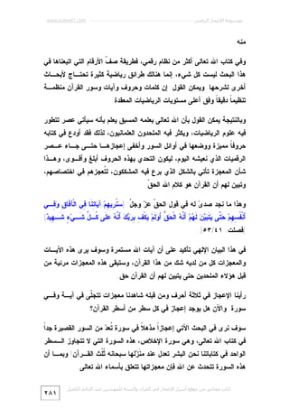 ‫ﻣﻮﺳﻮﻋﺔ اﻹﻋﺠﺎز اﻟﺮﻗﻤﻲ ---------------------------------------------------------- ‪www.kaheel7.com‬‬

‫ﻤﻨﻪ.‬
‫ﻭﻓﻲ ﻜﺘﺎﺏ ﺍﷲ ﺘﻌﺎﻟﻰ ﺃﻜﺜﺭ ﻤﻥ ﻨﻅﺎﻡ ﺭﻗﻤﻲ، ﻓﻁﺭﻴﻘﺔ ﺼ ﹼ ﺍﻷﺭﻗﺎﻡ ﺍﻟﺘﻲ ﺍﺘﺒﻌﻨﺎﻫﺎ ﻓﻲ‬
‫ﻑ‬

‫ﻫﺫﺍ ﺍﻟﺒﺤﺙ ﻟﻴﺴﺕ ﻜل ﺸﻲﺀ، ﺇﻨﻤﺎ ﻫﻨﺎﻟﻙ ﻁﺭﺍﺌﻕ ﺭﻴﺎﻀﻴﺔ ﻜﺜﻴﺭﺓ ﺘﺤﺘـﺎﺝ ﻷﺒﺤـﺎﺙ‬

‫ﺃﺨﺭﻯ ﻟﺸﺭﺤﻬﺎ. ﻭﻴﻤﻜﻥ ﺍﻟﻘﻭل: ﺇﻥ ﻜﻠﻤﺎﺕ ﻭﺤﺭﻭﻑ ﻭﺁﻴﺎﺕ ﻭﺴﻭﺭ ﺍﻟﻘﺭﺁﻥ ﻤﻨﻅﻤـﺔ‬

‫ﺘﻨﻅﻴﻤ ﹰ ﺩﻗﻴﻘ ﹰ ﻭﻓﻕ ﺃﻋﻠﻰ ﻤﺴﺘﻭﻴﺎﺕ ﺍﻟﺭﻴﺎﻀﻴﺎﺕ ﺍﻟﻤﻌﻘﺩﺓ.‬
‫ﺎ‬
‫ﺎ‬
‫ﻭﺒﺎﻟﻨﺘﻴﺠﺔ ﻴﻤﻜﻥ ﺍﻟﻘﻭل ﺒﺄﻥ ﺍﷲ ﺘﻌﺎﻟﻰ ﺒﻌﻠﻤﻪ ﺍﻟﻤﺴﺒﻕ ﻴﻌﻠﻡ ﺒﺄﻨﻪ ﺴﻴﺄﺘﻲ ﻋﺼﺭ ﺘﺘﻁﻭﺭ‬

‫ﻓﻴﻪ ﻋﻠﻭﻡ ﺍﻟﺭﻴﺎﻀﻴﺎﺕ، ﻭﻴﻜﺜﺭ ﻓﻴﻪ ﺍﻟﻤﻠﺤﺩﻭﻥ ﺍﻟﻌﻠﻤﺎﻨﻴﻭﻥ، ﻟﺫﻟﻙ ﻓﻘﺩ ﺃﻭﺩﻉ ﻓﻲ ﻜﺘﺎﺒﻪ‬

‫ﺤﺭﻭﻓ ﹰ ﻤﻤﻴﺯﺓ ﻭﻭﻀﻌﻬﺎ ﻓﻲ ﺃﻭﺍﺌل ﺍﻟﺴﻭﺭ ﻭﺃﺨﻔﻰ ﺇﻋﺠﺎﺯﻫـﺎ ﺤﺘـﻰ ﺠـﺎﺀ ﻋـﺼﺭ‬
‫ﺎ‬

‫ﺍﻟﺭﻗﻤﻴﺎﺕ ﺍﻟﺫﻱ ﻨﻌﻴﺸﻪ ﺍﻟﻴﻭﻡ، ﻟﻴﻜﻭﻥ ﺍﻟﺘﺤﺩﻱ ﺒﻬﺫﻩ ﺍﻟﺤﺭﻭﻑ ﺃﺒﻠﻎ ﻭﺃﻗـﻭﻯ، ﻭﻫـﺫﺍ‬

‫ﺸﺄﻥ ﺍﻟﻤﻌﺠﺯﺓ ﺘﺄﺘﻲ ﺒﺎﻟﺸﻜل ﺍﻟﺫﻱ ﺒﺭﻉ ﻓﻴﻪ ﺍﻟﻤﺸﻜﻜﻭﻥ، ﻟ ﹸﻌﺠﺯﻫﻡ ﻓﻲ ﺍﺨﺘﺼﺎﺼﻬﻡ،‬
‫ﺘ‬
‫ﻭﺘﺒﻴﻥ ﻟﻬﻡ ﺃﻥ ﺍﻟﻘﺭﺁﻥ ﻫﻭ ﻜﻼﻡ ﺍﷲ ﺍﻟﺤ ﹼ.‬
‫ﻕ‬
‫ﻭﻫﺫﺍ ﻤﺎ ﻨﺠﺩ ﺼﺩ ‪ ‬ﻟﻪ ﻓﻲ ﻗﻭل ﺍﻟﺤ ﹼ ﻋ ‪ ‬ﻭﺠ ّ: ) ‪ ‬ﹸ ِﻴ ِﻡ‪ ‬ﺁ ‪‬ﺎ ِ ﹶﺎ ِﻲ ﺍﻟﹾﺂ ﹶﺎ ِ ‪ِ ‬ـﻲ‬
‫ﻓ ﻕ ﻭﻓ‬
‫ﻕ ﺯ ل ﺴﻨﺭ ﻬ ﻴ ﺘﻨ ﻓ‬
‫ﻯ‬

‫َﻨﹾ ﹸ ِ ِﻡ‪  ‬ﱠﻰ ‪ ‬ﹶ ‪   ‬ﹶ ‪‬ﻡ‪ َ ‬ﱠ ‪ ‬ﺍﻟﹾ ‪ ‬ﱡ َ ‪ ‬ﹶﻡ‪ ‬ﻜﹾ ِ ِ ‪ َ   ‬ﱠ ‪  ‬ﹶﻰ ﹸـ ﱢ ﹶـﻲ‪ ٍ ‬ﺸﹶـ ِﻴ ‪(‬‬
‫ﻬﺩ‬
‫ﺃ ﻔﺴﻬ ﺤﺘ ﻴﺘﺒﻴﻥ ﻟﻬ ﺃﻨﻪ ﺤﻕ ﺃﻭﻟ ﻴ ﻑ ﺒﺭﺒﻙ ﺃﻨﻪ ﻋﻠ ﻜ ل ﺸ ﺀ‬

‫]ﻓﺼﻠﺕ: ١٤/٣٥[.‬
‫ﻓﻲ ﻫﺫﺍ ﺍﻟﺒﻴﺎﻥ ﺍﻹﻟﻬﻲ ﺘﺄﻜﻴﺩ ﻋﻠﻰ ﺃﻥ ﺁﻴﺎﺕ ﺍﷲ ﻤﺴﺘﻤﺭﺓ ﻭﺴﻭﻑ ﻴﺭﻯ ﻫﺫﻩ ﺍﻵﻴـﺎﺕ‬

‫ﻭﺍﻟﻤﻌﺠﺯﺍﺕ ﻜل ﻤﻥ ﻟﺩﻴﻪ ﺸﻙ ﻤﻥ ﻫﺫﺍ ﺍﻟﻘﺭﺁﻥ، ﻭﺴﺘﺒﻘﻰ ﻫﺫﻩ ﺍﻟﻤﻌﺠﺯﺍﺕ ﻤﺭﺌﻴﺔ ﻤﻥ‬

‫ﻗﺒل ﻫﺅﻻﺀ ﺍﻟﻤﻠﺤﺩﻴﻥ ﺤﺘﻰ ﻴﺘﺒﻴﻥ ﻟﻬﻡ ﺃﻥ ﺍﻟﻘﺭﺁﻥ ﺤﻕ.‬
‫ﺭﺃﻴﻨﺎ ﺍﻹﻋﺠﺎﺯ ﻓﻲ ﺜﻼﺜﺔ ﺃﺤﺭﻑ ﻭﻤﻥ ﻗﺒﻠﻪ ﺸﺎﻫﺩﻨﺎ ﻤﻌﺠﺯﺍﺕ ﺘﺘﺠﹼﻰ ﻓﻲ ﺁﻴـﺔ ﻭﻓـﻲ‬
‫ﻠ‬
‫ﺴﻭﺭﺓ. ﻭﺍﻵﻥ ﻫل ﻴﻭﺠﺩ ﺇﻋﺠﺎﺯ ﻓﻲ ﻜل ﺴﻁﺭ ﻤﻥ ﺃﺴﻁﺭ ﺍﻟﻘﺭﺁﻥ؟‬
‫ﺍ‬
‫ﺴﻭﻑ ﻨﺭﻯ ﻓﻲ ﺍﻟﺒﺤﺙ ﺍﻵﺘﻲ ﺇﻋﺠﺎﺯﹰ ﻤﺫﻫ ﹰ ﻓﻲ ﺴﻭﺭﺓ ﹸﻌ ‪ ‬ﻤﻥ ﺍﻟﺴﻭﺭ ﺍﻟﻘﺼﻴﺭﺓ ﺠﺩﹰ‬
‫ﺘﺩ‬
‫ﻼ‬
‫ﺍ‬

‫ﻓﻲ ﻜﺘﺎﺏ ﺍﷲ ﺘﻌﺎﻟﻰ، ﻭﻫﻲ ﺴﻭﺭﺓ ﺍﻹﺨﻼﺹ، ﻫﺫﻩ ﺍﻟﺴﻭﺭﺓ ﺍﻟﺘﻲ ﻻ ﺘﺘﺠﺎﻭﺯ ﺍﻟـﺴﻁﺭ‬

‫ﺍﻟﻭﺍﺤﺩ ﻓﻲ ﻜﺘﺎﺒﺎﺘﻨﺎ ﻨﺤﻥ ﺍﻟﺒﺸﺭ ﺘﻌﺩل ﻋﻨﺩ ﻤ ﹶ ‪‬ﻟﻬﺎ ﺴﺒﺤﺎﻨﻪ ﹸﹸﺙ ﺍﻟﻘـﺭﺁﻥ! ﻭﺒﻤـﺎ ﺃﻥ‬
‫ﺜﻠ‬
‫ﻨﺯ‬

‫ﻫﺫﻩ ﺍﻟﺴﻭﺭﺓ ﺘﺘﺤﺩﺙ ﻋﻥ ﺍﷲ ﻓﺈﻥ ﻤﻌﺠﺯﺍﺘﻬﺎ ﺘﺘﻌﻠﻕ ﺒﺄﺴﻤﺎﺀ ﺍﷲ ﺘﻌﺎﻟﻰ.‬

‫ﻛﺘﺎب ﻣﺠﺎﻧﻲ ﻣﻦ ﻣﻮﻗﻊ أﺳﺮار اﻹﻋﺠﺎز ﻓﻲ اﻟﻘﺮآن واﻟﺴﻨﺔ ﻟﻠﻤﮫﻨﺪس ﻋﺒﺪ اﻟﺪاﺋﻢ اﻟﻜﺤﯿﻞ‬

‫١٨٢‬

 
