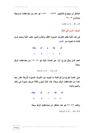 ‫ﻣﻮﺳﻮﻋﺔ اﻹﻋﺠﺎز اﻟﺮﻗﻤﻲ ---------------------------------------------------------- ‪www.kaheel7.com‬‬

‫ﺍﻟﻤﺫﻫل ﺃﻥ ﻤﺠﻤﻭﻉ ﺍﻟﻨﺎﺘﺠﻴﻥ: ٣٧٥١ + ٠٣٤١ ﻫﻭ ﻋﺩﺩ ﻤﻥ ﻤﻀﺎﻋﻔﺎﺕ ﺍﻟـﺴﺒﻌﺔ‬
‫ﻭﻴﺴﺎﻭﻱ ٣٠٠٣:‬
‫٣٠٠٣ = ٧ × ٩٢٤‬
‫ﺃﺤﺭﻑ )ﺍﻟـﻡ( ﻓﻲ ﺍﻵﻴﺔ‬
‫ﻓﻲ ﻫﺫﻩ ﺍﻵﻴﺔ ﻨﻅﺎﻡ ﻟﻸﺤﺭﻑ ﺍﻟﻤﻤﻴﺯﺓ ﺍﻷﻟﻑ ﻭﺍﻟﻼﻡ ﻭﺍﻟﻤﻴﻡ، ﻨﻜﺘﺏ ﺍﻵﻴﺔ ﻭﺘﺤﺕ ﻜـل‬
‫ﻜﻠﻤﺔ ﻤﺎ ﺘﺤﻭﻴﻪ ﻤﻥ )ﺍﻟـﻡ(:‬
‫ﻴﻠﺩ‬

‫ﻟﻡ‬

‫ﻭ‬

‫ﻟﻡ‬

‫ﻴﻭﻟﺩ‬

‫١‬

‫٠‬

‫٢‬

‫١‬

‫٢‬

‫ﺍﻟﻌﺩﺩ ﺍﻟﺫﻱ ﻴﻤﺜل ﺘﻭﺯﻉ )ﺍﻟﻡ( ﻋﺒﺭ ﻜﻠﻤﺎﺕ ﺍﻵﻴﺔ ﻫﻭ ٢١٠٢١ ﻤﻥ ﻤﻀﺎﻋﻔﺎﺕ ﺍﻟﺭﻗﻡ‬
‫ﺴﺒﻌﺔ:‬
‫٢١٠٢١ = ٧ × ٦١٧١‬
‫ﺤﺘﻰ ﻋﻨﺩﻤﺎ ﹸﺨﺭﺝ ﻤﻥ ﻜل ﻜﻠﻤﺔ ﻤﺎ ﺘﺤﻭﻴﻪ ﻤﻥ ﺍﻷﺤﺭﻑ ﺍﻟﻤﻤﻴﺯﺓ ﺍﻷﺭﺒﻌﺔ ﻋﺸﺭ ﻨﺠﺩ‬
‫ﻨ‬

‫ﻋﺩﺩﹰ ﻤﻥ ﻤﻀﺎﻋﻔﺎﺕ ﺍﻟﺭﻗﻡ ﺴﺒﻌﺔ، ﻫﺫﻩ ﺍﻵﻴﺔ ﺘﺤﻭﻱ ﺜﻼﺜﺔ ﺤﺭﻭﻑ ﻤﻤﻴﺯﺓ ﻫﻲ ﺍﻟﻼﻡ‬
‫ﺍ‬
‫ﻭﺍﻟﻤﻴﻡ ﻭﺍﻟﻴﺎﺀ:‬
‫ﻴﻠﺩ‬

‫ﻟﻡ‬
‫٢‬

‫ﻭ‬

‫ﻟﻡ‬

‫ﻴﻭﻟﺩ‬

‫٢‬

‫٠‬

‫٢‬

‫٢‬

‫ﻭﺍﻟﻌﺩﺩ ٢٢٠٢٢ ﻫﻭ ﻋﺩﺩ ﻤﺘﻨﺎﻅﺭ ﻤﻥ ﻤﻀﺎﻋﻔﺎﺕ ﺍﻟﺭﻗﻡ ﺴﺒﻌﺔ:‬
‫٢٢٠٢٢ = ٧ × ٦٤١٣‬

‫ﻛﺘﺎب ﻣﺠﺎﻧﻲ ﻣﻦ ﻣﻮﻗﻊ أﺳﺮار اﻹﻋﺠﺎز ﻓﻲ اﻟﻘﺮآن واﻟﺴﻨﺔ ﻟﻠﻤﮫﻨﺪس ﻋﺒﺪ اﻟﺪاﺋﻢ اﻟﻜﺤﯿﻞ‬

‫٨٨٢‬

 