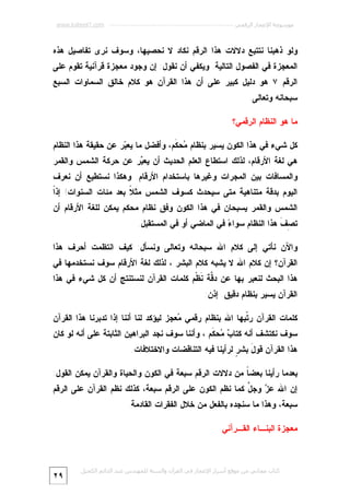 ‫ﻣﻮﺳﻮﻋﺔ اﻹﻋﺠﺎز اﻟﺮﻗﻤﻲ ---------------------------------------------------------- ‪www.kaheel7.com‬‬

‫ﻭﻟﻭ ﺫﻫﺒﻨﺎ ﻨﺘﺘﺒﻊ ﺩﻻﻻﺕ ﻫﺫﺍ ﺍﻟﺭﻗﻡ ﻨﻜﺎﺩ ﻻ ﻨﺤﺼﻴﻬﺎ، ﻭﺴﻭﻑ ﻨﺭﻯ ﺘﻔﺎﺼﻴل ﻫﺫﻩ‬

‫ﺍﻟﻤﻌﺠﺯﺓ ﻓﻲ ﺍﻟﻔﺼﻭل ﺍﻟﺘﺎﻟﻴﺔ. ﻭﻴﻜﻔﻲ ﺃﻥ ﻨﻘﻭل: ﺇﻥ ﻭﺠﻭﺩ ﻤﻌﺠﺯﺓ ﻗﺭﺁﻨﻴﺔ ﺘﻘﻭﻡ ﻋﻠﻰ‬

‫ﺍﻟﺭﻗﻡ ٧ ﻫﻭ ﺩﻟﻴل ﻜﺒﻴﺭ ﻋﻠﻰ ﺃﻥ ﻫﺫﺍ ﺍﻟﻘﺭﺁﻥ ﻫﻭ ﻜﻼﻡ ﺨﺎﻟﻕ ﺍﻟﺴﻤﺎﻭﺍﺕ ﺍﻟﺴﺒﻊ‬
‫ﺴﺒﺤﺎﻨﻪ ﻭﺘﻌﺎﻟﻰ.‬
‫ﻤﺎ ﻫﻭ ﺍﻟﻨﻅﺎﻡ ﺍﻟﺭﻗﻤﻲ؟‬

‫ﻜل ﺸﻲﺀ ﻓﻲ ﻫﺫﺍ ﺍﻟﻜﻭﻥ ﻴﺴﻴﺭ ﺒﻨﻅﺎﻡ ‪‬ﺤ ﹶﻡ، ﻭﺃﻓﻀل ﻤﺎ ﻴﻌ ‪‬ﺭ ﻋﻥ ﺤﻘﻴﻘﺔ ﻫﺫﺍ ﺍﻟﻨﻅﺎﻡ‬
‫ﺒ‬
‫ﻤ ﻜ‬

‫ﻫﻲ ﻟﻐﺔ ﺍﻷﺭﻗﺎﻡ، ﻟﺫﻟﻙ ﺍﺴﺘﻁﺎﻉ ﺍﻟﻌﻠﻡ ﺍﻟﺤﺩﻴﺙ ﺃﻥ ﻴﻌ ‪‬ﺭ ﻋﻥ ﺤﺭﻜﺔ ﺍﻟﺸﻤﺱ ﻭﺍﻟﻘﻤﺭ‬
‫ﺒ‬
‫ﻭﺍﻟﻤﺴﺎﻓﺎﺕ ﺒﻴﻥ ﺍﻟﻤﺠﺭﺍﺕ ﻭﻏﻴﺭﻫﺎ ﺒﺎﺴﺘﺨﺩﺍﻡ ﺍﻷﺭﻗﺎﻡ. ﻭﻫﻜﺫﺍ ﻨﺴﺘﻁﻴﻊ ﺃﻥ ﻨﻌﺭﻑ‬

‫ﺍ‬
‫ﺍﻟﻴﻭﻡ ﺒﺩﻗﺔ ﻤﺘﻨﺎﻫﻴﺔ ﻤﺘﻰ ﺴﻴﺤﺩﺙ ﻜﺴﻭﻑ ﺍﻟﺸﻤﺱ ﻤﺜ ﹰ ﺒﻌﺩ ﻤﺌﺎﺕ ﺍﻟﺴﻨﻭﺍﺕ! ﺇﺫﹰ‬
‫ﻼ‬

‫ﺍﻟﺸﻤﺱ ﻭﺍﻟﻘﻤﺭ ﻴﺴﺒﺤﺎﻥ ﻓﻲ ﻫﺫﺍ ﺍﻟﻜﻭﻥ ﻭﻓﻕ ﻨﻅﺎﻡ ﻤﺤﻜﻡ ﻴﻤﻜﻥ ﻟﻠﻐﺔ ﺍﻷﺭﻗﺎﻡ ﺃﻥ‬
‫ﺘ ِ ﹶ ﻫﺫﺍ ﺍﻟﻨﻅﺎﻡ ﺴﻭﺍ ‪ ‬ﻓﻲ ﺍﻟﻤﺎﻀﻲ ﺃﻭ ﻓﻲ ﺍﻟﻤﺴﺘﻘﺒل.‬
‫ﺀ‬
‫ﺼﻑ‬
‫ﻭﺍﻵﻥ ﻨﺄﺘﻲ ﺇﻟﻰ ﻜﻼﻡ ﺍﷲ ﺴﺒﺤﺎﻨﻪ ﻭﺘﻌﺎﻟﻰ ﻭﻨﺴﺄل: ﻜﻴﻑ ﺍﻨﺘﻅﻤﺕ ﺃﺤﺭﻑ ﻫﺫﺍ‬

‫ﺍﻟﻘﺭﺁﻥ؟ ﺇﻥ ﻜﻼﻡ ﺍﷲ ﻻ ﻴﺸﺒﻪ ﻜﻼﻡ ﺍﻟﺒﺸﺭ ، ﻟﺫﻟﻙ ﻟﻐﺔ ﺍﻷﺭﻗﺎﻡ ﺴﻭﻑ ﻨﺴﺘﺨﺩﻤﻬﺎ ﻓﻲ‬

‫ﻫﺫﺍ ﺍﻟﺒﺤﺙ ﻟﻨﻌﺒﺭ ﺒﻬﺎ ﻋﻥ ﺩ ﱠﺔ ﹶﻅﹾﻡ ﻜﻠﻤﺎﺕ ﺍﻟﻘﺭﺁﻥ ﻟﻨﺴﺘﻨﺘﺞ ﺃﻥ ﻜل ﺸﻲﺀ ﻓﻲ ﻫﺫﺍ‬
‫ﻗ ﻨ‬
‫ﺍﻟﻘﺭﺁﻥ ﻴﺴﻴﺭ ﺒﻨﻅﺎﻡ ﺩﻗﻴﻕ. ﺇﺫﻥ:‬
‫ﻜﻠﻤﺎﺕ ﺍﻟﻘﺭﺁﻥ ﺭ ﹼﺒﻬﺎ ﺍﷲ ﺒﻨﻅﺎﻡ ﺭﻗﻤﻲ ‪‬ﻌﺠﺯ ﻟﻴﺅﻜﺩ ﻟﻨﺎ ﺃﻨﻨﺎ ﺇﺫﺍ ﺘﺩﺒﺭﻨﺎ ﻫﺫﺍ ﺍﻟﻘﺭﺁﻥ‬
‫ﻤ‬
‫ﺘ‬
‫ﺴﻭﻑ ﻨﻜﺘﺸﻑ ﺃﻨﻪ ﻜﺘﺎ ‪ ‬ﺤ ﹶﻡ ، ﻭﺃﻨﻨﺎ ﺴﻭﻑ ﻨﺠﺩ ﺍﻟﺒﺭﺍﻫﻴﻥ ﺍﻟﺜﺎﺒﺘﺔ ﻋﻠﻰ ﺃﻨﻪ ﻟﻭ ﻜﺎﻥ‬
‫ﺏﻤ ﻜ‬

‫ﻫﺫﺍ ﺍﻟﻘﺭﺁﻥ ﻗﻭ َ ﺒﺸ ٍ ﻟﺭﺃﻴﻨﺎ ﻓﻴﻪ ﺍﻟﺘﻨﺎﻗﻀﺎﺕ ﻭﺍﻻﺨﺘﻼﻓﺎﺕ.‬
‫ل ﺭ‬
‫ﺒﻌﺩﻤﺎ ﺭﺃﻴﻨﺎ ﺒﻌﻀ ﹰ ﻤﻥ ﺩﻻﻻﺕ ﺍﻟﺭﻗﻡ ﺴﺒﻌﺔ ﻓﻲ ﺍﻟﻜﻭﻥ ﻭﺍﻟﺤﻴﺎﺓ ﻭﺍﻟﻘﺭﺁﻥ ﻴﻤﻜﻥ ﺍﻟﻘﻭل:‬
‫ﺎ‬
‫ﺇﻥ ﺍﷲ ﻋ ‪ ‬ﻭﺠ ﱠ ﻜﻤﺎ ﻨﻅﻡ ﺍﻟﻜﻭﻥ ﻋﻠﻰ ﺍﻟﺭﻗﻡ ﺴﺒﻌﺔ، ﻜﺫﻟﻙ ﻨﻅﻡ ﺍﻟﻘﺭﺁﻥ ﻋﻠﻰ ﺍﻟﺭﻗﻡ‬
‫ﺯ ل‬

‫ﺴﺒﻌﺔ، ﻭﻫﺫﺍ ﻤﺎ ﺴﻨﺠﺩﻩ ﺒﺎﻟﻔﻌل ﻤﻥ ﺨﻼل ﺍﻟﻔﻘﺭﺍﺕ ﺍﻟﻘﺎﺩﻤﺔ.‬
‫ﻤﻌﺠﺯﺓ ﺍﻟﺒﻨـﺎﺀ ﺍﻟﻘـﺭﺁﻨﻲ‬

‫ﻛﺘﺎب ﻣﺠﺎﻧﻲ ﻣﻦ ﻣﻮﻗﻊ أﺳﺮار اﻹﻋﺠﺎز ﻓﻲ اﻟﻘﺮآن واﻟﺴﻨﺔ ﻟﻠﻤﮫﻨﺪس ﻋﺒﺪ اﻟﺪاﺋﻢ اﻟﻜﺤﯿﻞ‬

‫٩٢‬

 