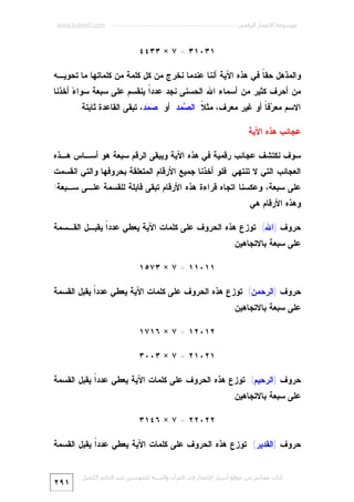 ‫ﻣﻮﺳﻮﻋﺔ اﻹﻋﺠﺎز اﻟﺮﻗﻤﻲ ---------------------------------------------------------- ‪www.kaheel7.com‬‬

‫١٣٠١٣ = ٧ × ٣٣٤٤‬
‫ﻭﺍﻟﻤﺫﻫل ﺤﻘ ﹰ ﻓﻲ ﻫﺫﻩ ﺍﻵﻴﺔ ﺃﻨﻨﺎ ﻋﻨﺩﻤﺎ ﻨﺨﺭﺝ ﻤﻥ ﻜل ﻜﻠﻤﺔ ﻤﻥ ﻜﻠﻤﺎﺘﻬﺎ ﻤﺎ ﺘﺤﻭﻴـﻪ‬
‫ﺎ‬

‫ﻤﻥ ﺃﺤﺭﻑ ﻜﺜﻴﺭ ﻤﻥ ﺃﺴﻤﺎﺀ ﺍﷲ ﺍﻟﺤﺴﻨﻰ ﻨﺠﺩ ﻋﺩﺩﹰ ﻴﻨﻘﺴﻡ ﻋﻠﻰ ﺴﺒﻌﺔ ﺴﻭﺍ ‪ ‬ﺃﺨﺫﻨﺎ‬
‫ﺀ‬
‫ﺍ‬
‫ﺍﻻﺴﻡ ﻤﻌ ‪‬ﻓ ﹰ ﺃﻭ ﻏﻴﺭ ﻤﻌﺭﻑ، ﻤﺜ ﹰ: ﺍﻟ ‪‬ﻤﺩ ﺃﻭ ‪ ‬ﺩ، ﺘﺒﻘﻰ ﺍﻟﻘﺎﻋﺩﺓ ﺜﺎﺒﺘﺔ.‬
‫ﺼﻤ‬
‫ﻼ ﺼ‬
‫ﺭﺎ‬

‫ﻋﺠﺎﺌﺏ ﻫﺫﻩ ﺍﻵﻴﺔ‬
‫ﺴﻭﻑ ﻨﻜﺘﺸﻑ ﻋﺠﺎﺌﺏ ﺭﻗﻤﻴﺔ ﻓﻲ ﻫﺫﻩ ﺍﻵﻴﺔ ﻭﻴﺒﻘﻰ ﺍﻟﺭﻗﻡ ﺴﺒﻌﺔ ﻫﻭ ﺃﺴـﺎﺱ ﻫـﺫﻩ‬

‫ﺍﻟﻌﺠﺎﺌﺏ ﺍﻟﺘﻲ ﻻ ﺘﻨﺘﻬﻲ. ﻓﻠﻭ ﺃﺨﺫﻨﺎ ﺠﻤﻴﻊ ﺍﻷﺭﻗﺎﻡ ﺍﻟﻤﺘﻌﻠﻘﺔ ﺒﺤﺭﻭﻓﻬﺎ ﻭﺍﻟﺘﻲ ﺍﻨﻘﺴﻤﺕ‬

‫ﻋﻠﻰ ﺴﺒﻌﺔ، ﻭﻋﻜﺴﻨﺎ ﺍﺘﺠﺎﻩ ﻗﺭﺍﺀﺓ ﻫﺫﻩ ﺍﻷﺭﻗﺎﻡ ﺘﺒﻘﻰ ﻗﺎﺒﻠﺔ ﻟﻠﻘﺴﻤﺔ ﻋﻠـﻰ ﺴـﺒﻌﺔ!‬
‫ﻭﻫﺫﻩ ﺍﻷﺭﻗﺎﻡ ﻫﻲ:‬
‫ﺤﺭﻭﻑ )ﺍﷲ(: ﺘﻭﺯﻉ ﻫﺫﻩ ﺍﻟﺤﺭﻭﻑ ﻋﻠﻰ ﻜﻠﻤﺎﺕ ﺍﻵﻴﺔ ﻴﻌﻁﻲ ﻋﺩﺩﹰ ﻴﻘﺒـل ﺍﻟﻘـﺴﻤﺔ‬
‫ﺍ‬
‫ﻋﻠﻰ ﺴﺒﻌﺔ ﺒﺎﻻﺘﺠﺎﻫﻴﻥ:‬
‫١١٠١١ = ٧ × ٣٧٥١‬
‫ﺤﺭﻭﻑ )ﺍﻟﺭﺤﻤﻥ(: ﺘﻭﺯﻉ ﻫﺫﻩ ﺍﻟﺤﺭﻭﻑ ﻋﻠﻰ ﻜﻠﻤﺎﺕ ﺍﻵﻴﺔ ﻴﻌﻁﻲ ﻋﺩﺩﹰ ﻴﻘﺒل ﺍﻟﻘﺴﻤﺔ‬
‫ﺍ‬
‫ﻋﻠﻰ ﺴﺒﻌﺔ ﺒﺎﻻﺘﺠﺎﻫﻴﻥ:‬
‫٢١٠٢١ = ٧ × ٦١٧١‬
‫١٢٠١٢ = ٧ × ٣٠٠٣‬
‫ﺤﺭﻭﻑ )ﺍﻟﺭﺤﻴﻡ(: ﺘﻭﺯﻉ ﻫﺫﻩ ﺍﻟﺤﺭﻭﻑ ﻋﻠﻰ ﻜﻠﻤﺎﺕ ﺍﻵﻴﺔ ﻴﻌﻁﻲ ﻋﺩﺩﹰ ﻴﻘﺒل ﺍﻟﻘﺴﻤﺔ‬
‫ﺍ‬
‫ﻋﻠﻰ ﺴﺒﻌﺔ ﺒﺎﻻﺘﺠﺎﻫﻴﻥ:‬
‫٢٢٠٢٢ = ٧ × ٦٤١٣‬
‫ﺤﺭﻭﻑ )ﺍﻟﻘﺩﻴﺭ(: ﺘﻭﺯﻉ ﻫﺫﻩ ﺍﻟﺤﺭﻭﻑ ﻋﻠﻰ ﻜﻠﻤﺎﺕ ﺍﻵﻴﺔ ﻴﻌﻁﻲ ﻋﺩﺩﹰ ﻴﻘﺒل ﺍﻟﻘﺴﻤﺔ‬
‫ﺍ‬
‫ﻛﺘﺎب ﻣﺠﺎﻧﻲ ﻣﻦ ﻣﻮﻗﻊ أﺳﺮار اﻹﻋﺠﺎز ﻓﻲ اﻟﻘﺮآن واﻟﺴﻨﺔ ﻟﻠﻤﮫﻨﺪس ﻋﺒﺪ اﻟﺪاﺋﻢ اﻟﻜﺤﯿﻞ‬

‫١٩٢‬

 