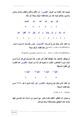‫ﻣﻮﺳﻮﻋﺔ اﻹﻋﺠﺎز اﻟﺮﻗﻤﻲ ---------------------------------------------------------- ‪www.kaheel7.com‬‬

‫ﺘﺤﻭﻴﻪ ﻫﺫﻩ ﺍﻟﻜﻠﻤﺔ ﻤﻥ ﺃﺤﺭﻑ )ﺍﻟﻘﺩﻭﺱ(، ﺃﻱ ﺍﻷﻟﻑ ﻭﺍﻟﻼﻡ ﻭﺍﻟﻘﺎﻑ ﻭﺍﻟﺩﺍل ﻭﺍﻟﻭﺍﻭ‬
‫ﻭﺍﻟﺴﻴﻥ، ﻴﺘﺸﻜل ﻟﺩﻴﻨﺎ ﻋﺩﺩ ﻤﻥ ﻤﻀﺎﻋﻔﺎﺕ ﺍﻟﺭﻗﻡ ﺴﺒﻌﺔ، ﻟﻨ ‪ ‬ﺫﻟﻙ:‬
‫ﺭ‬
‫ﻗل‬
‫٢‬
‫ﻟﻡ‬
‫١‬

‫ﻫﻭ‬

‫ﺍﷲ‬

‫ﺃﺤﺩ‬

‫ﺍﷲ‬

‫١‬

‫٣‬

‫٢‬

‫٣‬

‫ﻴﻠﺩ‬
‫٢‬

‫ﻭ ﻟﻡ‬
‫١ ١‬

‫ﻴﻭﻟﺩ‬
‫٣‬

‫ﻭ‬
‫١‬

‫ﻟﻡ‬
‫١‬

‫ﺍﻟﺼﻤﺩ‬
‫٣‬

‫ﻴﻜﻥ‬

‫ﻟﻪ‬

‫ﺍ‬
‫ﻜﻔﻭﹰ‬

‫ﺃﺤﺩ‬

‫٠‬

‫١‬

‫٢‬

‫٢‬

‫ﺇﻥ ﺍﻟﻌﺩﺩ ﺍﻟﺫﻱ ﻴﻤﺜل ﺘﻭﺯﻉ ﺃﺤـﺭﻑ )ﺍﻟﻘـﺩﻭﺱ( ﻋﺒـﺭ ﻜﻠﻤـﺎﺕ ﺍﻟـﺴﻭﺭﺓ ﻫـﻭ:‬
‫٢١٣٢٣٣١٢١١٣١١٠١٢٢ ﻤﻥ ﻤﻀﺎﻋﻔﺎﺕ ﺍﻟﺭﻗﻡ ﺴﺒﻌﺔ!‬
‫٢١٣٢٣٣١٢١١٣١١٠١٢٢ = ٧ × ٦١٦٤٠٩٥٤٤٤٠٣٧٥١٣‬
‫ﻟﻡ ﻴﺘﻭﻗﻑ ﺍﻹﻋﺠﺎﺯ ﺒﻌﺩ، ﻓﻬﻨﺎﻟﻙ ﻨﻅﺎﻡ ﺁﺨﺭ ﻟﺘﻜﺭﺍﺭ ﻫﺫﻩ ﺍﻟﺤﺭﻭﻑ ﻓﻲ ﻜل ﺁﻴـﺔ ﻤـﻥ‬

‫ﺁﻴﺎﺕ ﺴﻭﺭﺓ ﺍﻹﺨﻼﺹ، ﻟﻨﻜﺘﺏ ﻤﺎ ﺘﺤﻭﻴﻪ ﻜل ﺁﻴﺔ ﻤﻥ ﺃﺤﺭﻑ )ﺍﻟﻘﺩﻭﺱ( ﻜﻤﺎ ﻓﻌﻠﻨـﺎ‬
‫ﻓﻲ ﺍﻟﻔﻘﺭﺓ ﺍﻟﺴﺎﺒﻘﺔ:‬
‫ﺍﻵﻴﺔ ١‬
‫٨‬

‫ﺍﻵﻴﺔ ٢‬

‫ﺍﻵﻴﺔ ٣‬

‫٦‬

‫٨‬

‫ﺍﻵﻴﺔ ٤‬
‫٧‬

‫ﺇﻥ ﺍﻟﻌﺩﺩ ﺍﻟﺫﻱ ﻴﻤﺜل ﺘﻭﺯﻉ ﺤﺭﻭﻑ )ﺍﻟﻘﺩﻭﺱ( ﻋﺒﺭ ﺁﻴﺎﺕ ﺍﻟﺴﻭﺭﺓ ﻫﻭ ٨٦٨٧ ﻤـﻥ‬
‫ﻤﻀﺎﻋﻔﺎﺕ ﺍﻟﺴﺒﻌﺔ:‬
‫٨٦٨٧ = ٧ × ٤٢١١‬
‫ﻭﺴﺒﺤﺎﻥ ﺍﷲ ﺍﻟﻌﻅﻴﻡ! ﺍﻟﻨﻅﺎﻡ ﻨﻔﺴﻪ ﻴﺘﻜﺭﺭ ﻤﻊ ﺍﺴﻤﻴﻥ ﻤﻥ ﺃﺴﻤﺎﺀ ﺍﷲ ﺍﻟﺤﺴﻨﻰ، ﻓﻬل‬
‫ﺠﺎﺀﺕ ﻫﺫﻩ ﺍﻟﺤﻘﺎﺌﻕ ﺒﺎﻟﻤﺼﺎﺩﻓﺔ؟ ﻭﻫﻨﺎ ﻨﺘﺴﺎﺀل:‬

‫ﻛﺘﺎب ﻣﺠﺎﻧﻲ ﻣﻦ ﻣﻮﻗﻊ أﺳﺮار اﻹﻋﺠﺎز ﻓﻲ اﻟﻘﺮآن واﻟﺴﻨﺔ ﻟﻠﻤﮫﻨﺪس ﻋﺒﺪ اﻟﺪاﺋﻢ اﻟﻜﺤﯿﻞ‬

‫٦٠٣‬

 