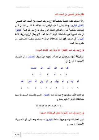 ‫ﻣﻮﺳﻮﻋﺔ اﻹﻋﺠﺎز اﻟﺮﻗﻤﻲ ---------------------------------------------------------- ‪www.kaheel7.com‬‬

‫ﻨﻅﺎﻡ ﻤﺫﻫل ﻻﺴﻤﻴﻥ ﻤﻥ ﺃﺴﻤﺎﺀ ﺍﷲ‬
‫ﻭﺍﻵﻥ ﺴﻭﻑ ﻨﺘﺩﺒﺭ ﻨﻅﺎﻤ ﹰ ﻤﺘﻌﺎﻜﺴ ﹰ ﻟﺘﻭﺯﻉ ﺤﺭﻭﻑ ﺍﺴﻤﻴﻥ ﻤﻥ ﺃﺴﻤﺎﺀ ﺍﷲ ﺍﻟﺤﺴﻨﻰ:‬
‫ﺎ‬
‫ﺎ‬

‫)ﺍﻟﺨﺎﻟﻕ ﺍﻟﺒﺎﺭﺉ(، ﻭﻫﻨﺎ ﻴﺘﺠﻠﻰ ﺍﻟﺘﻌﻘﻴﺩ ﺍﻟﺭﻗﻤﻲ ﻟﻬﺫﻩ ﺍﻷﻨﻅﻤـﺔ ﺍﻟﺘـﻲ ﺘﺘﻤﺜـل ﻓـﻲ‬

‫ﺍﺘﺠﺎﻫﺎﺕ ﻤﺘﻌﺎﻜﺴﺔ ﻟﻘﺭﺍﺀﺓ ﺍﻷﺭﻗﺎﻡ. ﻓﺎﻟﻌﺩﺩ ﺍﻟﺫﻱ ﻴﻤﺜل ﺘﻭﺯﻉ ﺤﺭﻭﻑ ﻜﻠﻤﺔ )ﺍﻟﺨﺎﻟﻕ(‬

‫ﻓﻲ ﻫﺫﻩ ﺍﻟﺴﻭﺭﺓ ﻤﻥ ﻤﻀﺎﻋﻔﺎﺕ ﺍﻟﺭﻗﻡ ٧، ﺃﻤﺎ ﺍﻟﻌﺩﺩ ﺍﻟﺫﻱ ﻴﻤﺜل ﺘﻭﺯﻉ ﺤﺭﻭﻑ ﻜﻠﻤﺔ‬

‫)ﺍﻟﺒﺎﺭﺉ( ﻓﻲ ﺍﻟﺴﻭﺭﺓ ﻓﻬﻭ ﻤﻥ ﻤﻀﺎﻋﻔﺎﺕ ﺍﻟﺭﻗﻡ ٧ ﻭﻟﻜـﻥ ﺒﺎﺘﺠـﺎﻩ ﻤﻌـﺎﻜﺱ ،ﺃﻱ‬
‫ﻤﻘﻠﻭﺏ ﻫﺫﺍ ﺍﻟﻌﺩﺩ.‬

‫ﺘﻭﺯﻉ ﺤﺭﻭﻑ ﺍﺴﻡ )ﺍﻟﺨﺎﻟﻕ( ‪  ‬ﻭ ‪ ‬ﱠ ﻋﺒﺭ ﻜﻠﻤﺎﺕ ﺍﻟﺴﻭﺭﺓ‬
‫ﻋﺯ ﺠل‬
‫ﺒﺎﻟﻁﺭﻴﻘﺔ ﺫﺍﺘﻬﺎ ﻨﺨﺭﺝ ﻤﻥ ﻜل ﻜﻠﻤﺔ ﻤﺎ ﺘﺤﻭﻴﻪ ﻤﻥ ﺤﺭﻭﻑ )ﺍﻟﺨﺎﻟﻕ( ، ﺃﻱ ﺍﻟﺤﺭﻭﻑ‬
‫ﺍﻷﺒﺠﺩﻴﺔ ﺍ ل ﺥ ﻕ:‬
‫ﻗل‬
‫٢‬
‫ﻟﻡ‬
‫١‬

‫ﻫﻭ‬

‫ﺍﷲ‬

‫ﺃﺤﺩ‬

‫٠‬

‫٣‬

‫١‬

‫٣‬

‫ﻴﻠﺩ ﻭ‬
‫١‬

‫ﻟﻡ‬

‫٠ ١‬

‫ﺍﷲ‬

‫ﺍﻟﺼﻤﺩ‬
‫٢‬

‫ﻴﻭﻟﺩ‬

‫ﻭ ﻟﻡ‬

‫ﻴﻜﻥ‬

‫ﻟﻪ‬

‫ﺍ‬
‫ﻜﻔﻭﹰ‬

‫ﺃﺤﺩ‬

‫١‬

‫٠ ١‬

‫٠‬

‫١‬

‫١‬

‫١‬

‫ﺇﻥ ﺍﻟﻌﺩﺩ ﺍﻟﺫﻱ ﻴﻤﺜل ﺘﻭﺯﻉ ﺤﺭﻭﻑ ﺍﺴﻡ )ﺍﻟﺨﺎﻟﻕ( ﻋﻠـﻰ ﻜﻠﻤـﺎﺕ ﺍﻟـﺴﻭﺭﺓ ﻤـﻥ‬
‫ﻤﻀﺎﻋﻔﺎﺕ ﺍﻟﺭﻗﻡ ٧، ﻓﻬﻭ ﻴﺴﺎﻭﻱ:‬
‫= ٧ × ٦٨١٠٩٨٥١٧٨٥٨٥١‬
‫ﺘﻭﺯﻉ ﺤﺭﻭﻑ ﺍﺴﻡ )ﺍﻟﺒﺎﺭﺉ( ﺘﻌﺎﻟﻰ ﻓﻲ ﻜﻠﻤﺎﺕ ﺍﻟﺴﻭﺭﺓ‬
‫ﻨﻜﺭﺭ ﺍﻟﻌﻤﻠﻴﺔ ﺫﺍﺘﻬﺎ ﻤﻊ ﺤﺭﻭﻑ ﻜﻠﻤﺔ )ﺍﻟﺒﺎﺭﺉ( ﺴـﺒﺤﺎﻨﻪ ﻭﺘﻌـﺎﻟﻰ، ﺃﻱ ﺍﻟﺤـﺭﻭﻑ‬
‫ﺍﻷﺒﺠﺩﻴﺔ ﺍ ل ﺏ ﺭ ﻱ:‬
‫ﻛﺘﺎب ﻣﺠﺎﻧﻲ ﻣﻦ ﻣﻮﻗﻊ أﺳﺮار اﻹﻋﺠﺎز ﻓﻲ اﻟﻘﺮآن واﻟﺴﻨﺔ ﻟﻠﻤﮫﻨﺪس ﻋﺒﺪ اﻟﺪاﺋﻢ اﻟﻜﺤﯿﻞ‬

‫٨٠٣‬

 