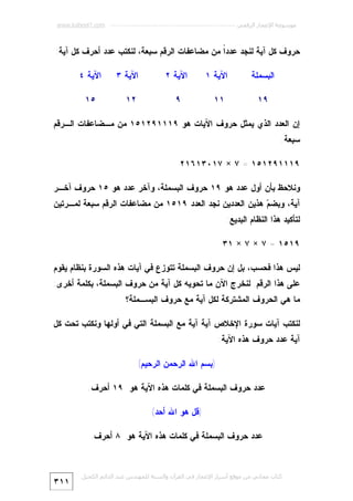 ‫ﻣﻮﺳﻮﻋﺔ اﻹﻋﺠﺎز اﻟﺮﻗﻤﻲ ---------------------------------------------------------- ‪www.kaheel7.com‬‬

‫ﺤﺭﻭﻑ ﻜل ﺁﻴﺔ ﻟﻨﺠﺩ ﻋﺩﺩﹰ ﻤﻥ ﻤﻀﺎﻋﻔﺎﺕ ﺍﻟﺭﻗﻡ ﺴﺒﻌﺔ، ﻟﻨﻜﺘﺏ ﻋﺩﺩ ﺃﺤﺭﻑ ﻜل ﺁﻴﺔ:‬
‫ﺍ‬
‫ﺍﻟﺒﺴﻤﻠﺔ‬

‫ﺍﻵﻴﺔ ١‬

‫ﺍﻵﻴﺔ ٢‬

‫٩١‬

‫١١‬

‫ﺍﻵﻴﺔ ٣‬

‫٩‬

‫٢١‬

‫ﺍﻵﻴﺔ ٤‬
‫٥١‬

‫ﺇﻥ ﺍﻟﻌﺩﺩ ﺍﻟﺫﻱ ﻴﻤﺜل ﺤﺭﻭﻑ ﺍﻵﻴﺎﺕ ﻫﻭ ٩١١١٩٢١٥١ ﻤﻥ ﻤـﻀﺎﻋﻔﺎﺕ ﺍﻟـﺭﻗﻡ‬

‫ﺴﺒﻌﺔ:‬

‫٩١١١٩٢١٥١ = ٧ × ٧١٠٣١٦١٢‬
‫ﻭﻨﻼﺤﻅ ﺒﺄﻥ ﺃﻭل ﻋﺩﺩ ﻫﻭ ٩١ ﺤﺭﻭﻑ ﺍﻟﺒﺴﻤﻠﺔ، ﻭﺁﺨﺭ ﻋﺩﺩ ﻫﻭ ٥١ ﺤﺭﻭﻑ ﺁﺨـﺭ‬

‫ﺁﻴﺔ، ﻭﺒﻀ ‪ ‬ﻫﺫﻴﻥ ﺍﻟﻌﺩﺩﻴﻥ ﻨﺠﺩ ﺍﻟﻌﺩﺩ ٩١٥١ ﻤﻥ ﻤﻀﺎﻋﻔﺎﺕ ﺍﻟﺭﻗﻡ ﺴﺒﻌﺔ ﻟﻤـﺭﺘﻴﻥ‬
‫ﻡ‬
‫ﻟﺘﺄﻜﻴﺩ ﻫﺫﺍ ﺍﻟﻨﻅﺎﻡ ﺍﻟﺒﺩﻴﻊ:‬

‫٩١٥١ = ٧ × ٧ × ١٣‬
‫ﻟﻴﺱ ﻫﺫﺍ ﻓﺤﺴﺏ، ﺒل ﺇﻥ ﺤﺭﻭﻑ ﺍﻟﺒﺴﻤﻠﺔ ﺘﺘﻭﺯﻉ ﻓﻲ ﺁﻴﺎﺕ ﻫﺫﻩ ﺍﻟﺴﻭﺭﺓ ﺒﻨﻅﺎﻡ ﻴﻘﻭﻡ‬

‫ﻋﻠﻰ ﻫﺫﺍ ﺍﻟﺭﻗﻡ. ﻟﻨﺨﺭﺝ ﺍﻵﻥ ﻤﺎ ﺘﺤﻭﻴﻪ ﻜل ﺁﻴﺔ ﻤﻥ ﺤﺭﻭﻑ ﺍﻟﺒﺴﻤﻠﺔ، ﺒﻜﻠﻤﺔ ﺃﺨﺭﻯ:‬
‫ﻤﺎ ﻫﻲ ﺍﻟﺤﺭﻭﻑ ﺍﻟﻤﺸﺘﺭﻜﺔ ﻟﻜل ﺁﻴﺔ ﻤﻊ ﺤﺭﻭﻑ ﺍﻟﺒﺴـﻤﻠﺔ؟‬

‫ﻟﻨﻜﺘﺏ ﺁﻴﺎﺕ ﺴﻭﺭﺓ ﺍﻹﺨﻼﺹ ﺁﻴﺔ ﺁﻴﺔ ﻤﻊ ﺍﻟﺒﺴﻤﻠﺔ ﺍﻟﺘﻲ ﻓﻲ ﺃﻭﻟﻬﺎ ﻭﻨﻜﺘﺏ ﺘﺤﺕ ﻜل‬

‫ﺁﻴﺔ ﻋﺩﺩ ﺤﺭﻭﻑ ﻫﺫﻩ ﺍﻵﻴﺔ:‬

‫)ﺒﺴﻡ ﺍﷲ ﺍﻟﺭﺤﻤﻥ ﺍﻟﺭﺤﻴﻡ(‬
‫ﻋﺩﺩ ﺤﺭﻭﻑ ﺍﻟﺒﺴﻤﻠﺔ ﻓﻲ ﻜﻠﻤﺎﺕ ﻫﺫﻩ ﺍﻵﻴﺔ ﻫﻭ ٩١ ﺃﺤﺭﻑ.‬
‫)ﻗل ﻫﻭ ﺍﷲ ﺃﺤﺩ(‬
‫ﻋﺩﺩ ﺤﺭﻭﻑ ﺍﻟﺒﺴﻤﻠﺔ ﻓﻲ ﻜﻠﻤﺎﺕ ﻫﺫﻩ ﺍﻵﻴﺔ ﻫﻭ ٨ ﺃﺤﺭﻑ.‬

‫ﻛﺘﺎب ﻣﺠﺎﻧﻲ ﻣﻦ ﻣﻮﻗﻊ أﺳﺮار اﻹﻋﺠﺎز ﻓﻲ اﻟﻘﺮآن واﻟﺴﻨﺔ ﻟﻠﻤﮫﻨﺪس ﻋﺒﺪ اﻟﺪاﺋﻢ اﻟﻜﺤﯿﻞ‬

‫١١٣‬

 