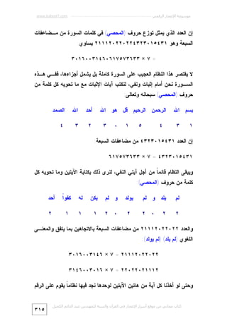 ‫ﻣﻮﺳﻮﻋﺔ اﻹﻋﺠﺎز اﻟﺮﻗﻤﻲ ---------------------------------------------------------- ‪www.kaheel7.com‬‬

‫ﺇﻥ ﺍﻟﻌﺩﺩ ﺍﻟﺫﻱ ﻴﻤﺜل ﺘﻭﺯﻉ ﺤﺭﻭﻑ )ﺍﻟﻤﺤﺼﻲ( ﻓﻲ ﻜﻠﻤﺎﺕ ﺍﻟﺴﻭﺭﺓ ﻤﻥ ﻤـﻀﺎﻋﻔﺎﺕ‬
‫ﺍﻟﺴﺒﻌﺔ ﻭﻫﻭ ١٣٤٥١٠٣٢٣٤٢٢٠٢٢٠٢١١١٢ ﻴﺴﺎﻭﻱ:‬
‫= ٧ × ٣٣٦٣٧٥٧١٦٠٦٤١٣٠٠٦١٠٣‬
‫ﻻ ﻴﻘﺘﺼﺭ ﻫﺫﺍ ﺍﻟﻨﻅﺎﻡ ﺍﻟﻌﺠﻴﺏ ﻋﻠﻰ ﺍﻟﺴﻭﺭﺓ ﻜﺎﻤﻠﺔ ﺒل ﻴﺸﻤل ﺃﺠﺯﺍﺀﻫﺎ، ﻓﻔـﻲ ﻫـﺫﻩ‬

‫ﺍﻟﺴـﻭﺭﺓ ﻨﺤﻥ ﺃﻤﺎﻡ ﺇﺜﺒﺎﺕ ﻭﻨﻔﻲ، ﻟﻨﻜﺘﺏ ﺁﻴﺎﺕ ﺍﻹﺜﺒﺎﺕ ﻤﻊ ﻤﺎ ﺘﺤﻭﻴﻪ ﻜل ﻜﻠﻤﺔ ﻤﻥ‬

‫ﺤﺭﻭﻑ )ﺍﻟﻤﺤﺼﻲ( ﺴﺒﺤﺎﻨﻪ ﻭﺘﻌﺎﻟﻰ:‬
‫ﺒﺴﻡ ﺍﷲ‬
‫١‬

‫٣‬

‫ﺍﻟﺭﺤﻤﻥ ﺍﻟﺭﺤﻴﻡ ﻗل ﻫﻭ ﺍﷲ‬
‫٥‬

‫٤‬

‫١‬

‫٠‬

‫ﺃﺤﺩ‬
‫٢‬

‫٣‬

‫ﺍﷲ‬

‫ﺍﻟﺼﻤﺩ‬

‫٣‬

‫٤‬

‫ﺇﻥ ﺍﻟﻌﺩﺩ ١٣٤٥١٠٣٢٣٤ ﻤﻥ ﻤﻀﺎﻋﻔﺎﺕ ﺍﻟﺴﺒﻌﺔ:‬
‫١٣٤٥١٠٣٢٣٤ = ٧ × ٣٣٦٣٧٥٧١٦‬
‫ﻭﻴﺒﻘﻰ ﺍﻟﻨﻅﺎﻡ ﻗﺎﺌﻤ ﹰ ﻤﻥ ﺃﺠل ﺁﻴﺘﻲ ﺍﻟﻨﻔﻲ، ﻟﻨﺭﻯ ﺫﻟﻙ ﺒﻜﺘﺎﺒﺔ ﺍﻵﻴﺘﻴﻥ ﻭﻤﺎ ﺘﺤﻭﻴﻪ ﻜل‬
‫ﺎ‬
‫ﻜﻠﻤﺔ ﻤﻥ ﺤﺭﻭﻑ )ﺍﻟﻤﺤﺼﻲ(:‬
‫ﻟﻡ‬

‫ﻴﻠﺩ ﻭ ﻟﻡ‬

‫٢‬

‫٠ ٢‬

‫٢‬

‫ﻴﻭﻟﺩ‬

‫ﻭ ﻟﻡ‬

‫ﻴﻜﻥ‬

‫ﻟﻪ‬

‫ﺍ‬
‫ﻜﻔﻭﹰ‬

‫ﺃﺤﺩ‬

‫٢‬

‫٠ ٢‬

‫١‬

‫١‬

‫١‬

‫٢‬

‫ﻭﺍﻟﻌﺩﺩ ٢٢٠٢٢٠٢١١١٢ ﻤﻥ ﻤﻀﺎﻋﻔﺎﺕ ﺍﻟﺴﺒﻌﺔ ﺒﺎﻻﺘﺠﺎﻫﻴﻥ ﺒﻤﺎ ﻴﺘﻔﻕ ﻭﺍﻟﻤﻌﻨـﻰ‬
‫ﺍﻟﻠﻐﻭﻱ )ﻟﻡ ﻴﻠﺩ( )ﻟﻡ ﻴﻭﻟﺩ(:‬
‫٢٢٠٢٢٠٢١١١٢ = ٧ × ٦٤١٣٠٠٦١٠٣‬
‫٢١١١٢٠٢٢٠٢٢ = ٧ × ٦١٠٣٠٠٦٤١٣‬
‫ﻭﺤﺘﻰ ﻟﻭ ﺃﺨﺫﻨﺎ ﻜل ﺁﻴﺔ ﻤﻥ ﻫﺎﺘﻴﻥ ﺍﻵﻴﺘﻴﻥ ﻟﻭﺤﺩﻫﺎ ﻨﺠﺩ ﻓﻴﻬﺎ ﻨﻅﺎﻤ ﹰ ﻴﻘﻭﻡ ﻋﻠﻰ ﺍﻟﺭﻗﻡ‬
‫ﺎ‬
‫ﻛﺘﺎب ﻣﺠﺎﻧﻲ ﻣﻦ ﻣﻮﻗﻊ أﺳﺮار اﻹﻋﺠﺎز ﻓﻲ اﻟﻘﺮآن واﻟﺴﻨﺔ ﻟﻠﻤﮫﻨﺪس ﻋﺒﺪ اﻟﺪاﺋﻢ اﻟﻜﺤﯿﻞ‬

‫٥١٣‬

 