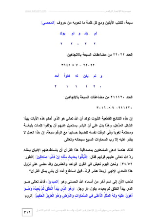 ‫ﻣﻮﺳﻮﻋﺔ اﻹﻋﺠﺎز اﻟﺮﻗﻤﻲ ---------------------------------------------------------- ‪www.kaheel7.com‬‬

‫ﺴﺒﻌﺔ، ﻟﻨﻜﺘﺏ ﺍﻵﻴﺘﻴﻥ ﻭﻤﻊ ﻜل ﻜﻠﻤﺔ ﻤﺎ ﺘﺤﻭﻴﻪ ﻤﻥ ﺤﺭﻭﻑ )ﺍﻟﻤﺤﺼﻲ(:‬
‫ﻟﻡ‬

‫ﻴﻠﺩ ﻭ ﻟﻡ‬

‫ﻴﻭﻟﺩ‬

‫٢‬

‫٠ ٢‬

‫٢‬

‫٢‬

‫ﺍﻟﻌﺩﺩ ٢٢٠٢٢ ﻤﻥ ﻤﻀﺎﻋﻔﺎﺕ ﺍﻟﺴﺒﻌﺔ ﺒﺎﻻﺘﺠﺎﻫﻴﻥ:‬
‫٢٢٠٢٢ = ٧ × ٦٤١٣‬
‫ﻭ ﻟﻡ‬

‫ﻴﻜﻥ‬

‫ﻟﻪ‬

‫ﺍ‬
‫ﻜﻔﻭﹰ‬

‫ﺃﺤﺩ‬

‫٠ ٢‬

‫١‬

‫١‬

‫١‬

‫٢‬

‫ﺍﻟﻌﺩﺩ ٠٢١١١٢ ﻤﻥ ﻤﻀﺎﻋﻔﺎﺕ ﺍﻟﺴﺒﻌﺔ ﺒﺎﻻﺘﺠﺎﻫﻴﻥ:‬
‫٠٢١١١٢= ٧ ×٠٦١٠٣‬
‫ﺇﻥ ﻫﺫﻩ ﺍﻟﻨﺘﺎﺌﺞ ﺍﻟﻘﻁﻌﻴﺔ ﺍﻟﺜﺒﻭﺕ ﺘﺅﻜﺩ ﺃﻥ ﺍﷲ ﺘﻌﺎﻟﻰ ﻫﻭ ﺍﻟﺫﻱ ﺃﺤﻜﻡ ﻫﺫﻩ ﺍﻵﻴﺎﺕ ﺒﻬﺫﺍ‬

‫ﺍﻟﺸﻜل ﺍﻟﻤﺫﻫل، ﻭﻫﺫﺍ ﻴﺩل ﻋﻠﻰ ﺃﻥ ﺍﻟﺒﺸﺭ ﻴﺴﺘﺤﻴل ﻋﻠﻴﻬﻡ ﺃﻥ ﻴﺅﻟﻔﻭﺍ ﻜﻠﻤﺎﺕ ﺒﻠﻴﻐـﺔ‬

‫ﻭﻤﺤﻜﻤﺔ ﻟﻐﻭﻴ ﹰ ﻭﻓﻲ ﺍﻟﻭﻗﺕ ﻨﻔﺴﻪ ﺘﻨﻀﺒﻁ ﺤﺴﺎﺒﻴ ﹰ ﻤﻊ ﺍﻟﺭﻗﻡ ﺴﺒﻌﺔ، ﺇﻥ ﻫﺫﺍ ﺍﻟﻌﻤل ﻻ‬
‫ﺎ‬
‫ﺎ‬
‫ﻴﻘﺩﺭ ﻋﻠﻴﻪ ﺇﻻ ﺭﺏ ﺍﻟﺴﻤﺎﻭﺍﺕ ﺍﻟﺴﺒﻊ ﺴﺒﺤﺎﻨﻪ ﻭﺘﻌﺎﻟﻰ.‬
‫ﻟﺫﻟﻙ ﻋﻨﺩﻤﺎ ﺍﺩﻋﻰ ﺍﻟﻤﺸﻜﻜﻭﻥ ﺒﻤﺼﺩﺍﻗﻴﺔ ﻫﺫﺍ ﺍﻟﻘﺭﺁﻥ ﺃﻥ ﺒﺎﺴﺘﻁﺎﻋﺘﻬﻡ ﺍﻹﺘﻴﺎﻥ ﺒﻤﺜﻠﻪ‬

‫ﺭ ‪ ‬ﺍﷲ ﺘﻌﺎﻟﻰ ﻋﻠﻴﻬﻡ ﻗﻭﻟﻬﻡ ﻓﻘﺎل: ) ﹶﻠﹾ ‪‬ﺄْ ﹸﻭﺍ ِ ‪ِ ‬ﻴ ٍ ِﺜﹾ ِ ِ ِﻥ‪ ‬ﹶﺎ ﹸﻭﺍ ‪‬ﺎ ِ ِﻴ ‪] (‬ﺍﻟﻁﻭﺭ:‬
‫ﻓ ﻴ ﺘ ﺒﺤﺩ ﺙ ﻤ ﻠﻪ ﺇ ﻜ ﻨ ﺼ ﺩﻗ ﻥ‬
‫ﺩ‬

‫٢٥/٤٣[. ﻭﻨﺤﻥ ﺍﻟﻴﻭﻡ ﻨﻌﻴﺵ ﻓﻲ ﺍﻟﻘﺭﻥ ﺍﻟﻭﺍﺤﺩ ﻭﺍﻟﻌﺸﺭﻴﻥ ﻭﻗﺩ ﻤﻀﻰ ﻋﻠﻰ ﻨﺯﻭل‬

‫ﻫﺫﺍ ﺍﻟﺘﺤﺩﻱ ﺍﻹﻟﻬﻲ ﺃﺭﺒﻌﺔ ﻋﺸﺭ ﻗﺭﻨ ﹰ، ﻓﻬل ﺍﺴﺘﻁﺎﻉ ﺃﺤﺩ ﺃﻥ ﻴﺄﺘﻲ ﺒﻤﺜل ﺍﻟﻘﺭﺁﻥ؟‬
‫ﺎ‬
‫ﻨﺫﻫﺏ ﺍﻵﻥ ﺇﻟﻰ ﺍﺴﻡ ﺁﺨﺭ ﻤﻥ ﺃﺴﻤﺎﺀ ﺍﷲ ﺍﻟﺤﺴﻨﻰ ﻭﻫﻭ )ﺍﻟﻤﺒﺩﺉ(، ﻓﺎﷲ ﺘﻌﺎﻟﻰ ﻫـﻭ‬

‫ﻭﻫﻭ ﻟﺫ ﻴ ﺃ ﺨ ﻕ ﺜﻡ ﻴﻌ ﺩﻩ ﻭﻫ ﻭ‬
‫ﺍﻟﺫﻱ ﻴﺒﺩﺃ ﺍﻟﺨﻠﻕ ﺜﻡ ﻴﻌﻴﺩﻩ، ﻴﻘﻭل ﻋﺯ ﻭﺠل: ) ‪   ‬ﺍﱠ ِﻱ ‪‬ﺒ‪‬ﺩُ ﺍﻟﹾ ﹶﻠﹾ ﹶ ﹸ ‪ِ  ‬ﻴ ‪   ‬ـ ‪‬‬
‫َﻫ‪    ‬ﹶﻴ‪  ِ ‬ﹶ ‪ ‬ﺍﻟﹾ ‪ ‬ﹶ ُ ﺍﻟﹾ َﻋ‪ ‬ﹶﻰ ِﻲ ﺍﻟ ‪ ‬ﺎ ‪‬ﺍ ِ ‪‬ﺍﻟﹾ َﺭ‪    ِ ‬ﺍﻟﹾ ‪ِ ‬ﻴ ‪ ‬ﺍﻟﹾ ‪ِ ‬ﻴ ‪] (‬ﺍﻟﺭﻭﻡ:‬
‫ﺃ ﻭﻥ ﻋﻠ ﻪ ﻭﻟﻪ ﻤﺜل ﺄ ﻠ ﻓ ﺴﻤ ﻭ ﺕ ﻭ ﺄ ﺽ ﻭﻫﻭ ﻌﺯ ﺯ ﺤﻜ ﻡ‬
‫ﻛﺘﺎب ﻣﺠﺎﻧﻲ ﻣﻦ ﻣﻮﻗﻊ أﺳﺮار اﻹﻋﺠﺎز ﻓﻲ اﻟﻘﺮآن واﻟﺴﻨﺔ ﻟﻠﻤﮫﻨﺪس ﻋﺒﺪ اﻟﺪاﺋﻢ اﻟﻜﺤﯿﻞ‬

‫٦١٣‬

 