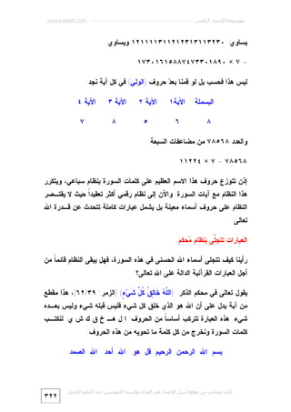 ‫ﻣﻮﺳﻮﻋﺔ اﻹﻋﺠﺎز اﻟﺮﻗﻤﻲ ---------------------------------------------------------- ‪www.kaheel7.com‬‬

‫ﻴﺴﺎﻭﻱ: ٠٣٢٣١١٣١٣٢١٢١١٣١١١١٢١ ﻭﻴﺴﺎﻭﻱ:‬
‫= ٧ × ٠٩٨١٠٣٣٧٤٧٨٨٥١٦١٠٣٧١‬
‫ﻟﻴﺱ ﻫﺫﺍ ﻓﺤﺴﺏ ﺒل ﻟﻭ ﻗﻤﻨﺎ ﺒﻌ ‪ ‬ﺤﺭﻭﻑ )ﺍﻟﻭﻟﻲ( ﻓﻲ ﻜل ﺁﻴﺔ ﻨﺠﺩ:‬
‫ﺩ‬
‫ﺍﻟﺒﺴﻤﻠﺔ‬
‫٨‬

‫ﺍﻵﻴﺔ١‬

‫ﺍﻵﻴﺔ ٢‬

‫٦‬

‫٥‬

‫ﺍﻵﻴﺔ ٣‬

‫ﺍﻵﻴﺔ ٤‬

‫٨‬

‫٧‬

‫ﻭﺍﻟﻌﺩﺩ ٨٦٥٨٧ ﻤﻥ ﻤﻀﺎﻋﻔﺎﺕ ﺍﻟﺴﺒﻌﺔ:‬
‫٨٦٥٨٧ = ٧ × ٤٢٢١١‬
‫ﺇﺫﻥ ﺘﺘﻭﺯﻉ ﺤﺭﻭﻑ ﻫﺫﺍ ﺍﻻﺴﻡ ﺍﻟﻌﻅﻴﻡ ﻋﻠﻰ ﻜﻠﻤﺎﺕ ﺍﻟﺴﻭﺭﺓ ﺒﻨﻅﺎﻡ ﺴﺒﺎﻋﻲ، ﻭﻴﺘﻜﺭﺭ‬

‫ﻫﺫﺍ ﺍﻟﻨﻅﺎﻡ ﻤﻊ ﺁﻴﺎﺕ ﺍﻟﺴﻭﺭﺓ. ﻭﺍﻵﻥ ﺇﻟﻰ ﻨﻅﺎﻡ ﺭﻗﻤﻲ ﺃﻜﺜﺭ ﺘﻌﻘﻴﺩﹰ ﺤﻴﺙ ﻻ ﻴﻘﺘـﺼﺭ‬
‫ﺍ‬

‫ﺍﻟﻨﻅﺎﻡ ﻋﻠﻰ ﺤﺭﻭﻑ ﺃﺴﻤﺎﺀ ﻤﻌﻴﻨﺔ ﺒل ﻴﺸﻤل ﻋﺒﺎﺭﺍﺕ ﻜﺎﻤﻠﺔ ﺘﺘﺤﺩﺙ ﻋﻥ ﻗـﺩﺭﺓ ﺍﷲ‬

‫ﺘﻌﺎﻟﻰ.‬
‫ﺍﻟﻌﺒﺎﺭﺍﺕ ﺘﺘﺠﱠﻰ ﺒﻨﻅﺎﻡ ‪‬ﺤﻜﻡ‬
‫ﻤ‬
‫ﻠ‬
‫ﺭﺃﻴﻨﺎ ﻜﻴﻑ ﺘﺘﺠﻠﻰ ﺃﺴﻤﺎﺀ ﺍﷲ ﺍﻟﺤﺴﻨﻰ ﻓﻲ ﻫﺫﻩ ﺍﻟﺴﻭﺭﺓ، ﻓﻬل ﻴﺒﻘﻰ ﺍﻟﻨﻅﺎﻡ ﻗﺎﺌﻤ ﹰ ﻤﻥ‬
‫ﺎ‬
‫ﺃﺠل ﺍﻟﻌﺒﺎﺭﺍﺕ ﺍﻟﻘﺭﺁﻨﻴﺔ ﺍﻟﺩﺍﻟﺔ ﻋﻠﻰ ﺍﷲ ﺘﻌﺎﻟﻰ؟‬
‫ﻴﻘﻭل ﺘﻌﺎﻟﻰ ﻓﻲ ﻤﺤﻜﻡ ﺍﻟﺫﻜﺭ )ﺍﻟﱠ ‪ ‬ﹶﺎ ِ ﹸ ﹸ ﱢ ﹶﻲ‪] (ٍ ‬ﺍﻟﺯﻤﺭ: ٩٣/٢٦[، ﻫﺫﺍ ﻤﻘﻁﻊ‬
‫ﻠﻪ ﺨ ﻟﻕ ﻜل ﺸ ﺀ‬

‫ﻤﻥ ﺁﻴﺔ ﻴﺩل ﻋﻠﻰ ﺃﻥ ﺍﷲ ﻫﻭ ﺍﻟﺫﻱ ﺨﻠﻕ ﻜل ﺸﻲﺀ ﻓﻠﻴﺱ ﻗﺒﻠﻪ ﺸﻲﺀ ﻭﻟﻴﺱ ﺒﻌـﺩﻩ‬

‫ﺸﻲﺀ. ﻫﺫﻩ ﺍﻟﻌﺒﺎﺭﺓ ﺘﺘﺭﻜﺏ ﺃﺴﺎﺴ ﹰ ﻤﻥ ﺍﻟﺤﺭﻭﻑ: ﺍ ل ﻫـ ﺥ ﻕ ﻙ ﺵ ﻱ. ﻟﻨﻜﺘـﺏ‬
‫ﺎ‬

‫ﻜﻠﻤﺎﺕ ﺍﻟﺴﻭﺭﺓ ﻭﻨﺨﺭﺝ ﻤﻥ ﻜل ﻜﻠﻤﺔ ﻤﺎ ﺘﺤﻭﻴﻪ ﻤﻥ ﻫﺫﻩ ﺍﻟﺤﺭﻭﻑ:‬
‫ﺒﺴﻡ ﺍﷲ ﺍﻟﺭﺤﻤﻥ ﺍﻟﺭﺤﻴﻡ ﻗل ﻫﻭ ﺍﷲ ﺃﺤﺩ ﺍﷲ ﺍﻟﺼﻤﺩ‬

‫ﻛﺘﺎب ﻣﺠﺎﻧﻲ ﻣﻦ ﻣﻮﻗﻊ أﺳﺮار اﻹﻋﺠﺎز ﻓﻲ اﻟﻘﺮآن واﻟﺴﻨﺔ ﻟﻠﻤﮫﻨﺪس ﻋﺒﺪ اﻟﺪاﺋﻢ اﻟﻜﺤﯿﻞ‬

‫٢٢٣‬

 