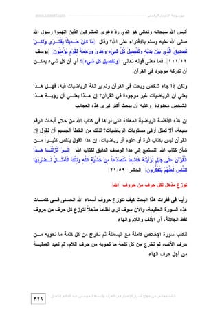 ‫ﻣﻮﺳﻮﻋﺔ اﻹﻋﺠﺎز اﻟﺮﻗﻤﻲ ---------------------------------------------------------- ‪www.kaheel7.com‬‬

‫ﺃﻟﻴﺱ ﺍﷲ ﺴﺒﺤﺎﻨﻪ ﻭﺘﻌﺎﻟﻰ ﻫﻭ ﺍﻟﺫﻱ ﺭ ‪ ‬ﺩﻋﻭﻯ ﺍﻟﻤﺸﺭﻜﻴﻥ ﺍﻟﺫﻴﻥ ﺍﺘﻬﻤﻭﺍ ﺭﺴﻭل ﺍﷲ‬
‫ﺩ‬

‫ﺼﻠﻰ ﺍﷲ ﻋﻠﻴﻪ ﻭﺴﻠﻡ ﺒﺎﻻﻓﺘﺭﺍﺀ ﻋﻠﻰ ﺍﷲ؟ ﻭﻗﺎل: ) ‪‬ﺎ ﹶﺎ ‪ ‬ـ ِﻴﺜ ﹰ ‪‬ﻔﹾ ﹶـ ‪‬ﻯ ‪‬ﻟﹶ ِـﻥ‪‬‬
‫ﻤ ﻜﻥ ﺤ ﺩ ﺎ ﻴ ﺘ ﺭ ﻭﻜ‬

‫ﹶﺼ‪ِ ‬ﻴ ﹶ ﺍﱠ ِﻱ ‪‬ﻴ‪   ‬ﻴ‪  ِ ‬ﹶﻔﹾ ِﻴ َ ﹸ ﱢ ﹶﻲ‪  ٍ ‬ﺩ ‪  ‬ﺤ‪  ‬ﹰ ِ ﹶﻭ‪ ٍ ‬ﺅْ ِ ﹸﻭ ‪] (‬ﻴﻭﺴﻑ:‬
‫ﺘ ﺩ ﻕ ﻟﺫ ﺒ ﻥ ﻴﺩ ﻪ ﻭﺘ ﺼ ل ﻜل ﺸ ﺀ ﻭﻫ ﻯ ﻭﺭ ﻤﺔ ﻟﻘ ﻡ ﻴ ﻤﻨ ﻥ‬

‫٢١/١١١[. ﻓﻤﺎ ﻤﻌﻨﻰ ﻗﻭﻟﻪ ﺘﻌﺎﻟﻰ: )ﻭﺘﻔﺼﻴل ﻜل ﺸﻲﺀ(؟ ﺃﻱ ﺃﻥ ﻜل ﺸﻲﺀ ﻴﻤﻜـﻥ‬
‫ﺃﻥ ﻨﺩﺭﻜﻪ ﻤﻭﺠﻭﺩ ﻓﻲ ﺍﻟﻘﺭﺁﻥ.‬

‫ﻭﻟﻜﻥ ﺇﺫﺍ ﺠﺎﺀ ﺸﺨﺹ ﻭﺒﺤﺙ ﻓﻲ ﺍﻟﻘﺭﺁﻥ ﻭﻟﻡ ﻴ ‪ ‬ﻟﻐﺔ ﺍﻟﺭﻴﺎﻀﻴﺎﺕ ﻓﻴﻪ، ﻓﻬـل ﻫـﺫﺍ‬
‫ﺭ‬

‫ﻴﻌﻨﻲ ﺃﻥ ﺍﻟﺭﻴﺎﻀﻴﺎﺕ ﻏﻴﺭ ﻤﻭﺠﻭﺩﺓ ﻓﻲ ﺍﻟﻘﺭﺁﻥ؟ ﺇﻥ ﻫـﺫﺍ ﻴﻌﻨـﻲ ﺃﻥ ﺭﺅﻴـﺔ ﻫـﺫﺍ‬
‫ﺍﻟﺸﺨﺹ ﻤﺤﺩﻭﺩﺓ ﻭﻋﻠﻴﻪ ﺃﻥ ﻴﺒﺤﺙ ﺃﻜﺜﺭ ﻟﻴﺭﻯ ﻫﺫﻩ ﺍﻟﻌﺠﺎﺌﺏ.‬
‫ﺇﻥ ﻫﺫﻩ ﺍﻷﻨﻅﻤﺔ ﺍﻟﺭﻴﺎﻀﻴﺔ ﺍﻟﻤﻌﻘﺩﺓ ﺍﻟﺘﻲ ﻨﺭﺍﻫﺎ ﻓﻲ ﻜﺘﺎﺏ ﺍﷲ ﻤﻥ ﺨﻼل ﺃﺒﺤﺎﺙ ﺍﻟﺭﻗﻡ‬

‫ﺴﺒﻌﺔ، ﺃﻻ ﺘﻤﺜل ﺃﺭﻗﻰ ﻤﺴﺘﻭﻴﺎﺕ ﺍﻟﺭﻴﺎﻀﻴﺎﺕ؟ ﻟﺫﻟﻙ ﻤﻥ ﺍﻟﺨﻁﺄ ﺍﻟﺠﺴﻴﻡ ﺃﻥ ﻨﻘﻭل ﺇﻥ‬

‫ﺍﻟﻘﺭﺁﻥ ﻟﻴﺱ ﺒﻜﺘﺎﺏ ﺫﺭﺓ ﺃﻭ ﻋﻠﻭﻡ ﺃﻭ ﺭﻴﺎﻀﻴﺎﺕ، ﺇﻥ ﻫﺫﺍ ﺍﻟﻘﻭل ﻴﻨﻘﺹ ﻜﺜﻴـﺭﹰ ﻤـﻥ‬
‫ﺍ‬

‫ﺸﺄﻥ ﻜﺘﺎﺏ ﺍﷲ. ﻟﻨﺴﺘﻤﻊ ﺇﻟﻰ ﻫﺫﺍ ﺍﻟﻭﺼﻑ ﺍﻟﺩﻗﻴﻕ ﻟﻜﺘﺎﺏ ﺍﷲ: ) ﹶـﻭ‪َ ‬ﻨﹾ ‪‬ﻟﹾ ﹶـﺎ ‪‬ـﺫﹶﺍ‬
‫ﻟ ﺃﺯﻨ ﻫ‬
‫ﺍﻟﹾ ﹸﺭ‪‬ﺁ ‪  ‬ﹶﻰ ‪ ٍ  ‬ﹶ ‪َ‬ﻴ‪ ‬ﹶ ‪ ‬ﹶﺎ ِﻌ ﹰ ‪ ‬ﹶ ‪ ‬ﻋ ﹰ ِﻥ‪ ‬ﹶﺸﹾ ‪ ِ ‬ﺍﻟﱠ ِ ‪ِ ‬ﻠﹾ ‪ ‬ﺍﻟﹾ َﻤ‪ ‬ﹶـﺎ ُ ﹶـﻀ‪  ِ ‬ﺎ‬
‫ﻘ ﻥ ﻋﻠ ﺠﺒل ﻟﺭﺃ ﺘﻪ ﺨ ﺸ ﺎ ﻤﺘﺼﺩ ﺎ ﻤ ﺨ ﻴﺔ ﻠﻪ ﻭﺘ ﻙ ﺄ ﺜ ل ﻨ ﺭﺒﻬ‬

‫ِﻠ ﱠﺎ ِ ﹶ ‪‬ﱠ ‪‬ﻡ‪  ‬ﹶ ﹶ ﱠ ‪‬ﻭ ‪] (‬ﺍﻟﺤﺸﺭ: ٩٥/١٢[.‬
‫ﻟ ﻨ ﺱ ﻟﻌﻠﻬ ﻴﺘﻔﻜﺭ ﻥ‬
‫ﺘﻭﺯﻉ ﻤﺫﻫل ﻟﻜل ﺤﺭﻑ ﻤﻥ ﺤﺭﻭﻑ )ﺍﷲ(‬
‫ﺭﺃﻴﻨﺎ ﻓﻲ ﻓﻘﺭﺍﺕ ﻫﺫﺍ ﺍﻟﺒﺤﺙ ﻜﻴﻑ ﺘﺘﻭﺯﻉ ﺤﺭﻭﻑ ﺃﺴﻤﺎﺀ ﺍﷲ ﺍﻟﺤﺴﻨﻰ ﻓـﻲ ﻜﻠﻤـﺎﺕ‬

‫ﻫﺫﻩ ﺍﻟﺴﻭﺭﺓ ﺍﻟﻌﻅﻴﻤﺔ، ﻭﺍﻵﻥ ﺴﻭﻑ ﻨﺭﻯ ﻨﻅﺎﻤ ﹰ ﻤﺫﻫ ﹰ ﻟﺘﻭﺯﻉ ﻜل ﺤﺭﻑ ﻤﻥ ﺤﺭﻭﻑ‬
‫ﻼ‬
‫ﺎ‬
‫ﻟﻔﻅ ﺍﻟﺠﻼﻟﺔ، ﺃﻱ ﺍﻷﻟﻑ ﻭﺍﻟﻼﻡ ﻭﺍﻟﻬﺎﺀ.‬
‫ﻟﻨﻜﺘﺏ ﺴﻭﺭﺓ ﺍﻹﺨﻼﺹ ﻜﺎﻤﻠﺔ ﻤﻊ ﺍﻟﺒﺴﻤﻠﺔ ﺜﻡ ﻨﺨﺭﺝ ﻤﻥ ﻜل ﻜﻠﻤﺔ ﻤﺎ ﺘﺤﻭﻴﻪ ﻤـﻥ‬

‫ﺤﺭﻑ ﺍﻷﻟﻑ، ﺜﻡ ﻨﺨﺭﺝ ﻤﻥ ﻜل ﻜﻠﻤﺔ ﻤﺎ ﺘﺤﻭﻴﻪ ﻤﻥ ﺤﺭﻑ ﺍﻟﻼﻡ، ﺜﻡ ﻨﻌﻴﺩ ﺍﻟﻌﻤﻠﻴـﺔ‬
‫ﻤﻥ ﺃﺠل ﺤﺭﻑ ﺍﻟﻬﺎﺀ.‬

‫ﻛﺘﺎب ﻣﺠﺎﻧﻲ ﻣﻦ ﻣﻮﻗﻊ أﺳﺮار اﻹﻋﺠﺎز ﻓﻲ اﻟﻘﺮآن واﻟﺴﻨﺔ ﻟﻠﻤﮫﻨﺪس ﻋﺒﺪ اﻟﺪاﺋﻢ اﻟﻜﺤﯿﻞ‬

‫٦٢٣‬

 