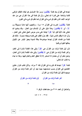 ‫ﻣﻮﺳﻮﻋﺔ اﻹﻋﺠﺎز اﻟﺮﻗﻤﻲ ---------------------------------------------------------- ‪www.kaheel7.com‬‬

‫ﻨﺠﺩﻫﺎ ﻓﻲ ﺍﻟﻘﺭﺁﻥ ﺒﻌﺩ ﻜﻠﻤﺔ ) ‪‬ﻅﹾ ﹶ ‪‬ﻭ ‪ (‬ﻭﺴ ‪ ‬ﻫﺫﺍ ﺍﻟﺘﺴﻠﺴل ﻫﻭ ﻟﺒﻘﺎﺀ ﺍﻟﻨﻅﺎﻡ ﺍﻟﺭﻗﻤﻲ‬
‫ﺭ‬
‫ﻴ ﻠﻤ ﻥ‬

‫ﻗﺎﺌ ‪‬ﺎ ﻭﺸﺎﻫ ‪‬ﺍ ﻋﻠﻰ ﻗﺩﺭﺓ ﺍﷲ ﺘﻌﺎﻟﻰ، ﻭﺃﻥ ﻜل ﻜﻠﻤﺔ ﻓﻲ ﻫﺫﺍ ﺍﻟﻘﺭﺁﻥ ﻫﻲ ﻤﻥ ﻋﻨﺩ‬
‫ﺩ‬
‫ﻤ‬
‫ﺍﻟﻭﺍﺤﺩ ﺍﻷﺤﺩ ﺍﻟﺫﻱ ﻨ ﹼﻡ ﻜل ﺸﻲﺀ ﻓﻲ ﺍﻟﻘﺭﺁﻥ ﻜﻤﺎ ﻨ ﹼﻡ ﻜل ﺸﻲﺀ ﻓﻲ ﺍﻟﻜﻭﻥ.‬
‫ﻅ‬
‫ﻅ‬
‫ﻜﻠﻤﺔ ) ‪‬ﻅﹾﹶ ‪‬ﻭ ‪ (‬ﺘﻜﺭﺭﺕ ﻓﻲ ﺍﻟﻘﺭﺁﻥ ٥١ ﻤﺭﺓ ، ﻭﺍﻟﻌﺠﻴﺏ ﺃﻨﻬﺎ ﺩﺍﺌ ‪‬ﺎ ﻤﺴﺒﻭﻗﺔ ﺒـ‬
‫ﻤ‬
‫ﻴ ﻠﻤ ﻥ‬

‫)ﻻ(، ﺃﻱ )ﻻ ‪‬ﻅﹾ ﹶ ‪‬ﻭ ‪ (‬ﻭﻫﺫﺍ ﺩﻟﻴل ﻋﻠﻰ ﺃﻥ ﺍﻹﺴﻼﻡ ﺩﻴﻥ ﺍﻟﻌﺩل ، ﻭﻗﺩ ﻭﻀﻊ ﺍﷲ‬
‫ﻴ ﻠﻤ ﻥ‬

‫ﺘﻌﺎﻟﻰ ﻫﺫﻩ ﺍﻵﻴﺔ ﻗﺒل ﺁﻴﺔ )ﺍﻗﺭﺃ( ﻟﻴﺩﻟﻨﺎ ﻋﻠﻰ ﻤﺩﻯ ﺤﺭﺹ ﺍﻟﺤ ﹼ ﺘﻌﺎﻟﻰ ﻋﻠﻰ ﺍﻟﻌﺩل ،‬
‫ﻕ‬

‫ﻭﺃﻥ ﺍﷲ ﻻ ﻴﻅﻠﻡ ﺍﻟﻨﺎﺱ ﺸﻴ ًﺎ ، ﻓﻘﺩ ﺤ ‪‬ﻡ ﺍﻟﻅﻠﻡ ﻋﻠﻰ ﻨﻔﺴﻪ ﻭﺠﻌﻠﻪ ﻤﺤﺭ ‪‬ﺎ ، ﻟﺫﻟﻙ ﻜل‬
‫ﻤ‬
‫ﺭ‬
‫ﺌ‬
‫ﻜﻠﻤﺔ ﻤﻥ ﻜﻠﻤﺎﺕ ﺍﻟﻘﺭﺁﻥ ﻨﺠﺩﻫﺎ ﻤﻭﻀﻭﻋﺔ ﺒﺩﻗﺔ ﺸﺩﻴﺩﺓ ﻴﻌﺠﺯ ﺍﻟﺒﺸﺭ ﻋﻥ ﺍﻹﺘﻴﺎﻥ‬

‫ﺒﻤﺜﻠﻬﺎ ﻟﻐﻭ ‪‬ﺎ ﻭﺭﻗﻤ ‪‬ﺎ.‬
‫ﻴ‬
‫ﻴ‬
‫ﺇﺫﻥ ﺃﻭل ﻜﻠﻤﺔ ﻨﺯﻟﺕ ﻤﻥ ﺍﻟﻘﺭﺁﻥ ﻫﻲ )ﺍﻗﺭﺃ( ﻭﻓﻲ ﻫﺫﻩ ﺍﻟﻜﻠﻤﺔ ﺇﺸﺎﺭﺓ ﺇﻟﻰ ﺍﻟﻌﻠﻡ،‬

‫ﻭﺁﺨﺭ ﻜﻠﻤﺔ ﻨﺯﻟﺕ ﻤﻥ ﺍﻟﻘﺭﺁﻥ ﻫﻲ )ﻻ ‪‬ﻅﹾ ﹶ ‪‬ﻭ ‪ (‬ﻭﻓﻲ ﻫﺫﻩ ﺍﻟﻜﻠﻤﺔ ﺇﺸﺎﺭﺓ ﺇﻟﻰ ﺍﻟﻌﺩل،‬
‫ﻴ ﻠﻤ ﻥ‬

‫ﻭﻨﺤﻥ ﻨﻌﻠﻡ ﺃﻥ ﺃﻱ ﺤﻀﺎﺭﺓ ﻻ ﺘﺴﺘﻤﺭ ﺇﻻ ﺇﺫﺍ ﺘﺤﻘﻕ ﺍﻟﻌﻠﻡ ﻭﺍﻟﻌﺩل ﻓﻴﻬﺎ، ﻭﻫﺫﺍ ﻤﺎ ﺠﺎﺀ‬
‫ﺒﻪ ﻜﺘﺎﺏ ﺍﷲ ﺘﻌﺎﻟﻰ!‬

‫ﻜﻠﻤﺔ )ﺍﻗﺭﺃ( ﻨﺠﺩﻫﺎ ﻗﺩ ﺘﻜﺭﺭﺕ ﻓﻲ ﺍﻟﻘﺭﺁﻥ ﻜﻠﻪ ٣ ﻤﺭﺍﺕ. ﻭﺍﻵﻥ ﻨﻜﺘﺏ ﺘﻜﺭﺍﺭ ﻫﺎﺘﻴﻥ‬

‫ﺍﻟﻜﻠﻤﺘﻴﻥ ﻓﻲ ﺍﻟﻘﺭﺁﻥ ﺤﺴﺏ ﺘﺴﻠﺴﻠﻬﻤﺎ ﺤﻴﺙ ﻨﺠﺩ ﺃﻥ ﺁﺨﺭ ﻜﻠﻤﺔ ﻨﺯﻟﺕ ﻤﻥ ﺍﻟﻘﺭﺁﻥ‬

‫ﻤﻭﺠﻭﺩﺓ ﻗﺒل ﺃﻭل ﻜﻠﻤﺔ ﻨﺯﻟﺕ ﻤﻥ ﺍﻟﻘﺭﺁﻥ:‬
‫ﺁﺨﺭ ﻜﻠﻤﺔ ﻨﺯﻟﺕ ﻤﻥ ﺍﻟﻘﺭﺁﻥ‬

‫ﺃﻭل ﻜﻠﻤﺔ ﻨﺯﻟﺕ ﻤﻥ ﺍﻟﻘﺭﺁﻥ‬
‫٣‬

‫٥١‬
‫ﻭﺍﻟﻤﺫﻫل ﺃﻥ ﺍﻟﻌﺩﺩ ٥١٣ ﻤﻥ ﻤﻀﺎﻋﻔﺎﺕ ﺍﻟﺭﻗﻡ ٧:‬
‫٥١٣ = ٧ × ٥٤‬

‫ﻛﺘﺎب ﻣﺠﺎﻧﻲ ﻣﻦ ﻣﻮﻗﻊ أﺳﺮار اﻹﻋﺠﺎز ﻓﻲ اﻟﻘﺮآن واﻟﺴﻨﺔ ﻟﻠﻤﮫﻨﺪس ﻋﺒﺪ اﻟﺪاﺋﻢ اﻟﻜﺤﯿﻞ‬

‫٥٣‬

 