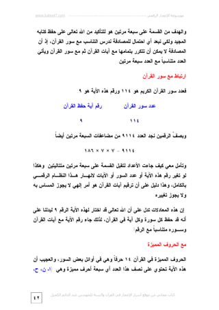 ‫ﻣﻮﺳﻮﻋﺔ اﻹﻋﺠﺎز اﻟﺮﻗﻤﻲ ---------------------------------------------------------- ‪www.kaheel7.com‬‬

‫ﻭﺍﻟﻬﺩﻑ ﻤﻥ ﺍﻟﻘﺴﻤﺔ ﻋﻠﻰ ﺴﺒﻌﺔ ﻤﺭﺘﻴﻥ ﻫﻭ ﻟﻠﺘﺄﻜﻴﺩ ﻤﻥ ﺍﷲ ﺘﻌﺎﻟﻰ ﻋﻠﻰ ﺤﻔﻅ ﻜﺘﺎﺒﻪ‬
‫ﺍﻟﻤﺠﻴﺩ.ﻭﻟﻜﻲ ﻨﺒﻌﺩ ﺃﻱ ﺍﺤﺘﻤﺎل ﻟﻠﻤﺼﺎﺩﻓﺔ ﻨﺩﺭﺱ ﺍﻟﺘﻨﺎﺴﺏ ﻤﻊ ﺴﻭﺭ ﺍﻟﻘﺭﺁﻥ، ﺇﺫ ﺃﻥ‬

‫ﺍﻟﻤﺼﺎﺩﻓﺔ ﻻ ﻴﻤﻜﻥ ﺃﻥ ﺘﺘﻜﺭﺭ ﺒﺘﻤﺎﻤﻬﺎ ﻤﻊ ﺁﻴﺎﺕ ﺍﻟﻘﺭﺁﻥ ﺜﻡ ﻤﻊ ﺴﻭﺭ ﺍﻟﻘﺭﺁﻥ ﻭﻴﺄﺘﻲ‬

‫ﺍﻟﻌﺩﺩ ﻤﺘﻨﺎﺴﺒ ﹰ ﻤﻊ ﺍﻟﻌﺩﺩ ﺴﺒﻌﺔ ﻤﺭﺘﻴﻥ.‬
‫ﺎ‬
‫ﺍﺭﺘﺒﺎﻁ ﻤﻊ ﺴﻭﺭ ﺍﻟﻘﺭﺁﻥ‬
‫ﻓﻌﺩﺩ ﺴﻭﺭ ﺍﻟﻘﺭﺁﻥ ﺍﻟﻜﺭﻴﻡ ﻫﻭ ٤١١ ﻭﺭﻗﻡ ﻫﺫﻩ ﺍﻵﻴﺔ ﻫﻭ ٩:‬
‫ﻋﺩﺩ ﺴﻭﺭ ﺍﻟﻘﺭﺁﻥ‬

‫ﺭﻗﻡ ﺁﻴﺔ ﺤﻔﻅ ﺍﻟﻘﺭﺁﻥ‬

‫٤١١‬

‫٩‬

‫ﻭﺒﺼ ﹼ ﺍﻟﺭﻗﻤﻴﻥ ﻨﺠﺩ ﺍﻟﻌﺩﺩ ٤١١٩ ﻤﻥ ﻤﻀﺎﻋﻔﺎﺕ ﺍﻟﺴﺒﻌﺔ ﻤﺭﺘﻴﻥ ﺃﻴﻀ ﹰ:‬
‫ﺎ‬
‫ﻑ‬
‫٤١١٩ = ٧ × ٧ × ٦٨١‬
‫ﻭﺘﺄﻤل ﻤﻌﻲ ﻜﻴﻑ ﺠﺎﺀﺕ ﺍﻷﻋﺩﺍﺩ ﻟﺘﻘﺒل ﺍﻟﻘﺴﻤﺔ ﻋﻠﻰ ﺴﺒﻌﺔ ﻤﺭﺘﻴﻥ ﻤﺘﺘﺎﻟﻴﺘﻴﻥ ﻭﻫﻜﺫﺍ‬
‫ﻟﻭ ﺘﻐﻴﺭ ﺭﻗﻡ ﻫﺫﻩ ﺍﻵﻴﺔ ﺃﻭ ﻋﺩﺩ ﺍﻟﺴﻭﺭ ﺃﻭ ﺍﻵﻴﺎﺕ ﻻﻨﻬـﺎﺭ ﻫـﺫﺍ ﺍﻟﻨﻅـﺎﻡ ﺍﻟﺭﻗﻤـﻲ‬

‫ﺒﺎﻟﻜﺎﻤل، ﻭﻫﺫﺍ ﺩﻟﻴل ﻋﻠﻰ ﺃﻥ ﺘﺭﻗﻴﻡ ﺁﻴﺎﺕ ﺍﻟﻘﺭﺁﻥ ﻫﻭ ﺃﻤﺭ ﺇﻟﻬﻲ ﻻ ﻴﺠﻭﺯ ﺍﻟﻤﺴﺎﺱ ﺒﻪ‬
‫ﻭﻻ ﻴﺠﻭﺯ ﺘﻐﻴﻴﺭﻩ.‬
‫ﺇﻥ ﻫﺫﻩ ﺍﻟﻤﻌﺎﺩﻻﺕ ﺘﺩل ﻋﻠﻰ ﺃﻥ ﺍﷲ ﺘﻌﺎﻟﻰ ﻗﺩ ﺍﺨﺘﺎﺭ ﻟﻬﺫﻩ ﺍﻵﻴﺔ ﺍﻟﺭﻗﻡ ٩ ﻟﻴﺩﻟﻨﺎ ﻋﻠﻰ‬

‫ﺃﻨﻪ ﻗﺩ ﺤﻔﻅ ﻜل ﺴﻭﺭﺓ ﻭﻜل ﺁﻴﺔ ﻓﻲ ﺍﻟﻘﺭﺁﻥ، ﻟﺫﻟﻙ ﺠﺎﺀ ﺭﻗﻡ ﺍﻵﻴﺔ ﻤﻊ ﺁﻴﺎﺕ ﺍﻟﻘﺭﺁﻥ‬
‫ﻭﺴـﻭﺭﻩ ﻤﺘﻨﺎﺴﺒ ﹰ ﻤﻊ ﺍﻟﺭﻗﻡ!‬
‫ﺎ‬
‫ﻤﻊ ﺍﻟﺤﺭﻭﻑ ﺍﻟﻤﻤﻴﺯﺓ‬
‫ﺍﻟﺤﺭﻭﻑ ﺍﻟﻤﻤﻴﺯﺓ ﻓﻲ ﺍﻟﻘﺭﺁﻥ ٤١ ﺤﺭﻓ ﹰ ﻭﻫﻲ ﻓﻲ ﺃﻭﺍﺌل ﺒﻌﺽ ﺍﻟﺴﻭﺭ، ﻭﺍﻟﻌﺠﻴﺏ ﺃﻥ‬
‫ﺎ‬

‫ﻫﺫﻩ ﺍﻵﻴﺔ ﺘﺤﺘﻭﻱ ﻋﻠﻰ ﻨﺼﻑ ﻫﺫﺍ ﺍﻟﻌﺩﺩ ﺃﻱ ﺴﺒﻌﺔ ﺃﺤﺭﻑ ﻤﻤﻴﺯﺓ ﻭﻫﻲ: )ﺍ، ﻥ، ﺡ،‬

‫ﻛﺘﺎب ﻣﺠﺎﻧﻲ ﻣﻦ ﻣﻮﻗﻊ أﺳﺮار اﻹﻋﺠﺎز ﻓﻲ اﻟﻘﺮآن واﻟﺴﻨﺔ ﻟﻠﻤﮫﻨﺪس ﻋﺒﺪ اﻟﺪاﺋﻢ اﻟﻜﺤﯿﻞ‬

‫٢٤‬

 