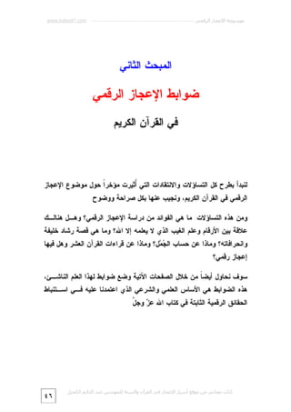 ‫ﻣﻮﺳﻮﻋﺔ اﻹﻋﺠﺎز اﻟﺮﻗﻤﻲ ---------------------------------------------------------- ‪www.kaheel7.com‬‬

‫ﺍﻟﻤﺒﺤﺙ ﺍﻟﺜﺎﻨﻲ‬

‫ﻀﻭﺍﺒﻁ ﺍﻹﻋﺠﺎﺯ ﺍﻟﺭﻗﻤﻲ‬
‫ﻓﻲ ﺍﻟﻘﺭﺁﻥ ﺍﻟﻜﺭﻴﻡ‬

‫ﻟﻨﺒﺩﺃ ﺒﻁﺭﺡ ﻜل ﺍﻟﺘﺴﺎﺅﻻﺕ ﻭﺍﻻﻨﺘﻘﺎﺩﺍﺕ ﺍﻟﺘﻲ ُﺜﻴﺭﺕ ﻤﺅﺨﺭﹰ ﺤﻭل ﻤﻭﻀﻭﻉ ﺍﻹﻋﺠﺎﺯ‬
‫ﺍ‬
‫ﺃ‬
‫ﺍﻟﺭﻗﻤﻲ ﻓﻲ ﺍﻟﻘﺭﺁﻥ ﺍﻟﻜﺭﻴﻡ، ﻭﻨﺠﻴﺏ ﻋﻨﻬﺎ ﺒﻜل ﺼﺭﺍﺤﺔ ﻭﻭﻀﻭﺡ.‬
‫ﻭﻤﻥ ﻫﺫﻩ ﺍﻟﺘﺴﺎﺅﻻﺕ: ﻤﺎ ﻫﻲ ﺍﻟﻔﻭﺍﺌﺩ ﻤﻥ ﺩﺭﺍﺴﺔ ﺍﻹﻋﺠﺎﺯ ﺍﻟﺭﻗﻤﻲ؟ ﻭﻫـل ﻫﻨﺎﻟـﻙ‬

‫ﻋﻼﻗﺔ ﺒﻴﻥ ﺍﻷﺭﻗﺎﻡ ﻭﻋﻠﻡ ﺍﻟﻐﻴﺏ ﺍﻟﺫﻱ ﻻ ﻴﻌﻠﻤﻪ ﺇﻻ ﺍﷲ؟ ﻭﻤﺎ ﻫﻲ ﻗﺼﺔ ﺭﺸﺎﺩ ﺨﻠﻴﻔﺔ‬

‫ﻭﺍﻨﺤﺭﺍﻓﺎﺘﻪ؟ ﻭﻤﺎﺫﺍ ﻋﻥ ﺤﺴﺎﺏ ﺍﻟ ‪ ‬ل؟ ﻭﻤﺎﺫﺍ ﻋﻥ ﻗﺭﺍﺀﺍﺕ ﺍﻟﻘﺭﺁﻥ ﺍﻟﻌﺸﺭ ﻭﻫل ﻓﻴﻬﺎ‬
‫ﺠﻤ‬
‫ﺇﻋﺠﺎﺯ ﺭﻗﻤﻲ؟‬

‫ﺴﻭﻑ ﻨﺤﺎﻭل ﺃﻴﻀ ﹰ ﻤﻥ ﺨﻼل ﺍﻟﺼﻔﺤﺎﺕ ﺍﻵﺘﻴﺔ ﻭﻀﻊ ﻀﻭﺍﺒﻁ ﻟﻬﺫﺍ ﺍﻟﻌﻠﻡ ﺍﻟﻨﺎﺸـﺊ،‬
‫ﺎ‬

‫ﻫﺫﻩ ﺍﻟﻀﻭﺍﺒﻁ ﻫﻲ ﺍﻷﺴﺎﺱ ﺍﻟﻌﻠﻤﻲ ﻭﺍﻟﺸﺭﻋﻲ ﺍﻟﺫﻱ ﺍﻋﺘﻤﺩﻨﺎ ﻋﻠﻴﻪ ﻓـﻲ ﺍﺴـﺘﻨﺒﺎﻁ‬
‫ﺍﻟﺤﻘﺎﺌﻕ ﺍﻟﺭﻗﻤﻴﺔ ﺍﻟﺜﺎﺒﺘﺔ ﻓﻲ ﻜﺘﺎﺏ ﺍﷲ ﻋ ‪ ‬ﻭﺠ ﱠ.‬
‫ﺯ ل‬

‫ﻛﺘﺎب ﻣﺠﺎﻧﻲ ﻣﻦ ﻣﻮﻗﻊ أﺳﺮار اﻹﻋﺠﺎز ﻓﻲ اﻟﻘﺮآن واﻟﺴﻨﺔ ﻟﻠﻤﮫﻨﺪس ﻋﺒﺪ اﻟﺪاﺋﻢ اﻟﻜﺤﯿﻞ‬

‫٦٤‬

 