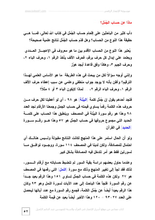 ‫ﻣﻮﺳﻮﻋﺔ اﻹﻋﺠﺎز اﻟﺮﻗﻤﻲ ---------------------------------------------------------- ‪www.kaheel7.com‬‬

‫ﻤﺎﺫﺍ ﻋﻥ ﺤﺴﺎﺏ ﺍﻟ ‪ ‬ل؟‬
‫ﺠﻤ‬
‫ﺩﺃﺏ ﻜﺜﻴﺭ ﻤﻥ ﺍﻟﺒﺎﺤﺜﻴﻥ ﻋﻠﻰ ﺇﻗﺤﺎﻡ ﺤﺴﺎﺏ ﺍﻟ ‪ ‬ل ﻓﻲ ﻜﺘﺎﺏ ﺍﷲ ﺘﻌﺎﻟﻰ، ﻓﻤـﺎ ﻫـﻲ‬
‫ﺠﻤ‬
‫ﺤﻘﻴﻘﺔ ﻫﺫﺍ ﺍﻟﻨﻭﻉ ﻤﻥ ﺍﻟﺤﺴﺎﺏ؟ ﻭﻫل ﻗ ‪‬ﻡ ﺤﺴﺎﺏ ﺍﻟ ‪ ‬ل ﻨﺘﺎﺌﺞ ﻋﻠﻤﻴﺔ ﺼﺤﻴﺤﺔ؟‬
‫ﺠﻤ‬
‫ﺩ‬
‫‪‬ﻌﺘﺒﺭ ﻫﺫﺍ ﺍﻟﻨﻭﻉ ﻤﻥ ﺍﻟﺤﺴﺎﺏ ﺍﻷﻗﺩﻡ ﺒﻴﻥ ﻤﺎ ﻫﻭ ﻤﻌﺭﻭﻑ ﻓﻲ ﺍﻹﻋﺠـﺎﺯ ﺍﻟﻌـﺩﺩﻱ.‬
‫ﻴ‬

‫ﻭﻴﻌﺘﻤﺩ ﻋﻠﻰ ﺇﺒﺩﺍل ﻜل ﺤﺭﻑ ﺒﺭﻗﻡ، ﻓﺤﺭﻑ ﺍﻷﻟﻑ ﻴﺄﺨﺫ ﺍﻟﺭﻗﻡ ١، ﻭﺤﺭﻑ ﺍﻟﺒﺎﺀ ٢،‬
‫ﻭﺤﺭﻑ ﺍﻟﺠﻴﻡ ٣، ﻭﻫﻜﺫﺍ ﻭﻓﻕ ﻗﺎﻋﺩﺓ ﺃﺒﺠﺩ ﻫ ‪‬ﺯ.‬
‫ﻭ‬
‫ﻭﺇﻨﻨﻲ ﺃﻭﺠﻪ ﺴﺅﺍ ﹰ ﻟﻜل ﻤﻥ ﻴﺒﺤﺙ ﻓﻲ ﻫﺫﻩ ﺍﻟﻁﺭﻴﻘﺔ: ﻤﺎ ﻫﻭ ﺍﻷﺴﺎﺱ ﺍﻟﻌﻠﻤﻲ ﻟﻬـﺫﺍ‬
‫ﻻ‬
‫ﺍﻟﺘﺭﻗﻴﻡ؟ ﻭﺃﻅﻥ ﺒﺄﻨﻪ ﻻ ﻴﻭﺠﺩ ﺠﻭﺍﺏ ﻤﻨﻁﻘﻲ ﻭﻋﻠﻤﻲ ﻋﻥ ﺴﺒﺏ ﺇﻋﻁﺎﺀ ﺤﺭﻑ ﺍﻷﻟﻑ‬
‫ﺍﻟﺭﻗﻡ ١، ﻭﺤﺭﻑ ﺍﻟﺒﺎﺀ ﺍﻟﺭﻗﻡ ٢، ... ﻟﻤﺎﺫﺍ ﻻﻴﻜﻭﻥ ﺍﻟﺒﺎﺀ ٣ ﺃﻭ ٤ ﻤﺜ ﹰ؟‬
‫ﻼ‬
‫ﻓﺘﺠﺩ ﺃﺤﺩﻫﻡ ﻴﻘﻭل ﺇﻥ ‪ ‬ل ﻜﻠﻤﺔ )ﺍﻟﺒ ‪‬ﻨﺔ( ﻫﻭ ٨٩ ، ﺃﻱ ﻟﻭ ﺃﻋﻁﻴﻨﺎ ﻟﻜل ﺤﺭﻑ ﻤـﻥ‬
‫ﻴ‬
‫ﺠﻤ‬
‫ﺤﺭﻭﻑ ﻫﺫﻩ ﺍﻟﻜﻠﻤﺔ ﺭﻗﻤ ﹰ ﻴﺴﺎﻭﻱ ﻗﻴﻤﺘﻪ ﻓﻲ ﺤﺴﺎﺏ ﺍﻟﺠﻤل ﻭﺠﻤﻌﻨﺎ ﺍﻷﺭﻗﺎﻡ ﻨﺠﺩ ﺍﻟﻌﺩﺩ‬
‫ﺎ‬

‫٨٩ ﻭﻫﺫﺍ ﻫﻭ ﺭﻗﻡ ﺴﻭﺭﺓ ﺍﻟﺒ ‪‬ﻨﺔ ﻓﻲ ﺍﻟﻤﺼﺤﻑ. ﻭﻴﻨﻁﺒﻕ ﻫﺫﺍ ﺍﻟﺤﺴﺎﺏ ﻋﻠﻰ ﻜﻠﻤـﺔ‬
‫ﻴ‬

‫ﺍﻟﺤﺩﻴﺩ ﺍﻟﺘﻲ ﻤﺠﻤﻭﻉ ﺤﺭﻭﻓﻬﺎ ﻓﻲ ﺤﺴﺎﺏ ﺍﻟﺠ ‪‬ل ﻫﻭ ٧٥ ﻭﻫﺫﺍ ﻫـﻭ ﺭﻗـﻡ ﺴـﻭﺭﺓ‬
‫ﻤ‬

‫)ﺍﻟﺤﺩﻴﺩ( ﻓﻲ ﺍﻟﻘﺭﺁﻥ.‬
‫ﻭﻟﻭ ﺃﻥ ﺍﻟﺤﺎل ﺍﺴﺘﻤﺭ ﻋﻠﻰ ﻫﺫﺍ ﺍﻟﻤﻨﻬﺞ ﻟﻜﺎﻨﺕ ﺍﻟﻨﺘﺎﺌﺞ ﻤﻘﺒﻭﻟﺔ ﻭﻟـﻴﺱ ﻫﻨﺎﻟـﻙ ﺃﻱ‬

‫ﺍﺤﺘﻤﺎل ﻟﻠﻤﺼﺎﺩﻓﺔ، ﻭﻟﻜﻥ ﻟﺩﻴﻨﺎ ﻓﻲ ﺍﻟﻤﺼﺤﻑ ٤١١ ﺴﻭﺭﺓ، ﻭﻭﺠـﻭﺩ ﺘﻭﺍﻓـﻕ ﻤـﺎ‬

‫ﻟﺴﻭﺭﺘﻴﻥ ﻓﻘﻁ ﻫﻭ ﺃﻤﺭ ﺘﺘﺩﺨل ﻓﻴﻪ ﺍﻟﻤﺼﺎﺩﻓﺔ ﺒﺸﻜل ﻜﺒﻴﺭ.‬
‫ﻭﻋﻨﺩﻤﺎ ﺤﺎﻭل ﺒﻌﻀﻬﻡ ﺩﺭﺍﺴﺔ ﺒﻘﻴﺔ ﺍﻟﺴﻭﺭ ﻟﻡ ﺘﻨﻀﺒﻁ ﺤﺴﺎﺒﺎﺘﻪ ﻤﻊ ﺃﺭﻗﺎﻡ ﺍﻟـﺴﻭﺭ،‬

‫ﻟﺫﻟﻙ ﻓﻘﺩ ﻟﺠﺄ ﺇﻟﻰ ﺘﻐﻴﻴﺭ ﺍﻟﻤﻨﻬﺞ ﻭﺫﻟﻙ ﻤﻊ ﺴﻭﺭﺓ )ﺍﻟﻨﻤل( ﺍﻟﺘﻲ ﺭﻗﻤﻬﺎ ﻓﻲ ﺍﻟﻤﺼﺤﻑ‬

‫ﺍ‬
‫ﻫﻭ ٧٢. ﻭﻟﻜﻥ ﻫﺫﻩ ﺍﻟﻜﻠﻤﺔ ﻓﻲ ﺤﺴﺎﺏ ﺍﻟﺠ ‪‬ل ﺘﺴﺎﻭﻱ ١٥١ ﻭﻫﺫﺍ ﺍﻟﺭﻗﻡ ﺒﻌﻴﺩ ﺠـﺩﹰ‬
‫ﻤ‬

‫ﻋﻥ ﺭﻗﻡ ﺍﻟﺴﻭﺭﺓ. ﻓﻠﺠﺄ ﻫﺫﺍ ﺍﻟﺒﺎﺤﺙ ﺇﻟﻰ ﻋﺩﺩ ﺍﻵﻴﺎﺕ ﻟﺴﻭﺭﺓ ﺍﻟﻨﻤل ﻭﻫﻭ ٣٩ ﻭﻜﺎﻥ‬

‫ﻫﺫﺍ ﺍﻟﺭﻗﻡ ﺒﻌﻴﺩﹰ ﺃﻴﻀ ﹰ ﻋﻥ ‪ ‬ل ﺍﻟﻜﻠﻤﺔ، ﻓﺠﻤﻊ ﺭﻗﻡ ﺍﻟﺴﻭﺭﺓ ﻤﻊ ﻋﺩﺩ ﺁﻴﺎﺘﻬﺎ ﻟﻴﺤﺼل‬
‫ﺠﻤ‬
‫ﺎ‬
‫ﺍ‬
‫ﻋﻠﻰ ﺍﻟﻌﺩﺩ ٧٢+٣٩ = ٠٢١ ﻭﻫﺫﺍ ﺍﻷﺨﻴﺭ ﺃﻴﻀ ﹰ ﺒﻌﻴﺩ ﻋﻥ ﻗﻴﻤﺔ ﺍﻟﻜﻠﻤﺔ.‬
‫ﺎ‬

‫ﻛﺘﺎب ﻣﺠﺎﻧﻲ ﻣﻦ ﻣﻮﻗﻊ أﺳﺮار اﻹﻋﺠﺎز ﻓﻲ اﻟﻘﺮآن واﻟﺴﻨﺔ ﻟﻠﻤﮫﻨﺪس ﻋﺒﺪ اﻟﺪاﺋﻢ اﻟﻜﺤﯿﻞ‬

‫٢٥‬

 