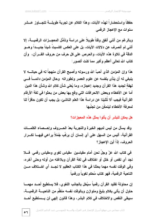 ‫ﻣﻮﺳﻮﻋﺔ اﻹﻋﺠﺎز اﻟﺮﻗﻤﻲ ---------------------------------------------------------- ‪www.kaheel7.com‬‬

‫ﺤﻔﻅ ﹰ ﻭﺍﺴﺘﺤﻀﺎﺭﹰ ﻟﻬﺫﻩ ﺍﻵﻴﺎﺕ، ﻭﻫﺫﺍ ﺍﻟﻜﻼﻡ ﻋﻥ ﺘﺠﺭﺒﺔ ﻁﻭﻴﻠـﺔ ﺘﺘﺠـﺎﻭﺯ ﻋـﺸﺭ‬
‫ﺍ‬
‫ﺎ‬
‫ﺴﻨﻭﺍﺕ ﻤﻊ ﺍﻹﻋﺠﺎﺯ ﺍﻟﺭﻗﻤﻲ.‬
‫ﻭﺒﺎﻟﺭﻏﻡ ﻤﻥ ﺃﻨﻨﻲ ﺃﻨﻔﻕ ﻭﻗﺘ ﹰ ﻁﻭﻴ ﹰ ﻋﻠﻰ ﺩﺭﺍﺴﺔ ﻭﺘﺄ ‪‬ل ﺍﻟﻤﻌﺠـﺯﺍﺕ ﺍﻟﺭﻗﻤﻴـﺔ، ﺇﻻ‬
‫ﻤ‬
‫ﻼ‬
‫ﺎ‬

‫ﺃﻨﻨﻲ ﻟﻡ ﺃﻨﺼﺭﻑ ﻋﻥ ﺩﻻﻻﺕ ﺍﻵﻴﺎﺕ، ﺒل ﻋﻠﻰ ﺍﻟﻌﻜﺱ ﺍﻜﺘﺴﺒ ﹸ ﺸﻴﺌ ﹰ ﺠﺩﻴـﺩﹰ ﻭﻫـﻭ‬
‫ﺍ‬
‫ﺕ ﺎ‬

‫ﺍﻟﺩﻗﺔ ﻓﻲ ﺘﻼﻭﺓ ﻫﺫﻩ ﺍﻵﻴﺎﺕ، ﻭﺍﻟﺤﺭﺹ ﻋﻠﻰ ﻜل ﺤﺭﻑ ﻤﻥ ﺤﺭﻭﻑ ﺍﻟﻘـﺭﺁﻥ، ﻭﺃﻥ‬

‫ﻜﺘﺎﺏ ﺍﷲ ﺘﻌﺎﻟﻰ ﺃﻋﻅﻡ ﻭﺃﻜﺒﺭ ﻤﻤﺎ ﻜﻨﺕ ﺃﺘﺼﻭﺭ!‬
‫ﻫﺫﺍ ﻭﺇﻥ ﺍﻟﻤﺅﻤﻥ ﺍﻟﺫﻱ ﺃﺤ ‪ ‬ﺍﷲ ﻭﺭﺴﻭﻟﻪ ﻭﺃﺼﺒﺢ ﺍﻟﻘﺭﺁﻥ ﻤﻨﻬﺠ ﹰ ﻟﻪ ﻓﻲ ﺤﻴﺎﺘـﻪ ﻻ‬
‫ﺎ‬
‫ﺏ‬

‫ﻴﻨﺒﻐﻲ ﻟﻪ ﺃﻥ ﻴﻨﺄﻯ ﺒﻨﻔﺴﻪ ﻋﻥ ﻋﻠﻭﻡ ﺍﻟﻌﺼﺭ ﻭﺘﻁﻭﺭﺍﺘﻪ. ﻭﺤﺎل ﺍﻟﻤﺅﻤﻥ ﺩﺍﺌﻤـ ﹰ ﻓـﻲ‬
‫ﺎ‬

‫ﻟﻬﻔ ٍ ﻟﺠﺩﻴﺩ ﻫﺫﺍ ﺍﻟﻘﺭﺁﻥ ﻭﺠﺩﻴﺩ ﺇﻋﺠﺎﺯﻩ، ﻭﻤﺎ ‪‬ﻌﻠﻲ ﺸﺄﻥ ﻜﻼﻡ ﺍﷲ ﻭﺸﺄﻥ ﻫﺫﺍ ﺍﻟﺩﻴﻥ.‬
‫ﻴ‬
‫ﺔ‬
‫ﺃﻤﺎ ﻋﻥ ﺍﻷﺨﻁﺎﺀ ﻭﺒﻌﺽ ﺍﻻﻨﺤﺭﺍﻓﺎﺕ ﺍﻟﺘﻲ ﻭﻗﻊ ﺒﻬﺎ ﺒﻌﺽ ﻤﻥ ﺒﺤﺜﻭﺍ ﻓﻲ ﻟﻐﺔ ﺍﻷﺭﻗﺎﻡ‬
‫ﺍﻟﻘﺭﺁﻨﻴﺔ ﻓﻴﺠﺏ ﺃﻻ ﹸﺜﻨ ‪‬ﻨﺎ ﻋﻥ ﺩﺭﺍﺴﺔ ﻫﺫﺍ ﺍﻟﻌﻠﻡ ﺍﻟﻨﺎﺸﺊ، ﺒل ﻴﺠﺏ ﺃﻥ ﺘﻜﻭﻥ ﺤﺎﻓﺯﹰ ﻟﻨﺎ‬
‫ﺍ‬
‫ﺘ ﻴ‬

‫ﻟﻤﻌﺭﻓﺔ ﺍﻷﺨﻁﺎﺀ ﻟﻴﻨﻤ ﹼﻥ ﻤﻥ ﺘﺠ ﹼﺒﻬﺎ.‬
‫ﻨ‬
‫ﻜ‬
‫ﻫل ﻴﻤﻜﻥ ﻟﻠﺒﺸﺭ ﺃﻥ ﻴﺄﺘﻭﺍ ﺒﻤﺜل ﻫﺫﻩ ﺍﻟﻤﻌﺠﺯﺍﺕ؟‬
‫ﻭﻗﺩ ﻴﺴﺄل ﻤﻥ ﻟﻴﺱ ﻟﺩﻴﻬﻡ ﺍﻟﺨﺒﺭﺓ ﻭﺍﻟﺘﺠﺭﺒﺔ ﺒﻌ ‪ ‬ﺍﻟﺤـﺭﻭﻑ ﻭﺇﺤـﺼﺎﺀ ﺍﻟﻜﻠﻤـﺎﺕ‬
‫ﺩ‬

‫ﺍﻟﻘﺭﺁﻨﻴﺔ، ﺃﻟﻴﺱ ﻤﻥ ﺍﻟﺴﻬل ﻋﻠﻰ ﺃﻱ ﺇﻨﺴﺎﻥ ﺃﻥ ﻴﺭ ﹼﺏ ‪  ‬ﹰ ﻴﺭﺍﻋﻲ ﻓﻴﻬـﺎ ﺘﻜـﺭﺍﺭ‬
‫ﻜ ﺠﻤﻼ‬
‫ﺍﻟﺤﺭﻭﻑ، ﺇﺫﹰ ﺃﻴﻥ ﺍﻹﻋﺠﺎﺯ؟‬
‫ﺍ‬
‫ﻓﻲ ﻜﺘﺎﺏ ﺍﷲ ﻋ ‪ ‬ﻭﺠ ّ ﻨﺤﻥ ﺃﻤﺎﻡ ﻤﻘﻴﺎﺴﻴﻥ: ﻤﻘﻴﺎﺱ ﻟﻐﻭﻱ ﻭﻤﻘﻴﺎﺱ ﺭﻗﻤﻲ. ﻓـﻼ‬
‫ﺯ ل‬

‫ﻨﺠﺩ ﺃﻱ ﻨﻘﺹ ﺃﻭ ﺨﻠل ﺃﻭ ﺍﺨﺘﻼﻑ ﻓﻲ ﻟﻐﺔ ﺍﻟﻘﺭﺁﻥ ﻭﺒﻼﻏﺘﻪ ﻤﻥ ﺃﻭﻟﻪ ﻭﺤﺘﻰ ﺁﺨﺭﻩ،‬

‫ﻭﻓﻲ ﺍﻟﻭﻗﺕ ﻨﻔﺴﻪ ﻤﻬﻤﺎ ﺒﺤﺜﻨﺎ ﻓﻲ ﻫﺫﺍ ﺍﻟﻜﺘﺎﺏ ﺍﻟﻌﻅﻴﻡ ﻻ ﻨﺠـﺩ ﺃﻱ ﺍﺨـﺘﻼﻑ ﻤـﻥ‬
‫ﺍﻟﻨﺎﺤﻴﺔ ﺍﻟﺭﻗﻤﻴﺔ، ﻓﻬﻭ ﻜﺘﺎﺏ ‪‬ﺤﻜﻡ ﻟﻐﻭﻴ ﹰ ﻭﺭﻗﻤﻴ ﹰ.‬
‫ﺎ‬
‫ﺎ‬
‫ﻤ‬

‫ﺇﻥ ﻤﺤﺎﻭﻟﺔ ﺘﻘﻠﻴﺩ ﺍﻟﻘﺭﺁﻥ ﺭﻗﻤﻴ ﹰ ﺴ ‪‬ﺨل ﺒﺎﻟﺠﺎﻨﺏ ﺍﻟﻠﻐﻭﻱ، ﻓﻼ ﻴﺴﺘﻁﻴﻊ ﺃﺤـﺩ ﻤﻬﻤـﺎ‬
‫ﺎ ﻴ‬

‫ﺤﺎﻭل ﺃﻥ ﻴﺄﺘﻲ ﺒﻜﻼﻡ ﺒﻠﻴﻎ ﻭﻤﺘﻭﺍﺯﻥ ﻭﺒﺎﻟﻭﻗﺕ ﻨﻔﺴﻪ ﻤﻨ ﱠﻡ ﻤﻥ ﺍﻟﻨﺎﺤﻴـﺔ ﺍﻟﺭﻗﻤﻴـﺔ،‬
‫ﻅ‬
‫ﺴﻴﺒﻘﻰ ﺍﻟﻨﻘﺹ ﻭﺍﻻﺨﺘﻼﻑ ﻓﻲ ﻜﻼﻡ ﺍﻟﺒﺸﺭ، ﻭﻫﺫﺍ ﻗﺎﻨﻭﻥ ﺇﻟﻬﻲ ﻟﻥ ﻴـﺴﺘﻁﻴﻊ ﺃﺤـﺩ‬
‫ﻛﺘﺎب ﻣﺠﺎﻧﻲ ﻣﻦ ﻣﻮﻗﻊ أﺳﺮار اﻹﻋﺠﺎز ﻓﻲ اﻟﻘﺮآن واﻟﺴﻨﺔ ﻟﻠﻤﮫﻨﺪس ﻋﺒﺪ اﻟﺪاﺋﻢ اﻟﻜﺤﯿﻞ‬

‫٦٥‬

 