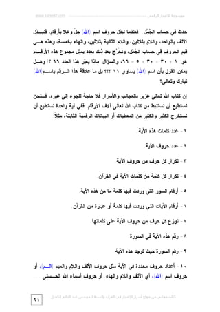 ‫ﻣﻮﺳﻮﻋﺔ اﻹﻋﺠﺎز اﻟﺮﻗﻤﻲ ---------------------------------------------------------- ‪www.kaheel7.com‬‬

‫ﺤﺩﺙ ﻓﻲ ﺤﺴﺎﺏ ﺍﻟ ‪ ‬ل. ﻓﻌﻨﺩﻤﺎ ﻨﺒ ‪‬ل ﺤﺭﻭﻑ ﺍﺴﻡ )ﺍﷲ( ﺠ ّ ﻭﻋﻼ ﺒﺄﺭﻗﺎﻡ، ﻓﻨﺒـ ‪‬ل‬
‫ﺩ‬
‫ل‬
‫ﺩ‬
‫ﺠﻤ‬

‫ﺍﻷﻟﻑ ﺒﺎﻟﻭﺍﺤﺩ، ﻭﺍﻟﻼﻡ ﺒﺜﻼﺜﻴﻥ، ﻭﺍﻟﻼﻡ ﺍﻟﺜﺎﻨﻴﺔ ﺒﺜﻼﺜﻴﻥ، ﻭﺍﻟﻬﺎﺀ ﺒﺨﻤﺴﺔ، ﻭﻫﺫﻩ ﻫـﻲ‬

‫ﻗﻴﻡ ﺍﻟﺤﺭﻭﻑ ﻓﻲ ﺤﺴﺎﺏ ﺍﻟ ‪ ‬ل، ﻭ ﹶﺨﹾ ‪‬ﺝ ﺒﻌﺩ ﺫﻟﻙ ﺒﻌﺩﺩ ﻴﻤﺜل ﻤﺠﻤﻭﻉ ﻫﺫﻩ ﺍﻷﺭﻗـﺎﻡ‬
‫ﻨ ﺭ‬
‫ﺠﻤ‬

‫ﻫﻭ: ١ + ٠٣ + ٠٣ + ٥ = ٦٦، ﻭﺍﻟﺴﺅﺍل: ﻤﺎﺫﺍ ﻴﻌ ‪‬ﺭ ﻫﺫﺍ ﺍﻟﻌﺩﺩ ٦٦ ؟! ﻭﻫـل‬
‫ﺒ‬

‫ﻴﻤﻜﻥ ﺍﻟﻘﻭل ﺒﺄﻥ ﺍﺴﻡ )ﺍﷲ( ﻴﺴﺎﻭﻱ ٦٦ ؟؟؟ ﺒل ﻤﺎ ﻋﻼﻗﺔ ﻫﺫﺍ ﺍﻟـﺭﻗﻡ ﺒﺎﺴـﻡ)ﺍﷲ(‬

‫ﺘﺒﺎﺭﻙ ﻭﺘﻌﺎﻟﻰ؟‬
‫ﺇﻥ ﻜﺘﺎﺏ ﺍﷲ ﺘﻌﺎﻟﻰ ﻏﺯﻴﺭ ﺒﺎﻟﻌﺠﺎﺌﺏ ﻭﺍﻷﺴﺭﺍﺭ ﻓﻼ ﺤﺎﺠﺔ ﻟﻠﺠﻭﺀ ﺇﻟﻰ ﻏﻴﺭﻩ، ﻓـﻨﺤﻥ‬

‫ﻨﺴﺘﻁﻴﻊ ﺃﻥ ﻨﺴﺘﻨﺒﻁ ﻤﻥ ﻜﺘﺎﺏ ﺍﷲ ﺘﻌﺎﻟﻰ ﺁﻻﻑ ﺍﻷﺭﻗﺎﻡ. ﻓﻔﻲ ﺁﻴﺔ ﻭﺍﺤﺩﺓ ﻨﺴﺘﻁﻴﻊ ﺃﻥ‬
‫ﻨﺴﺘﺨﺭﺝ ﺍﻟﻜﺜﻴﺭ ﻭﺍﻟﻜﺜﻴﺭ ﻤﻥ ﺍﻟﻤﻌﻁﻴﺎﺕ ﺃﻭ ﺍﻟﺒﻴﺎﻨﺎﺕ ﺍﻟﺭﻗﻤﻴﺔ ﺍﻟﺜﺎﺒﺘﺔ، ﻤﺜ ﹰ:‬
‫ﻼ‬
‫١- ﻋﺩﺩ ﻜﻠﻤﺎﺕ ﻫﺫﻩ ﺍﻵﻴﺔ.‬
‫٢- ﻋﺩﺩ ﺤﺭﻭﻑ ﺍﻵﻴﺔ.‬
‫٣- ﺘﻜﺭﺍﺭ ﻜل ﺤﺭﻑ ﻤﻥ ﺤﺭﻭﻑ ﺍﻵﻴﺔ.‬
‫٤- ﺘﻜﺭﺍﺭ ﻜل ﻜﻠﻤﺔ ﻤﻥ ﻜﻠﻤﺎﺕ ﺍﻵﻴﺔ ﻓﻲ ﺍﻟﻘﺭﺁﻥ.‬
‫٥- ﺃﺭﻗﺎﻡ ﺍﻟﺴﻭﺭ ﺍﻟﺘﻲ ﻭﺭﺩﺕ ﻓﻴﻬﺎ ﻜﻠﻤﺔ ﻤﺎ ﻤﻥ ﻫﺫﻩ ﺍﻵﻴﺔ.‬
‫٦- ﺃﺭﻗﺎﻡ ﺍﻵﻴﺎﺕ ﺍﻟﺘﻲ ﻭﺭﺩﺕ ﻓﻴﻬﺎ ﻜﻠﻤﺔ ﺃﻭ ﻋﺒﺎﺭﺓ ﻤﻥ ﺍﻟﻘﺭﺁﻥ.‬
‫٧- ﺘﻭﺯﻉ ﻜل ﺤﺭﻑ ﻤﻥ ﺤﺭﻭﻑ ﺍﻵﻴﺔ ﻋﻠﻰ ﻜﻠﻤﺎﺘﻬﺎ.‬
‫٨- ﺭﻗﻡ ﻫﺫﻩ ﺍﻵﻴﺔ ﻓﻲ ﺍﻟﺴﻭﺭﺓ.‬
‫٩- ﺭﻗﻡ ﺍﻟﺴﻭﺭﺓ ﺤﻴﺙ ﺘﻭﺠﺩ ﻫﺫﻩ ﺍﻵﻴﺔ.‬
‫٠١- ﺃﻋﺩﺍﺩ ﺤﺭﻭﻑ ﻤﺤﺩﺩﺓ ﻓﻲ ﺍﻵﻴﺔ ﻤﺜل ﺤﺭﻭﻑ ﺍﻷﻟﻑ ﻭﺍﻟﻼﻡ ﻭﺍﻟﻤﻴﻡ )ﺍﻟـﻡ(، ﺃﻭ‬

‫ﺤﺭﻭﻑ ﺍﺴﻡ )ﺍﷲ(، ﺃﻱ ﺍﻷﻟﻑ ﻭﺍﻟﻼﻡ ﻭﺍﻟﻬﺎﺀ. ﺃﻭ ﺤﺭﻭﻑ ﺃﺴﻤﺎﺀ ﺍﷲ ﺍﻟﺤـﺴﻨﻰ ....‬
‫ﻛﺘﺎب ﻣﺠﺎﻧﻲ ﻣﻦ ﻣﻮﻗﻊ أﺳﺮار اﻹﻋﺠﺎز ﻓﻲ اﻟﻘﺮآن واﻟﺴﻨﺔ ﻟﻠﻤﮫﻨﺪس ﻋﺒﺪ اﻟﺪاﺋﻢ اﻟﻜﺤﯿﻞ‬

‫١٦‬

 