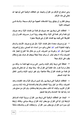 ‫ﻣﻮﺳﻮﻋﺔ اﻹﻋﺠﺎز اﻟﺮﻗﻤﻲ ---------------------------------------------------------- ‪www.kaheel7.com‬‬

‫ﻭﻫﻲ ﺍﺴﺘﺨﺭﺍﺝ ﺍﻷﺭﻗﺎﻡ ﻤﻥ ﺍﻟﻘﺭﺁﻥ ﻭﺍﻟﺒﺤﺙ ﻋﻥ ﺍﻟﻌﻼﻗﺎﺕ ﺍﻟﺭﻗﻤﻴﺔ ﺍﻟﺘﻲ ﺃﻭﺩﻋﻬﺎ ﺍﷲ‬
‫ﺘﻌﺎﻟﻰ ﻓﻲ ﻫﺫﻩ ﺍﻷﺭﻗﺎﻡ.‬
‫ﻭﻴﻤﻜﻥ ﻟﻠﻘﺎﺭﺉ ﺃﻥ ﻴﺘﻭﻗﻊ ﺭﺅﻴﺔ ﺍﻟﺘﻨﺎﺴﻘﺎﺕ ﺍﻟﻌﺠﻴﺒﺔ ﻤﻊ ﺍﻟﺭﻗﻡ ﺴـﺒﻌﺔ، ﻭﺫﻟـﻙ ﻓـﻲ‬
‫ﺍﻟﻤﺠﺎﻻﺕ ﺍﻵﺘﻴﺔ:‬
‫١- ﺍﻟﻌﻼﻗﺎﺕ ﺍﻟﺘﻲ ﺘﺭﺒﻁ ﺒﻴﻥ ﻋﺩﺩ ﺤﺭﻭﻑ ﻜل ﻜﻠﻤﺔ ﻤﻥ ﻜﻠﻤﺎﺕ ﺍﻵﻴﺔ، ﻭﻋﺩﺩ ﺤﺭﻭﻑ‬

‫ﺃﻭل ﻜﻠﻤﺔ ﻭﺁﺨﺭ ﻜﻠﻤﺔ ﻓﻲ ﺍﻵﻴﺔ، ﻭﺫﻟﻙ ﺒﻬﺩﻑ ﺭﺅﻴﺔ ﺃﺴﺭﺍﺭ ﺤـﺭﻭﻑ ﺍﻟﻘـﺭﺁﻥ ﻭﺃﻥ‬

‫ﺍﻟﻁﺭﻴﻘﺔ ﺍﻟﺘﻲ ﹸﺘﺒﺕ ﺒﻬﺎ ﻜﻠﻤﺎﺕ ﺍﻟﻘﺭﺁﻥ ﻫﻲ ﻁﺭﻴﻘﺔ ﻤﻌﺠﺯﺓ.‬
‫ﻜ‬
‫٢- ﺘﻭﺯﻉ ﺤﺭﻭﻑ ﻤﺤﺩﺩﺓ ﺩﺍﺨل ﻜﻠﻤﺎﺕ ﺍﻵﻴﺔ، ﻤﺜل ﺘﻭﺯﻉ ﺤﺭﻭﻑ ﺍﻷﻟـﻑ ﻭﺍﻟـﻼﻡ‬

‫ﻭﺍﻟﻬﺎﺀ ﺍﻟﻤﻜﻭﻨﺔ ﻻﺴﻡ )ﺍﷲ( ﺘﻌﺎﻟﻰ ﻭﻏﻴﺭﻩ ﻤﻥ ﺃﺴﻤﺎﺀ ﺍﷲ ﺍﻟﺤﺴﻨﻰ، ﻭﺘﻭﺯﻉ ﺍﻟﺤﺭﻭﻑ‬
‫ﺍﻟﻤﻤﻴﺯﺓ ﻤﺜل )ﺍﻟﻡ( ﻭﻏﻴﺭﻫﺎ ﻤﻥ ﺍﻟﺤﺭﻭﻑ، ﻟﻨﺭﻯ ﻤﻥ ﺨﻼل ﻫﺫﺍ ﺍﻟﺘﻭﺯﻉ ﺇﻋﺠﺎﺯ ﻫﺫﻩ‬

‫ﺍﻟﺤﺭﻭﻑ ﻭﺃﻨﻪ ﻻ ﻴﻤﻜﻥ ﻟﺒﺸﺭ ﺃﻥ ﻴﺭﻜﺏ ﺠﻤ ﹰ ﺒﻠﻴﻐﺔ ﻭﻴﺠﻌل ﻜل ﺤﺭﻑ ﻴﺘﻭﺯﻉ ﺒﻨﻅﺎﻡ‬
‫ﻼ‬
‫ﻴﻘﻭﻡ ﻋﻠﻰ ﺍﻟﺭﻗﻡ ﺴﺒﻌﺔ.‬
‫٣- ﺍﻟﻌﻼﻗﺔ ﺍﻟﺘﻲ ﺘﺭﺒﻁ ﺃﺭﻗﺎﻡ ﺍﻵﻴﺎﺕ ﻭﺍﻟﺴﻭﺭ ﺍﻟﺘﻲ ﻭﺭﺩﺕ ﻓﻴﻬﺎ ﻜﻠﻤﺔ ﻤﺎ، ﻭﺫﻟﻙ ﻤﻥ‬

‫ﺨﻼل ﺩﺭﺍﺴﺔ ﺘﻜﺭﺍﺭ ﻫﺫﻩ ﺍﻟﻜﻠﻤﺔ ﻓﻲ ﺍﻟﻘﺭﺁﻥ ﻜﱢﻪ. ﻭﻫﺫﺍ ﻴﺅﻜﺩ ﺃﻥ ﺍﷲ ﺘﻌﺎﻟﻰ ﻗﺩ ﻭﻀﻊ‬
‫ﻠ‬

‫ﻜل ﻜﻠﻤﺔ ﻤﻥ ﻜﻠﻤﺎﺕ ﺍﻟﻘﺭﺁﻥ ﺒﺩ ﱠﺔ ﻤﺘﻨﺎﻫﻴﺔ، ﻭﻟﻭ ﺘﻐﻴﺭ ﺘﺭﺘﻴﺏ ﺍﻵﻴﺎﺕ ﻭﺍﻟﺴﻭﺭ ﻻﺨﺘل‬
‫ﻗ‬
‫ﻫﺫﺍ ﺍﻟﺒﻨﺎﺀ ﺍﻟﻤﺤﻜﻡ.‬
‫٤- ﺍﻟﻌﻼﻗﺎﺕ ﺍﻟﺭﻗﻤﻴﺔ ﺍﻟﺘﻲ ﺘﺭﺒﻁ ﺒﻴﻥ ﺭﻗﻡ ﺍﻟﺴﻭﺭﺓ ﻭﺭﻗﻡ ﺍﻵﻴﺔ ﻭﻋﺩﺩ ﺍﻟﻜﻠﻤﺎﺕ ﻭﻋﺩﺩ‬

‫ﺍﻟﺤﺭﻭﻑ، ﻭﺫﻟﻙ ﻤﻥ ﺃﺠل ﺭﺅﻴﺔ ﺍﻹﺤﻜﺎﻡ ﻭﺍﻟﺘﺭﺍﺒﻁ ﻭﺍﻟﺘﻤﺎﺴﻙ ﻓﻲ ﺒﻨﺎﺀ ﺁﻴﺎﺕ ﻭﺴـﻭﺭ‬

‫ﺍﻟﻘﺭﺁﻥ ﺍﻟﻜﺭﻴﻡ، ﻭﺇﺜﺒﺎﺕ ﺃﻨﻪ ﻜﺘﺎﺏ ﻤﺤﻜﻡ ﻭﻤﺘﺭﺍﺒﻁ ﻭﻤﺘﻜﺎﻤل، ﻭﻟﻭ ﻜﺎﻥ ﻤﻥ ﺼﻨﻊ ﺒﺸﺭ‬

‫ﻟﻤﺎ ﺭﺃﻴﻨﺎ ﻓﻴﻪ ﻫﺫﺍ ﺍﻟﺘﻤﺎﺴﻙ ﻭﺍﻟﺘﺭﺍﺒﻁ ﺍﻟﻤﻌﺠﺯ.‬
‫٥- ﺍﻟﺒﺤﺙ ﻋﻥ ﺍﻟﻌﻼﻗﺎﺕ ﺍﻟﺭﻗﻤﻴﺔ ﺍﻟﺘﻲ ﺘﺭﺒﻁ ﺴﻭﺭ ﺍﻟﻘﺭﺁﻥ، ﻭﺭﺅﻴﺔ ﺍﻟﺒﻨﺎﺀ ﺍﻟﻤـﺫﻫل‬

‫ﻻﺭﺘﺒﺎﻁ ﺃﻭل ﺁﻴﺔ ﻓﻲ ﺍﻟﻘﺭﺁﻥ ﻤﻊ ﺒﻌﺽ ﺁﻴﺎﺕ ﺍﻟﻘﺭﺁﻥ ﺒﺭﺒﺎﻁ ﺴﺒﺎﻋﻲ، ﻭﻜﺫﻟﻙ ﺍﺭﺘﺒﺎﻁ‬
‫ﺃﻭل ﺴﻭﺭﺓ ﻤﻥ ﺍﻟﻘﺭﺁﻥ ﻤﻊ ﺒﻌﺽ ﺴﻭﺭ ﺍﻟﻘﺭﺁﻥ. ﻭﺍﺭﺘﺒﺎﻁﺎﺕ ﺃﺨﺭﻯ ﻭﺘﻨﺎﺴﻘﺎﺕ ﻤﺫﻫﻠﺔ‬
‫ﻛﺘﺎب ﻣﺠﺎﻧﻲ ﻣﻦ ﻣﻮﻗﻊ أﺳﺮار اﻹﻋﺠﺎز ﻓﻲ اﻟﻘﺮآن واﻟﺴﻨﺔ ﻟﻠﻤﮫﻨﺪس ﻋﺒﺪ اﻟﺪاﺋﻢ اﻟﻜﺤﯿﻞ‬

‫٦٦‬

 