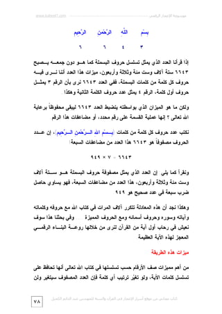 ‫ﻣﻮﺳﻮﻋﺔ اﻹﻋﺠﺎز اﻟﺮﻗﻤﻲ ---------------------------------------------------------- ‪www.kaheel7.com‬‬

‫ﺒ ﻡ‬
‫ِﺴ‪ِ ‬‬

‫ﻠﻪ‬
‫ﺍﻟﱠ ِ‬

‫ﺭ ﻥ‬
‫ﺍﻟ ‪‬ﺤ‪‬ﻤ ِ‬

‫ﺭﺤ ﻡ‬
‫ﺍﻟ ‪ِ ‬ﻴ ِ‬

‫٣‬

‫٤‬

‫٦‬

‫٦‬

‫ﺇﺫﺍ ﻗﺭﺃﻨﺎ ﺍﻟﻌﺩﺩ ﺍﻟﺫﻱ ﻴﻤﺜل ﺘﺴﻠﺴل ﺤﺭﻭﻑ ﺍﻟﺒﺴﻤﻠﺔ ﻜﻤﺎ ﻫـﻭ ﺩﻭﻥ ﺠﻤﻌـﻪ ﻴـﺼﺒﺢ‬

‫٣٤٦٦ ﺴﺘﺔ ﺁﻻﻑ ﻭﺴﺕ ﻤﺌﺔ ﻭﺜﻼﺜﺔ ﻭﺃﺭﺒﻌﻭﻥ، ﻤﻴﺯﺍﺕ ﻫﺫﺍ ﺍﻟﻌﺩﺩ ﺃﻨﻨﺎ ﻨـﺭﻯ ﻓﻴـﻪ‬

‫ﺤﺭﻭﻑ ﻜل ﻜﻠﻤﺔ ﻤﻥ ﻜﻠﻤﺎﺕ ﺍﻟﺒﺴﻤﻠﺔ، ﻓﻔﻲ ﺍﻟﻌﺩﺩ ٣٤٦٦ ﻨﺭﻯ ﺒﺄﻥ ﺍﻟﺭﻗﻡ ٣ ﻴﻤﺜـل‬
‫ﺤﺭﻭﻑ ﺃﻭل ﻜﻠﻤﺔ، ﺍﻟﺭﻗﻡ ٤ ﻴﻤﺜل ﻋﺩﺩ ﺤﺭﻭﻑ ﺍﻟﻜﻠﻤﺔ ﺍﻟﺜﺎﻨﻴﺔ ﻭﻫﻜﺫﺍ..‬
‫ﻭﻟﻜﻥ ﻤﺎ ﻫﻭ ﺍﻟﻤﻴﺯﺍﻥ ﺍﻟﺫﻱ ﺒﻭﺍﺴﻁﺘﻪ ﻴﻨﻀﺒﻁ ﺍﻟﻌﺩﺩ ٣٤٦٦ ﻟﻴﺒﻘﻰ ﻤﺤﻔﻭﻅ ﹰ ﺒﺭﻋﺎﻴﺔ‬
‫ﺎ‬
‫ﺍﷲ ﺘﻌﺎﻟﻰ ؟ ﺇﻨﻬﺎ ﻋﻤﻠﻴﺔ ﺍﻟﻘﺴﻤﺔ ﻋﻠﻰ ﺭﻗﻡ ﻤﺤﺩﺩ، ﺃﻭ ﻤﻀﺎﻋﻔﺎﺕ ﻫﺫﺍ ﺍﻟﺭﻗﻡ.‬
‫ﻨﻜﺘﺏ ﻋﺩﺩ ﺤﺭﻭﻑ ﻜل ﻜﻠﻤﺔ ﻤﻥ ﻜﻠﻤﺎﺕ ) ِـﺴ‪ ِ ‬ﺍ ِ ﺍﻟـ ‪‬ﺤ‪‬ﻤ ِ ﺍﻟـ ‪ِ ‬ﻴ ِ(، ﺇﻥ ﻋـﺩﺩ‬
‫ﺒ ﻡ ﷲ ﺭ ﻥ ﺭﺤ ﻡ‬
‫ﺍﻟﺤﺭﻭﻑ ﻤﺼﻔﻭﻓ ﹰ ﻫﻭ ٣٤٦٦ ﻫﺫﺍ ﺍﻟﻌﺩﺩ ﻤﻥ ﻤﻀﺎﻋﻔﺎﺕ ﺍﻟﺴﺒﻌﺔ!‬
‫ﺎ‬
‫٣٤٦٦ = ٧ × ٩٤٩‬
‫ﻭﻨﻘﺭﺃ ﻜﻤﺎ ﻴﻠﻲ: ﺇﻥ ﺍﻟﻌﺩﺩ ﺍﻟﺫﻱ ﻴﻤﺜل ﻤﺼﻔﻭﻓﺔ ﺤﺭﻭﻑ ﺍﻟﺒﺴﻤﻠﺔ ﻫـﻭ ﺴـﺘﺔ ﺁﻻﻑ‬

‫ﻭﺴﺕ ﻤﺌﺔ ﻭﺜﻼﺜﺔ ﻭﺃﺭﺒﻌﻭﻥ، ﻫﺫﺍ ﺍﻟﻌﺩﺩ ﻤﻥ ﻤﻀﺎﻋﻔﺎﺕ ﺍﻟﺴﺒﻌﺔ، ﻓﻬﻭ ﻴﺴﺎﻭﻱ ﺤﺎﺼل‬
‫ﻀﺭﺏ ﺴﺒﻌﺔ ﻓﻲ ﻋﺩﺩ ﺼﺤﻴﺢ ﻫﻭ ٩٤٩.‬
‫ﻭﻫﻜﺫﺍ ﻨﺠﺩ ﺃﻥ ﻫﺫﻩ ﺍﻟﻤﻌﺎﺩﻟﺔ ﺘﺘﻜﺭﺭ ﺁﻻﻑ ﺍﻟﻤﺭﺍﺕ ﻓﻲ ﻜﺘﺎﺏ ﺍﷲ ﻤﻊ ﺤﺭﻭﻓﻪ ﻭﻜﻠﻤﺎﺘﻪ‬

‫ﻭﺁﻴﺎﺘﻪ ﻭﺴﻭﺭﻩ ﻭﺤﺭﻭﻑ ﺃﺴﻤﺎﺌﻪ ﻭﻤﻊ ﺍﻟﺤﺭﻭﻑ ﺍﻟﻤﻤﻴﺯﺓ .... ﻭﻓﻲ ﺒﺤﺜﻨﺎ ﻫﺫﺍ ﺴﻭﻑ‬

‫ﻨﻌﻴﺵ ﻓﻲ ﺭﺤﺎﺏ ﺃﻭل ﺁﻴﺔ ﻤﻥ ﺍﻟﻘﺭﺁﻥ ﻟﻨﺭﻯ ﻤﻥ ﺨﻼﻟﻬﺎ ﺭﻭﻋـﺔ ﺍﻟﺒﻨـﺎﺀ ﺍﻟﺭﻗﻤـﻲ‬
‫ﺍﻟﻤﻌﺠﺯ ﻟﻬﺫﻩ ﺍﻵﻴﺔ ﺍﻟﻌﻅﻴﻤﺔ.‬
‫ﻤﻴﺯﺍﺕ ﻫﺫﻩ ﺍﻟﻁﺭﻴﻘﺔ‬
‫ﻤﻥ ﺃﻫﻡ ﻤﻤﻴﺯﺍﺕ ﺼﻑ ﺍﻷﺭﻗﺎﻡ ﺤﺴﺏ ﺘﺴﻠﺴﻠﻬﺎ ﻓﻲ ﻜﺘﺎﺏ ﺍﷲ ﺘﻌﺎﻟﻰ ﺃﻨﻬﺎ ﺘﺤﺎﻓﻅ ﻋﻠﻰ‬

‫ﺘﺴﻠﺴل ﻜﻠﻤﺎﺕ ﺍﻵﻴﺔ، ﻭﻟﻭ ﺘﻐ ‪‬ﺭ ﺘﺭﺘﻴﺏ ﺃﻱ ﻜﻠﻤﺔ ﻓﺈﻥ ﺍﻟﻌﺩﺩ ﺍﻟﻤﺼﻔﻭﻑ ﺴﻴﺘﻐﻴﺭ ﻭﻟﻥ‬
‫ﻴ‬
‫ﻛﺘﺎب ﻣﺠﺎﻧﻲ ﻣﻦ ﻣﻮﻗﻊ أﺳﺮار اﻹﻋﺠﺎز ﻓﻲ اﻟﻘﺮآن واﻟﺴﻨﺔ ﻟﻠﻤﮫﻨﺪس ﻋﺒﺪ اﻟﺪاﺋﻢ اﻟﻜﺤﯿﻞ‬

‫٨٧‬

 