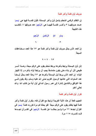 ‫ﻣﻮﺳﻮﻋﺔ اﻹﻋﺠﺎز اﻟﺮﻗﻤﻲ ---------------------------------------------------------- ‪www.kaheel7.com‬‬

‫ﺤﺭﻭﻑ ﺃﻭل ﻜﻠﻤﺔ ﻭﺁﺨﺭ ﻜﻠﻤﺔ‬
‫ﺇﻥ ﺍﻟﻨﻅﺎﻡ ﺍﻟﺭﻗﻤﻲ ﺍﻟ ‪‬ﺤ ﹶﻡ ﻴﺸﻤل ﺃﻭل ﻭﺁﺨﺭ ﺍﻟﺒﺴﻤﻠﺔ، ﻓﺄﻭل ﻜﻠﻤـﺔ ﻓﻴﻬﺎ ﻫﻲ )ﺒﺴﻡ(‬
‫ﻤ ﻜ‬

‫ﻋـﺩﺩ ﺤﺭﻭﻓﻬـﺎ ٣ ﻭﺁﺨـﺭ ﻜﻠﻤـﺔ ﻓﻴﻬـﺎ ﻫﻲ )ﺍﻟ ‪ِ ‬ﻴ ِ( ﻋﺩﺩ ﺤﺭﻭﻓﻬﺎ ٦، ﻟﻨﻜﺘـﺏ‬
‫ﺭﺤ ﻡ‬
‫ﻫﺫﻩ ﺍﻟﻨﺘﻴﺠﺔ:‬
‫ﺒ ﻡ‬
‫ِﺴ‪ِ ‬‬

‫ﷲ‬
‫ﺍ ِ‬

‫ﺭ ﻥ‬
‫ﺍﻟ ‪‬ﺤ‪‬ﻤ ِ‬

‫٣‬

‫ﺭﺤ ﻡ‬
‫ﺍﻟ ‪ِ ‬ﻴ ِ‬
‫٦‬

‫ﺇ ‪ ‬ﺍﻟﻌﺩﺩ ﺍﻟﺫﻱ ﻴﻤﺜل ﺤﺭﻭﻑ ﺃﻭل ﻜﻠﻤﺔ ﻭﺁﺨﺭ ﻜﻠﻤﺔ ﻫﻭ ٣٦ ﻫﺫﺍ ﺍﻟﻌﺩﺩ ﻤـﻀﺎﻋﻔﺎﺕ‬
‫ﻥ‬
‫ﺍﻟﺴﺒﻌﺔ:‬
‫٣٦ = ٧ × ٩‬
‫ﺇﺫﻥ ﺃﻭل ﺍﻟﺒﺴﻤﻠﺔ ﻴﺭﺘﺒﻁ ﺒﺂﺨﺭﻫﺎ ﺒﺭﺒﺎﻁ ‪‬ﺤ ﹶﻡ ﻴﻘﻭﻡ ﻋﻠﻰ ﺍﻟﺭﻗﻡ ﺴﺒﻌﺔ، ﻭﻫـﺫﺍ ﺃﻤـﺭ‬
‫ﻤ ﻜ‬

‫ﻁﺒﻴﻌﻲ ﻷﻥ ﺃﻱ ﺒﻨﺎﺀ ﺤﺘﻰ ﻴﻜﻭﻥ ﻤﺘﻤﺎﺴﻜ ﹰ ﻴﺠﺏ ﺃﻥ ﻴﺭﺘﺒﻁ ﺃﻭﻟﻪ ﺒﺂﺨﺭﻩ ﻭ ﺇﻻ ﻻﻨﻬﺎﺭ‬
‫ﺎ‬

‫ﺎ‬
‫ﺍﻟﺒﻨﺎﺀ! ﺇﻥ ﺍﻟﻌﺩﺩ ﺍﻟﺫﻱ ﻴﺭﺒﻁ ﺃﻭل ﺍﻟﺒﺴﻤﻠﺔ ﺒﺂﺨﺭﻫﺎ ﻫﻭ ٣٦ ﻭﻫﺫﺍ ﺍﻟﻌﺩﺩ ﻴﻤﺜل ﺃﻴـﻀ ﹰ‬

‫ﻋﺩﺩ ﺍﻟﺴﻨﻭﺍﺕ ﺍﻟﺘﻲ ﻋﺎﺸﻬﺎ ﺍﻟﺭﺴﻭل ﺍﻟﻜﺭﻴﻡ ﺼﻠﻰ ﺍﷲ ﻋﻠﻴﻪ ﻭﺴﻠﻡ، ﻭﻗﺩ ﻴﻜﻭﻥ ﻓـﻲ‬

‫ﻫﺫﺍ ﺍﻟﺘﻭﺍﻓﻕ ﻭﺍﻟﺘﻨﺎﺴﻕ ﺇﺸﺎﺭﺓ ﺇﻟﻰ ﻋﻤﺭ ﺭﺴﻭل ﺍﷲ ﻓﻲ ﺃﻭل ﺁﻴﺔ ﻤﻥ ﻜﺘﺎﺏ ﺍﷲ! ﻭﺍﷲ‬
‫ﺘﻌﺎﻟﻰ ﺃﻋﻠﻡ.‬
‫ﺘﻜﺭﺍﺭ ﺃﻭل ﻜﻠﻤﺔ ﻭﺁﺨﺭ ﻜﻠﻤﺔ‬
‫ﺍﻟﻌﺠﻴﺏ ﻓﻌ ﹰ ﺃﻥ ﻫﺫﻩ ﺍﻵﻴﺔ ﺍﻟﻜﺭﻴﻤﺔ ﺘﺭﺘﺒﻁ ﻤﻊ ﺍﻟﻘﺭﺁﻥ ﻜﻠﻪ، ﺒﺘﻜﺭﺍﺭ ﺃﻭل ﻜﻠﻤﺔ ﻭﺁﺨﺭ‬
‫ﻼ‬

‫ﻜﻠﻤﺔ ﻓﻴﻬﺎ ﺒﻨﻅﺎﻡ ﻴﻘﻭﻡ ﻋﻠﻰ ﺍﻟﺭﻗﻡ ﺴﺒﻌﺔ. ﻓﻠﻭ ﺒﺤﺜﻨﺎ ﻜﻡ ﻤﺭﺓ ﺘﻜﺭﺭﺕ ﻜﻠﻤﺔ )ﺒﺴﻡ( ﻓﻲ‬
‫ﺍﻟﻘﺭﺁﻥ ﻨﺠﺩﻫﺎ ٢٢ ﻤﺭﺓ ﻭﻟـﻭ ﺒﺤﺜﻨـﺎ ﻋﻥ ﻜﻠﻤـﺔ )ﺍﻟ ‪ِ ‬ﻴ ِ( ﻓﻲ ﺍﻟﻘـﺭﺁﻥ ﻨﺠـﺩﻫﺎ‬
‫ﺭﺤ ﻡ‬

‫ﻗـﺩ ﺫﻜـﺭﺕ ٥١١ ﻤﺭﺓ.‬

‫ﻛﺘﺎب ﻣﺠﺎﻧﻲ ﻣﻦ ﻣﻮﻗﻊ أﺳﺮار اﻹﻋﺠﺎز ﻓﻲ اﻟﻘﺮآن واﻟﺴﻨﺔ ﻟﻠﻤﮫﻨﺪس ﻋﺒﺪ اﻟﺪاﺋﻢ اﻟﻜﺤﯿﻞ‬

‫٧٨‬

 