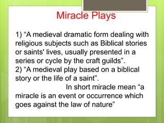 Miracle Plays
1) “A medieval dramatic form dealing with
religious subjects such as Biblical stories
or saints' lives, usually presented in a
series or cycle by the craft guilds”.
2) “A medieval play based on a biblical
story or the life of a saint”.
In short miracle mean “a
miracle is an event or occurrence which
goes against the law of nature”
 